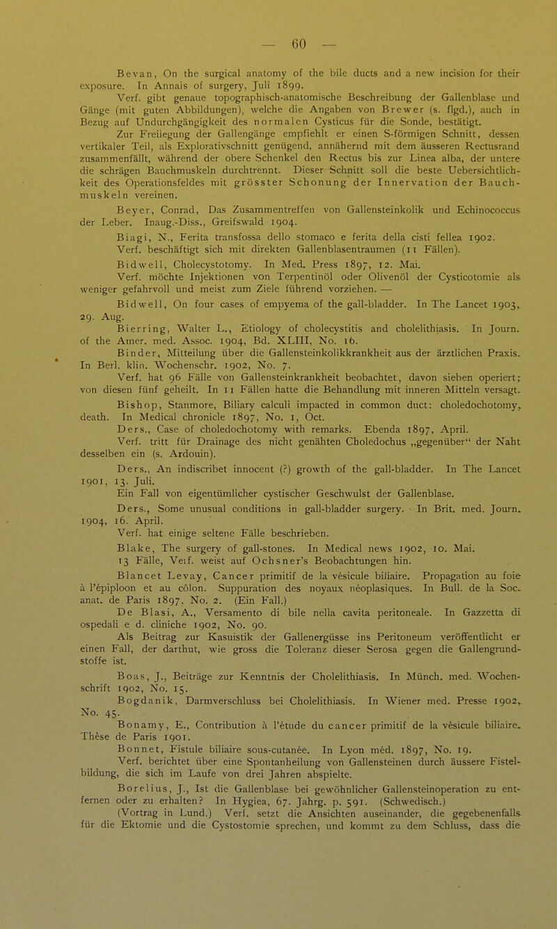 Bevan, On the surgical anatomy of the bile ducts and a new incision for their exposure. In Annais of surgery, Juli 1899. Verf. gibt genaue topographisch-anatomische Beschreibung der Gallenblase und Gänge (mit guten Abbildungen), welche die Angaben von Brewer (s. flgd.), auch in Bezug auf Undurchgängigkeit des normalen Cysticus für die Sonde, bestätigt. Zur Freilegung der Gallengänge empfiehlt er einen S-förmigen Schnitt, dessen vertikaler Teil, als Explorativschnitt genügend, annähernd mit dem äusseren Rectusrand zusammenfällt, während der obere Schenkel den Rectus bis zur Linea alba, der untere die schrägen Bauchmuskeln durchtrennt. Dieser Sclinitt soll die beste Uebersichtlich- keit des Operationsfeldes mit grösster Schonung der Innervation der Bauch- muskeln vereinen. Beyer, Conrad, Das Zusammentreffen von Gallensteinkolik und Echinococcus der Leber. Inaug.-Diss., Greifswald 1904. Biagi, N., Ferita transfossa dello stomaco e ferita della cisti fellea 1902. Verf. beschäftigt sich mit direkten Gallenblasentraumen (ii Fällen). Bidwell, Cholecystotomy. In Med. Press 1897, 12. Mai. Verf. möchte Injektionen von Terpentinöl oder Olivenöl der Cysticotomie als weniger gefahrvoll und meist zum Ziele führend vorziehen. — Bidwell, On four cases of empyema of the gall-bladder. In The Lancet 1903^ 29. Aug. Bier ring, Walter L., Etiology of Cholecystitis and cholelithiasis. In Journ. of the Amer. med. Assoc. 1904, Bd. XLIII, No. 16. Binder, Mitteilung über die Gallensteinkolikkrankheit aus der ärztlichen Praxis. In Berl. klin. Wochenschr. 1902, No. 7. Verf. hat 96 Fälle von Gallensteinkrankheit beobachtet, davon sieben operiert; von diesen fünf geheilt. In 11 Fällen hatte die Behandlung mit inneren Mitteln versagt. Bishop, Stanmore, Biliary calculi impacted in common duct: choledochotomy,. death. In Medical chronicle 1897, No. i, Oct. Ders., Gase of choledochotomy with remarks. Ebenda 1897, April. Verf. tritt für Drainage des nicht genähten Choledochus ,,gegenüber der Naht desselben ein (s. Ardouin). Ders., An indiscribet innocent (?) growth of the gall-bladder. In The Lancet 1901, 13. Juli. Ein Fall von eigentümlicher cystischer Geschwulst der Gallenblase. Ders., Some unusual conditions in gall-bladder surgery. In Brit. med. Journ. 1904, 16. April. Verf. hat einige seltene Fälle beschrieben. Blake, The surgery of gall-stones. In Medical news 1902, 10. Mai. 13 Fälle, Veif. weist auf Ochsner's Beobachtungen hin. Blancet Levay, Cancer primitif de la vfesicule biliaire. Propagation au foie ä l'epiploon et au colon. Suppuration des noyaux neoplasiques. In Bull, de la Soc. anat. de Paris 1897. No. 2. (Ein Fall.) De Blasi, A., Versamento di bile nella cavita peritoneale. In Gazzetta di ospedali e d. cliniche 1902, No. 90. Als Beitrag zur Kasuistik der Gallenergüsse ins Peritoneum veröffentlicht er einen Fall, der darthut, wie gross die Toleranz dieser Serosa gegen die Gallengrund- stoffe ist. Boas, J., Beiträge zur Kenntnis der Cholelithiasis. In Münch, med. Wochen- schrift 1902, No. 15. Bogdanik, Darmverschluss bei Cholelithiasis. In Wiener med. Presse 1902^ No. 45. Bonamy, E., Contribution ä l'^tude du Cancer primitif de la v6sicule biliaire. Th^se de Paris 1901. Bonnet, Fistule biliaire sous-cutanee. In Lyon med. 1897, No. 19. Verf. berichtet über eine Spontanheilung von Gallensteinen durch äussere Fistel- bildung, die sich im Laufe von drei Jahren abspielte. Borelius, J., Ist die Gallenblase bei gewöhnlicher Gallensteinoperation zu ent- fernen oder zu erhalten? In Hygiea, 67. Jahrg. p. 591. (Schwedisch.) (Vortrag in J^und.) Verf. setzt die Ansichten auseinander, die gegebenenfalls für die Eklomie und die Cystostomie sprechen, und kommt zu dem Schluss, dass die