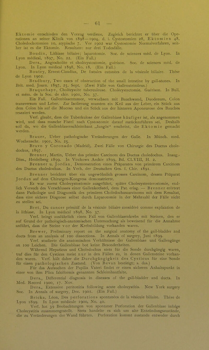 ()l — Ektomie entschieden den Vorzug verdiene. Zugleich berichtet er über die Oi^e- rationen an seiner Klinik von 1898—1904, d. i. Cystostomien 28, Ektomien 48, Choledochotoinien 10, atypische 7. Vor 1902 war Cystostomie Normalverfahren, seit- her ist es die Ektomie. Resultate: nur drei Todesfälle. Boudin, Lithiase biliaire; laparotomie. Soc. de sciences med. de Lyon. In Lyon medical, 1897, No. 22. (Ein Fall.) Ders., Angiocholite et cholecystostomie, guerison. Soc. de sciences med. de Lyon. In Lyon medical 1898, No. i8. (Ein Fall.) Boutry, Ernest-Claudius, De fistules cutanees de la vesicule biliaire. Th6se de Lyon 1902. Bradbury, Two cases of obstruction of ihe small intestine by gall-stones. In Brit. med. Journ. 1897, 25. Sept. (Zwei Fälle von Gallensteinileus.) Braquchaye, Chol6cysiite tuberculeuse. Chol6cystectomie. Garrison. In Bull, et meni. de la Soc. de chir- 1901, No. 37. Ein Fall. Gallenblasentumor, verwachsen mit Bauchwand, Duodenum, Colon transversum und Leber. Zur Isolierung mussten ein Keil aus der Leber, ein Stück aus dem Colon bis auf die Mucosa und ein Stück aus der hinteren Aponeurose des Bauches reseziert werden. Verf. glaubt, dass die Tuberkulose der Gallenblase häufiger ist, als angenommen wird, und dass manche Fistel nach Cystostomie darauf zurückzuführen sei. Deshalb soll da, wo die Gallenblasenschleimhaut ,,fungös erscheint, die Ektomie gemacht werden. Brauer, Ueber pathologische Veränderungen der Galle. In Münch, med. Wochenschr. 1901, No. 25. Bravo y Coronado (Madrid), Zwei Fälle von Chirurgie des Ductus chole- ■dochus, 1897. Brenner, Martin, Ueber das primäre Carcinom des Ductus choledochus. Inaug.- Diss., Heidelberg 1899. In Virchows Archiv 1899, Bd. CLVIll, H. 2. Brenner u. Jordan, Demonstration eines Präparates von primärem Carcinom des Ductus choledochus. In Verh. der Deutschen Ges. f. Chir. 1891. Brenner berichtet über ein ungewöhnlich grosses Carcinom, dessen Präparat Jordan auf dem Chirurgen-Kongress demonstrierte. Es war zuerst Cholecystostomie ausgeführt, später Cholecystenterostomie, end- lich Versuch des Verschlusses einer Gallenkotfistel, dem Pat. erlag. — Brenner erörtert dann Pathologie und Diagnostik des primären Choledochuscarcinoms mit dem Resultat, dass eine sichere Diagnose selbst durch Laparotomie in der Mehrzahl der Fälle nicht zu stellen sei. Bret, Du Cancer primitif de la vesicule biliaire considere comme explication de la lithiase. In Lyon medical 1898, No. 37. Verf. bringt ausführlich einen Fall von Gallenblasenkrebs mit Steinen, den er auf Grimd der paüiologisch-anatomischen Untersuchung als beweisend für die Annahme anführt, dass die Steine vor der Krebsbildung vorhanden waren. Brewer, Preliminary report on the surgical anatomy of the gall-bladder and ducts from an analysis of 100 dissections. In Annais of surgery, Juni 1899. Verf. studierte die anatomischen Verhältnisse der Gallenblase und Gallengänge an 100 Leichen. Die Gallenblase bot keine Besonderheiten. Während Hepaticus und Choledochus stets für die Sonde durchgängig waren, traf dies für den Cysticus meist nur in den Fällen zu, in denen Gallensteine vorhan- den waren. Verf. hält daher die Durchgängigkeit des Cysticus für eine Sonde für einen pathologischen Zustand. (Von Bevan bestätigt; s. das.) Für das Aufsuchen der Papilla Vateri findet er einen sicheren Anhaltspimkt in einer von ihm Plica faiciformis genannten Schleimhautfalte. Ders., Differential diagnosis in diseases of the gall-bladder and ducts. In Med. Record 1900, 17. Nov. Ders., Extensive Peritonitis foUowing acute Cholecystitis. New York surgery Soc. In Annais of surgery, Dec. 1901. (Ein Fall.) Bricka, Leon, Des perforations s])ontanees de la vesicule biliaire. These de Lyon 1899. In Lyon midicale 1900, No. 40. Verf. hat 39 Beobachtungen von spontaner Perforation der Gallenblase infolge Cholecystitis zusammengestellt. Stets handelte es sich um alte Entzündungszustände, die zu Veränderungen der Wand führten. Perforation kommt zustande entweder durch