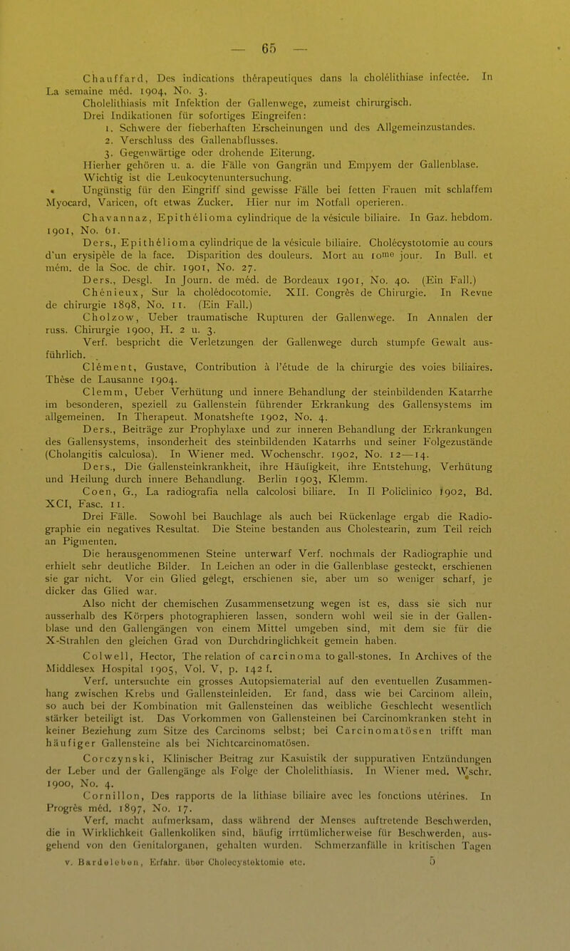 Chauffard, Des indications th6rapeutiques dans la cbol61ithiase infeclie. In La seniaine m6d. 1904, No. 3. Cholelilhiasis mit Infektion der Gallenwege, zumeist chirurgisch. Drei Indikationen für sofortiges Eingreifen: 1. Schwere der fieberhaften Erscheinungen und des Allgemeinzustandes. 2. Verschluss des Gallenabflusses. 3. Gegenwärtige oder drohende Eiterung. Hierher gehören u. a. die Fälle von Gangrän und Em])yem der Gallenblase. Wichtig ist die Leukocytenuntersuchung. • Ungünstig für den Eingriff sind gewisse Fälle bei fetten P'rauen mit schlaffem Myocard, Varicen, oft etwas Zucker. Hier nur im Notfall operieren. Chavannaz, Epithelioma cylindrique de la v6sicule biliaire. In Gaz. hebdom. 1901, No. fai. Ders., Epithelioma cylindrique de la vesicule biliaire. Cholecystotomie au cours d'un erysipele de la face. Disparition des douleurs. Mort au lo'iio jour. In Bull, et mim. de la Soc. de chir. 1901, No. 27. Ders., Desgl. In Journ. de med. de Bordeaux 1901, No. 40. (Ein Fall.) Chenieux, Sur la choledocotomie. XII. Congr^s de Chirurgie. In Revue de Chirurgie 1898, No. II. (Ein Fall.) Cholzow, Ueber traumatische Rupturen der Gallenwege. In Annalen der russ. Chirurgie 1900, H. 2 u. 3. Verf. bespricht die Verletzungen der Gallenwege durch stumpfe Gewalt aus- führlich. Clement, Gustave, Contribution ä l'etude de la Chirurgie des voies biliaires. ThSse de Lausanne 1904. Clemm, Ueber Verhütung und innere Behandlung der steinbildenden Katarrhe im besonderen, speziell zu Gallenstein führender Erkrankung des Gallensystems im allgemeinen. In Therapeut. Monatshefte 1902, No. 4. Ders., Beiträge zur Prophylaxe und zur inneren Behandlung der Erkrankungen des Gallensystems, insonderheit des steinbildenden Katarrhs und seiner Folgezustände (Cholangitis calculosa). In Wiener med. Wochenschr. 1902, No. 12—14. Ders., Die Gallensteinkrankheit, ihre Häufigkeit, ihre Entstehung, Verhütung und Heilung durch innere Behandlung. Berlin 1903, Klemm. Coen, G., La radiografia nella calcolosi biliare. In II Policlinico <902, Bd. XCI, Fase. II. Drei Fälle. Sowohl bei Bauchlage als auch bei Rückenlage ergab die Radio- graphie ein negatives Resultat. Die Steine bestanden aus Cholestearin, zum Teil reich an Pigmenten. Die herausgenommenen Steine unterwarf Verf. nochmals der Radiographie und erhielt sehr deutliche Bilder. In Leichen an oder in die Gallenblase gesteckt, erschienen sie gar nicht. Vor ein Glied gelegt, erschienen sie, aber um so weniger scharf, je dicker das Glied war. Also nicht der chemischen Zusammensetzung wegen ist es, dass sie sich nur ausserhalb des Körpers photographieren lassen, sondern wohl weil sie in der Gallen- blase imd den Gallengängen von einem Mittel umgeben sind, mit dem sie für die X-Siralilen den gleichen Grad von Durchdringlichkeit gemein haben. Colwell, Hector, The relation of Carcinoma to gall-stones. In Archives of the Middlesex Hospital 1905, Vol. V, p. 142 f. Verf. untersuchte ein grosses Autopsiematerial auf den eventuellen Zusammen- hang zwischen Krebs und Gallensteinleiden. Er fand, dass wie bei Carcinom allein, so auch bei der Kombination mit Gallensteinen das weibliche Geschlecht wesentlich stärker beteiligt ist. Das Vorkommen von Gallensteinen bei Carcinomkranken steht in keiner Beziehung zum Sitze des Carcinoms selbst; bei Carcinomalösen trifft man häufiger Gallensteine als bei Nichtcarcinomatösen. Corczynski, Klinischer Beitrag zur Kasuistik der sujjpurativen Entzündungen der Leber und der Gallengänge als Folge der Cholelilhiasis. In Wiener med. Wschr. 1900, No. 4. Cornillon, Des rapports de la lithiase biliaire avec les fonclions ut6rines. In Progrfes m6d. 1897, No. 17. Verf. macht aufmerksam, dass während der Menses auftretende Beschwerden, die in Wirklichkeit Gallenkoliken sind, häufig irrtümlicherweise für Beschwerden, aus- gehend von den Genitalorganen, gehalten wurden. Schmerzanfälle in kritischen Tagen V. Bardelebeii, Erfahr, uljer Cholecystektomie etc. 5