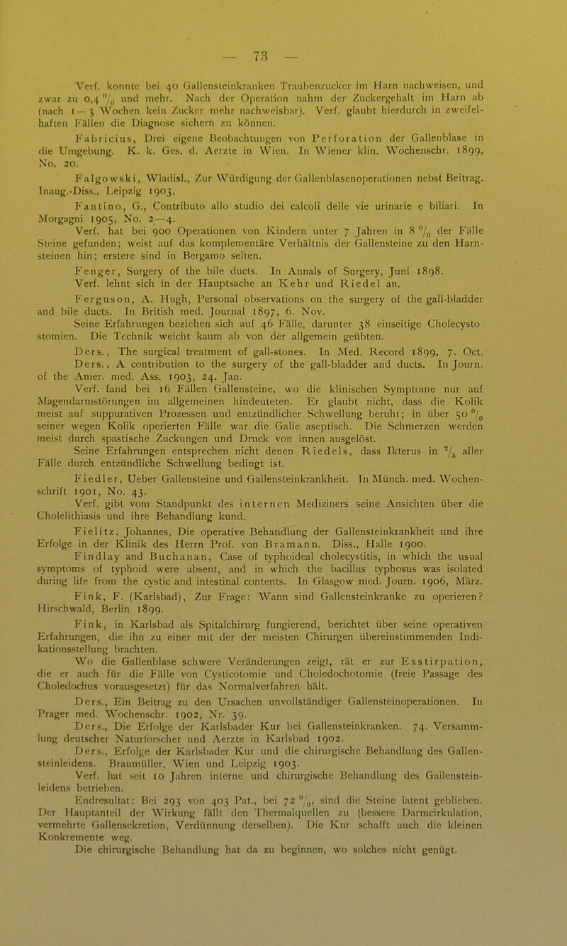 Verf. konnte bei 40 (iallensleinkranken Traubenzucker im Harn nachweisen, und zwar zu 0,4 /„ und mehr. Nach der Operation nahm der Zuckergehalt im Harn ab (nach 1—3 Wochen kein Zucker mehr nachweisbar). Verf. glaubt hierdurch in zweifel- haften Fällen die Diagnose sichern zu können. Fabricius, Drei eigene Beobachtungen von Perforation der Gallenblase in die Umgebung. K. k. Ges. d. Aerzte in Wien. In Wiener klin. Wochenschr. 1899, No. 20. Falgowski, Wladisl., Zur Würdigung der Gallenblasenoperationen nebst Beitrag. Inaug.-Diss., Leipzig 1903. F'antino, G., Contributo alle studio dei calcoli delle vie urinarie e biliari. In Morgagni 1905, No. 2—4. Verf. hat bei 900 Operationen von Kindern unter 7 Jahren in 8 der Fälle Steine gefunden; weist auf das komplementäre Verhältnis der Gallensteine zu den Harn- steinen hin; erstere sind in Bergamo selten. Fenger, Surgery of the bile ducts. In Annais of Surgery, Juni i8g8. Verf. lehnt sich in der Hauptsache an Kehr und Riedel an. Ferguson, A. Hugh, Personal observations on the surgery of the gall-bladder and bile ducts. In British med. Journal 1897, 6. Nov. Seine Erfahrungen beziehen sich auf 46 Fälle, darunter 38 einseitige Cholecysto stomien. Die Technik weicht kaum ab von der allgemein geübten. Ders., The surgical trealment of gall-stones. In Med. Record 1899, 7. Oct. Ders., A contribution to the surgery of the gall-bladder and ducts. In Journ. of the Amer. med. Ass. 1903, 24. Jan. Verf. fand bei 16 Fällen Gallensteine, wo die klinischen Symptome nur auf Magendarmstörungen im allgemeinen hindeuteten. Er glaubt nicht, dass die Kolik meist auf suppurativen Prozessen und entzündlicher Schwellung beruht; in über 50 /^ seiner wegen Kolik operierten Fälle war die Galle aseptisch. Die Schmerzen werden meist durch spastische Zuckungen und Dnick von innen ausgelöst. Seine Erfahrungen entsprechen nicht denen Riedels, dass Ikterus in -/j aller Fälle durch entzündliche Schwellung bedingt ist. Fiedler, Ueber Gallensteine und Gallensteinkrankheit. In Münch, med. Wochen- schrift 1901, No. 43. Verf. gibt vom Standpunkt des internen Mediziners seine Ansichten über die Cholelithiasis und ihre Behandlung kund. Fielitz, Johannes, Die operative Behandlung der Gallensteinkrankheit und ihre Erfolge in der Klinik des Herrn Prof. von Bramann. Diss., Halle 1900. Findlay and Buchanan, Gase of typhoideal Cholecystitis, in which the usual Symptoms of typhoid were absent, and in which the bacillus typhosus was isolated during life from the cystic and intestinal Contents. In Glasgow med. Journ. 1906, März. Fink, F. (Karlsbad), Zur Frage: Wann sind Gallcnsteinkranke zu operieren? Hirschwald, Berlin 1899. Fink, in Karlsbad als Spitalchirurg fungierend, berichtet über seine operativen Erfahnmgen, die ihn zu einer mit der der meisten Chinirgen übereinstimmenden Indi- kationsstellung brachten. Wo die Gallenblase schwere Verändenmgen zeigt, rät er zur Exstirpation, die er auch für die Fälle von Cysticotomie und Choledochotomie (freie Passage des Choledochus vorausgesetzt) für das Normalverfahren hält. Ders., Ein Beitrag zu den Ursachen unvollständiger Gallensteinoperationcn. In Prager med. Wochenschr. 1902, Nr. 39. Ders., Die Erfolge der Karlsbader Kur bei Gallensteiftkranken. 74. Versamm- lung deutscher Naturforscher und Aerzte in Karlsbad 1902. Ders., Erfolge der Karlsbader Kur und die chirurgische Behandlung des Gallen- steinleidens. Braumüller, Wien und Leipzig 1903. Verf. hat seil 10 Jahren interne und chinirgische Behandlung des Gailcnstein- leidens beirieben. Endresultat: Bei 293 von 403 Pat., bei 72 /„, sind die .Steine latent geblieben. Der Hauptanteil der Wirkung fällt den Thermalquellen zu (bessere Darmcirkulation, vermehrte Gallensckretion, Verdünnung derselben). Die Kur schafft auch die kleinen Konkremente weg. Die chirurgische Behandlung hat da zu beginnen, wo solches nicht genügt.