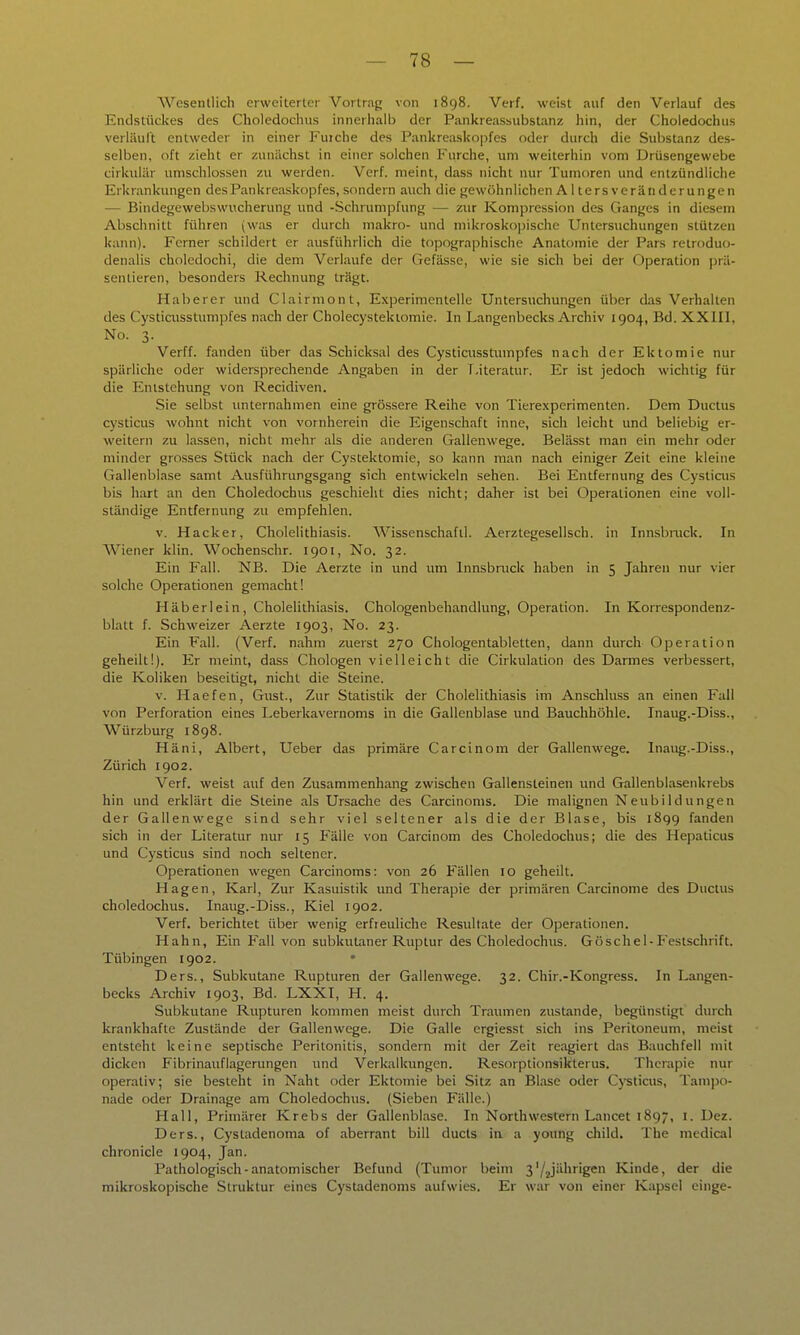 Wesentlich erweiterter Vortrag von 1898. Verf. weist auf den Verlauf des Endstückes des Choledochus innerhalb der Pankreassubstanz hin, der Choledochus verläiilt entweder in einer Fujche des Pankreaskopfes oder durch die Substanz des- selben, oft zieht er zunächst in einer solchen Furche, um weiterhin vom Drüsengewebe cirkuliir umschlossen zu werden. Verf. meint, dass nicht nur Tumoren und entzündliche Erkrankungen des Pankreaskopfes, sondern auch die gewöhnlichen Alters Veränderungen — Bindegewebswucherung und -Schrumpfung — zur Kompression des Ganges in diesem Abschnitt führen (was er durch makro- und mikrosko])ischc Untersuchungen stützen kann). Ferner schildert er ausführlich die topographische Anatomie der Pars retroduo- denalis choledochi, die dem Verlaufe der Gefässe, wie sie sich bei der Operation prä- sentieren, besonders Rechnung trägt. Haberer luid Clairmont, Experimentelle Untersuchungen über das Verhalten des Cysticiisstumpfes nach der Cholecystektomie. In Langenbecks Archiv 1904, Bd. XXIII, No. 3. Verff. fanden über das Schicksal des Cysticusstumpfes nach der Ektomie nur spärliche oder widersprechende Angaben in der Literatur. Er ist jedoch wichtig für die Entstehung von Recidiven. Sie selbst unternahmen eine grössere Reihe von Tierexperimenten. Dem Ductus cysticus wohnt nicht von vornherein die Eigenschaft inne, sich leicht und beliebig er- weitern zu lassen, nicht mehr als die anderen Gallenwege. Belässt man ein mehr oder minder grosses Stück nach der Cystektomie, so kann man nach einiger Zeit eine kleine Gallenblase samt Ausführungsgang sich entwickeln sehen. Bei Entfernung des Cystiais bis hart an den Choledochus geschieht dies nicht; daher ist bei Operationen eine voll- ständige Entfernung zu empfehlen. v. Hacker, Cholelithiasis. Wissenschaftl. Aerztegesellsch. in Innsbiuck. In Wiener klin. Wochenschr. 1901, No. 32. Ein Fall. NB. Die Aerzte in und um Innsbruck haben in 5 Jahren nur vier solche Operationen gemacht! Häberlein, Cholelithiasis. Chologenbehandlung, Operation. In Korrespondenz- blalt f. Schweizer Aerzte 1903, No. 23. Ein Fall. (Verf. nahm zuerst 270 Chologentabletten, dann durch 0])eration geheilt!). Er meint, dass Chologen vielleicht die Cirkulation des Darmes verbessert, die Koliken beseitigt, nicht die Steine. V. Haefen, Gust., Zur Statistik der Cholelithiasis im Anschluss an einen Fall von Perforation eines Leberkavernoms in die Gallenblase und Bauchhöhle. Inaug.-Diss., Würzburg 1898. Häni, Albert, Ueber das primäre Carcinom der Gallenwege. Inaug.-Diss., Zürich 1902. Verf. weist auf den Zusammenhang zwischen Gallensteinen und Gallenblasenkrebs hin und erklärt die Steine als Ursache des Carcinoms. Die malignen Neubildungen der Gallenwege sind sehr viel seltener als die der Blase, bis 1899 fanden sich in der Literatur nur 15 Fälle von Carcinom des Choledochus; die des Hepaticus und Cysticus sind noch seltener. Operationen wegen Carcinoms: von 26 Fällen 10 geheilt. Hagen, Karl, Zur Kasuistik und Therapie der primären Carcinoma des Ductus choledochus. Inaug.-Diss., Kiel 1902. Verf. berichtet über wenig erfreuliche Resultate der Operationen. Hahn, Ein Fall von subkutaner Ruptur des Choledochus. Göschel-Festschrift. Tübingen 1902. Ders., Subkutane Rupturen der Gallenwege. 32. Chir.-Kongress. In Langen- becks Archiv 1903, Bd. LXXI, H. 4. Subkutane Rupturen kommen meist durch Traumen zustande, begünstigt dxnch krankhafte Zustände der Gallenwege. Die Galle ergiesst sich ins Peritoneum, meist entsteht keine septische Peritonitis, sondern mit der Zeit reagiert das Bauchfell mit dicken Fibrinauflagerungen und Verkalkungen. Resorptionsikterus. Therapie nur operativ; sie besteht in Naht oder Ektomie bei Sitz an Blase oder Cysticus, Tampo- nade oder Drainage am Choledochus. (Sieben Fälle.) Hall, Primärer Krebs der Gallenblase. In Northwestern Lancet 1897, i. Dez. Ders., Cystadenoma of aberrant bill ducts in a young child. The medical chronicle 1904, Jan. Pathologisch-anatomischer Befund (Tumor beim 3'/2jiihrigen Kinde, der die mikroskopische Struktur eines Cystadenoms aufwies. Er war von einer Kapsel einge-