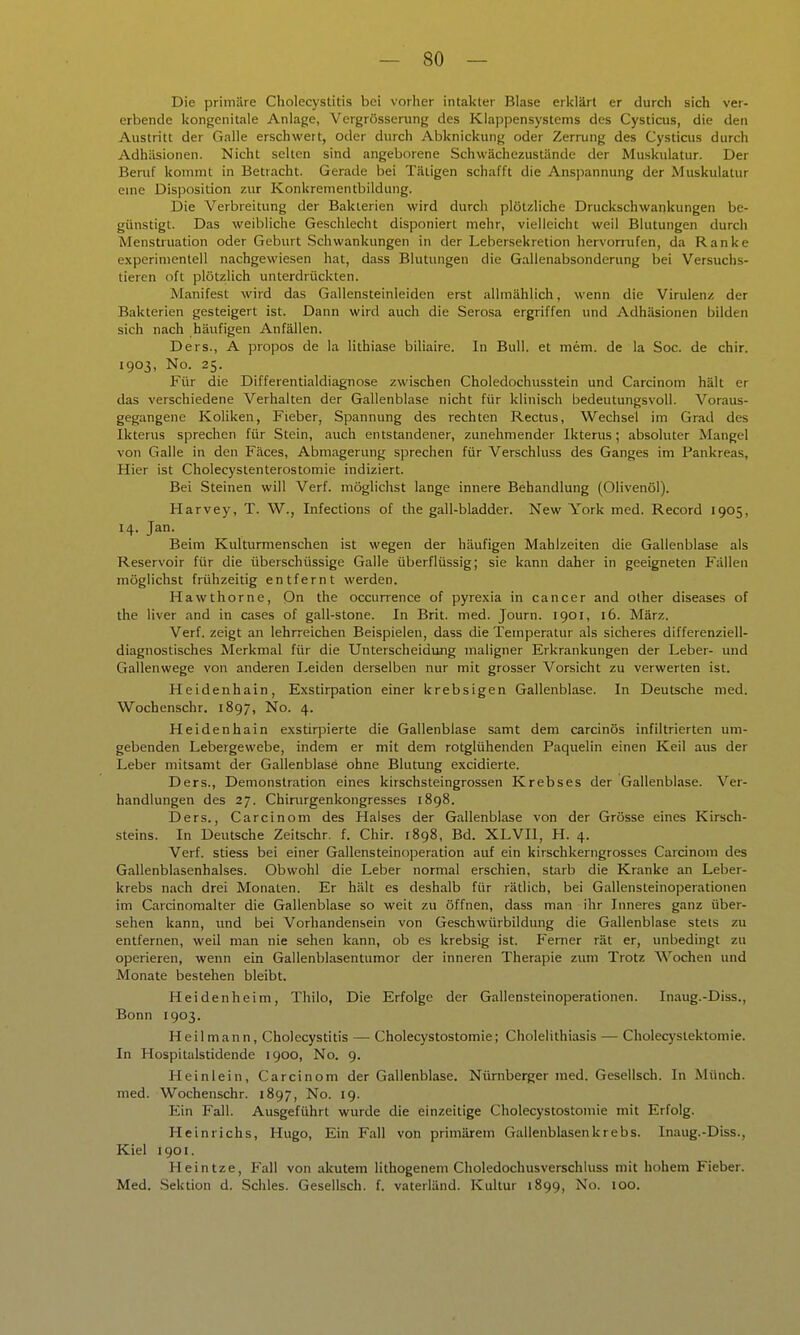 Die primäre Cholecystitis bei vorher intakter Blase erklärt er durch sich ver- erbende kongenitale Anlage, Vergrösserung des Klappensystems des Cysticus, die den Austritt der Galle erschwert, oder durch Abknickung oder Zerrung des Cysticus durch Adhäsionen. Nicht selten sind angeborene Schwächezustände der Muskulatur. Der Beruf kommt in Betracht. Gerade bei Tätigen schafft die Ans])annung der Muskulatur enie Disposition zur Konkrementbildung. Die Verbreitung der Bakterien wird durch plötzliche Druckschwankungen be- günstigt. Das weibliche Geschlecht disponiert mehr, vielleicht weil Blutungen durch Menstruation oder Geburt Schwankungen in der Lebersekretion hervorrufen, da Ranke experimentell nachgewiesen hat, dass Blutungen die Gallenabsonderung bei Versuchs- tieren oft plötzlich unterdrückten. Manifest wird das Gallensteinleiden erst allmählich, wenn die Virulenz der Bakterien gesteigert ist. Dann wird auch die Serosa ergriffen und Adhäsionen bilden sich nach häufigen Anfällen. Ders., A propos de la lithiase biliairc. In Bull, et mem. de la Soc. de chir. 1903, No. 25. Für die Differentialdiagnose zwischen Choledochusstein und Carcinom hält er das verschiedene Verhalten der Gallenblase nicht für klinisch bedeutungsvoll. Voraus- gegangene Koliken, Fieber, Spannung des rechten Rectus, Wechsel im Grad des Ikterus sprechen für Stein, auch entstandener, zunehmender Ikterus; absoluter Mangel von Galle in den Fäces, Abmagerung sprechen für Verschluss des Ganges im Pankreas, Hier ist Cholecystenterostomie indiziert. Bei Steinen will Verf. möglichst lange innere Behandlung (Olivenöl). Harvey, T. W., Infections of the gall-bladder. New York med. Record 1905, 14. Jan. Beim Kulturmenschen ist wegen der häufigen Mahlzeiten die Gallenblase als Reservoir für die überschüssige Galle überflüssig; sie kann daher in geeigneten Fällen möglichst frühzeitig entfernt werden. Hawthorne, On the occunence of pyrexia in Cancer and other diseases of the liver and in cases of gall-stone. In Brit. med. Journ. 1901, 16. März. Verf. zeigt an lehrreichen Beispielen, dass die Temperatur als sicheres differenziell- diagnostisches Merkmal für die Unterscheidung maligner Erkrankungen der Leber- und Gallenwege von anderen Leiden derselben nur mit grosser Vorsicht zu verwerten ist. Heidenhain, Exstirpation einer krebsigen Gallenblase. In Deutsche med. Wochenschr. 1897, No. 4. Heidenhain exstirpierte die Gallenblase samt dem carcinös infiltrierten um- gebenden Lebergewebe, indem er mit dem rotglühenden Paquelin einen Keil aus der Leber mitsamt der Gallenblase ohne Blutung excidierte. Ders., Demonstration eines kirschsteingrossen Krebses der Gallenblase. Ver- handlungen des 27. Chinirgenkongresses 1898. Ders., Carcinom des Halses der Gallenblase von der Grösse eines Kirsch- steins. In Deutsche Zeitschr. f. Chir. 1898, Bd. XLVIl, H. 4. Verf. stiess bei einer Gallensteinoperation auf ein kirschkerngrosses Carcinom des Gallenblasenhalses. Obwohl die Leber normal erschien, starb die Kranke an Leber- krebs nach drei Monaten. Er hält es deshalb für rätlicb, bei Gallensteinoperationen im Carcinomalter die Gallenblase so weit zu öffnen, dass man ihr Inneres ganz über- sehen kann, und bei Vorhandensein von Geschwürbildung die Gallenblase stets zu entfernen, weil man nie sehen kann, ob es krebsig ist. Ferner rät er, unbedingt zu operieren, wenn ein Gallenblasentumor der inneren Therapie zum Trotz Wochen und Monate bestehen bleibt. Heidenheim, Thilo, Die Erfolge der Gallensteinoperationen. Inaug.-Diss., Bonn 1903. Heil mann, Cholecystitis — Cholecystostomie; Cholelithiasis — Cholecystektomie. In Hospitalstidende 1900, No. 9. Heinlein, Carcinom der Gallenblase. Nümbei^er med. Gesellsch. In Münch, med. Wochenschr. 1897, No. 19. Ein Fall. Ausgeführt wurde die einzeitige Cholecystostomie mit Erfolg. Heinrichs, Hugo, Ein Fall von primärem Gallenblasen krebs. Inaug.-Diss., Kiel 1901. Heintze, Fall von akutem lithogeneni Choledochusverschluss mit hohem Fieber. Med. .Sektion d. Schles. Gesellsch. f. vaterländ. Kultur 1899, No. 100.