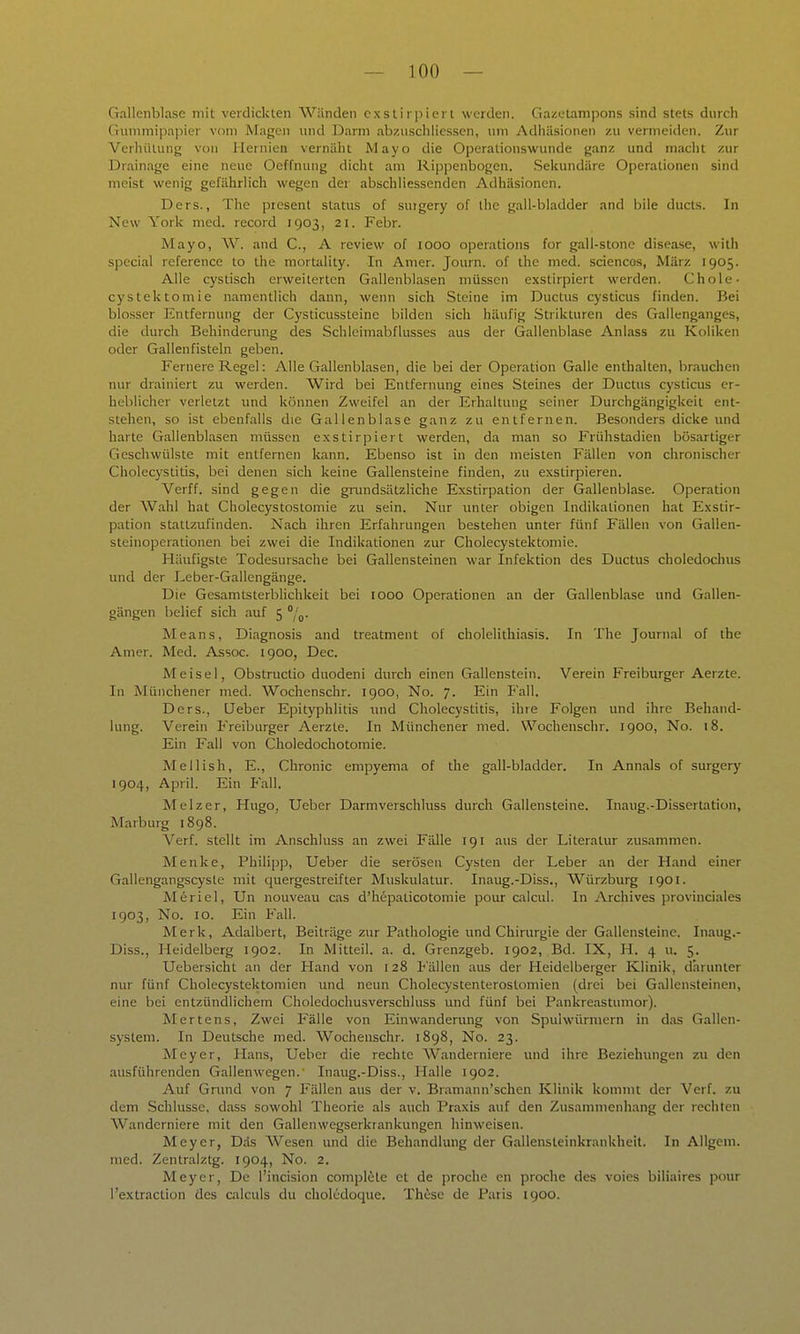 Gallenblase mit verdickten Wänden cxslii piei l werden. Gazetampons sind stets durch Gunimipapier vom Magen und Darm abzusclilicssen, um Adhäsionen zu vermeiden. Zur Verhütung von Hernien vernäht Mayo die Operalionswunde ganz und macht zur Drainage eine neue Oeffnung dicht am Ripjienbogen. Sekundäre Operationen sind meist wenig gefährlich wegen der abschliessenden Adhäsionen. Ders., The piesent Status of surgery of ihc gall-bladder and bile ducts. In New York med. record 1903, 21. Febr. Mayo, W. and C, A review of 1000 Operations for gali-stone disease, with special reference to the mortality. In Amer. Journ. of the med. sciencos, März 1905. Alle cystisch erweiterten Gallenblasen müssen exstirpiert werden. Chole- cystektomie namentlich dann, wenn sich Steine im Ductus cysticus finden. Bei blosser Entfernung der Cysticussteine bilden sich häufig Strikturen des Gallenganges, die durch Behinderung des Schleimabflusses aus der Gallenbla.se Anlass zu Koliken oder Gallenfisteln geben. Fernere Regel: Alle Gallenblasen, die bei der Operation Galle enthalten, brauchen nur drainiert zu werden. Wird bei Entfernung eines Steines der Ductus cysticus er- heblicher verletzt und können Zweifel an der Erhaltung seiner Durchgängigkeil ent- stehen, so ist ebenfalls die Gallenblase ganz zu entfernen. Besonders dicke und harte Gallenblasen müssen exstirpiert werden, da man so Frühstadien bösartiger Geschwülste mit entfernen kann. Ebenso ist in den meisten Fällen von chronischer Cholecystitis, bei denen sich keine Gallensteine finden, zu exstirpieren. Verff. sind gegen die gnmdsätzliche Exstirpation der Gallenblase. Operation der Wahl hat Cholecystostomie zu sein. Nur unter obigen Indikationen hat Exstir- pation stattzufinden. Nach ihren Erfahrungen bestehen unter fünf Fällen von Gallen- steinoperationen bei zwei die Indikationen zur Cholecystektomie. Häufigste Todesursache bei Gallensteinen war Infektion des Ductus choledochus und der Leber-Gallengänge. Die Gesamtsterblichkeit bei 1000 Operationen an der Gallenblase und Gallen- gängen belief sich auf 5 /g. Means, Diagnosis and treatment of cholclithiasis. In The Journal of the Amer. Med. Assoc. 1900, Dec. Meisel, Obstructio duodeni durch einen Gallenstein. Verein Freiburger Aerzte. In Müiichener med. Wochenschr. 1900, No. 7. Ein Fall. Ders., üeber Epityphlitis und Cholecystitis, ihre Folgen und ihre Behand- lung. Verein Freiburger Aerzte. In Münchener med. Wochenschr. 1900, No. 18. Ein Fall von Choledochotomie. Mellish, E., Chronic empyema of the gall-bladder. In Annais of surgery 1904, April. Ein P'all. Melzer, Hugo, Ueber Darmverschluss durch Gallensteine. Inaug.-Dissertation, Marburg 1898. Verf. stellt im Anschluss an zwei Fälle 191 aus der Literatur zusammen. Menke, Philipp, Ueber die serösen Cysten der Leber an der Hand einer Gallengangscyste mit quergestreifter Muskulatur. Inaug.-Diss., Würzburg 1901. Meriel, Un nouveau cas d'hepaticotomie pour calcul. In Archives provinciales 1903, No. 10. Ein Fall. Merk, Adalbert, Beiträge zur Pathologie und Chirurgie der Gallensteine. Inaug.- Diss., Heidelberg 1902. In Mitteil. a. d. Grenzgeb. 1902, Bd. IX, H. 4 u. 5. Uebersicht an der Hand von 128 Fällen aus der Heidelberger Klinik, darunter nur fünf Cholecystektomien und neun Cholecystenterostomien (drei bei Gallensteinen, eine bei entzündlichem Choledochusverschluss und fünf bei Pankreastumor). Mertens, Zwei Fälle von Einwanderung von Spulwürmern in das Gallen- system. In Deutsche med. Wochenschr. 1898, No. 23. Meyer, Plans, Ueber die rechte Wanderniere und ihre Beziehungen zu den ausführenden Gallenwegen. Inaug.-Diss., Halle 1902. Auf Grund von 7 Fällen aus der v. Bramann'schen Klinik kommt der Verf. zu dem Schlüsse, dass sowohl Theorie als auch Praxis auf den Zusammenhang der rechten Wanderniere mit den Gallenvvegserkrankungen hinweisen. Meyer, Das Wesen und die Behandlung der Gallensteinkrankheit. In Allgem. med. Zentralztg. 1904, No. 2. Meyer, De l'incision compl^le et de proche en proche des voies biliaires pour l'extraction des calculs du choledoque. These de Paris 1900.