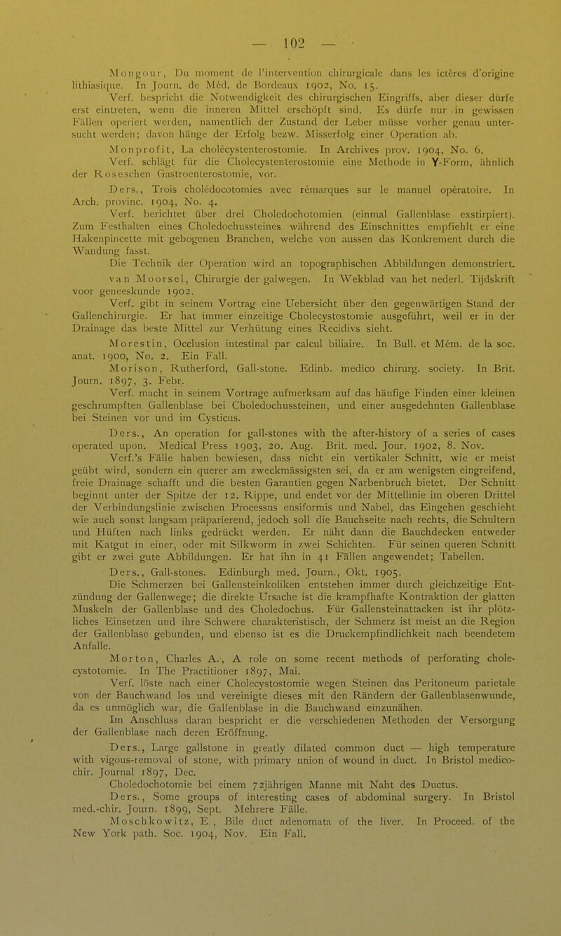 Mongoiir, Du nionient de riiUerventiun chirurgicale dans Ics iciferes d'origine lilhiasique. In Jouin. de M6d. de Bordeaux igo2, No. 15. Verf. bes|)richt die Notwendigkeit des chirurgischen Eingriffs, al)er dieser dürfe erst eintreten, wenn die inneren Mittel erschöpft sind. Es dürfe nur in gewissen Fällen operiert werden, namentlich der Zustand der T.ebcr müsse vorher genau unter- sucht werden; davon hänge der Erfolg bezw. Misserfolg einer Operation ab. Monprofit, La cholecystcnterostomie. In Archives prov. 1904, No. 6. Verf. schlägt für die Cholccystenterostomie eine Methode in Y-Form, ähnlich der Roseschen Gastroenterostomie, vor. Ders., Trois cholcdocotomies avec remarques sur le manuel operatoire. In Arch. provinc. 1904, No. 4. Verf. berichtet über drei Choledochotomien (einmal Gallenblase e.xstirpiert). Zum Festhallen eines Choledochussteines während des Einschnittes eni]ifiehlt er eine Hakenpincclte mit gebogenen Branchen, welche von aussen das Konkrement durch die Wandung fa.sst. Die Technik der Operation wird an topographischen Abbildungen demonstrierL van Moorsei, Chirurgie der galwegen. In Wekblad van het nederl. Tijdskrift voor geneeskunde 1902. Verf. gibt in seinein Vortrag eine Uebersicht über den gegenwärtigen Stand der Gallenchirurgie. Er hat immer einzeitige Cholecystostomie ausgeführt, weil er in der Drainage das beste Mittel zur Verhütung eines Recidivs sieht. Morestin, Occlusion intestinal par calcul biliaire. In Bull, et Mem. de la soc. anat. 1900, No. 2. Ein P'all. Morison, Rutherford, Gall-stone. Edinb. medico chirurg. society. In Brit. Journ. 1897, 3. Febr. Verf. macht in seinem Vortrage aufmerksam auf das häufige Finden einer kleinen geschnmipften Gallenblase bei Choledochussteinen, und einer ausgedehnten Gallenblase bei Steinen vor und im Cysticus. Ders., An Operation for gall-stones with the after-history of a series of cases operated upon. Medical Press 1903, 20. Aug. Brit. med. Jour. 1902, 8. Nov. Verf.'s Fälle haben bewiesen, dass nicht ein vertikaler Schnitt, wie er meist geübt M'ird, sondern ein querer am zweckmässigsten sei, da er am wenigsten eingreifend, freie Drainage schafft und die besten Garantien gegen Narbenbruch bietet. Der Schnitt beginnt unter der Spitze der 12. Rippe, und endet vor der Mittellinie im oberen Drittel der Verbindungslinie zwischen Processus ensiformis und Nabel, das Eingehen geschieht wie auch sonst langsam präparierend, jedoch soll die Bauchseite nach rechts, die Schultern und Hüften nach links gedrückt werden. Er näht dann die Bauchdecken entweder mit Katgut in einer, oder mit Silkworm in zwei Schichten. Für seinen queren Schnitt gibt er zwei gute Abbildungen. Er hat ihn in 41 Fällen angewendet; Tabellen. Ders., Gall-stones. Edinburgh med. Journ., Okt. 1905. Die Schmerzen bei Gallensteinkoliken entstehen immer durch gleichzeitige Ent- zündung der Gallenwege; die direkte Ursache ist die krampfhafte Kontraktion der glatten Muskeln der Gallenblase und des Choledochus. Für Gallensteinattacken ist ihr plötz- liches Einsetzen und ihre Schwere charakteristisch, der Schmerz ist meist an die Region der Gallenblase gebunden, und ebenso ist es die Druckempfindlichkeit nach beendetem Anfalle. Morton, Charles A., A role on some recent methods of perforating chole- cystotomie. In The Practitioner 1897, Mai. Verf. löste nach einer Cholecystostomie wegen Steinen das Peritoneum parietale von der Bauchwand los und vereinigte dieses mit den Rändern der Gallenblascnwunde, da es unmöglich war, die Gallenblase in die Bauchwand einzunähen. Im Anschluss daran bespricht er die verschiedenen Methoden der Versorgung der Gallenblase nach deren Eröffnung. Ders., Largc gallstone in greatly dilated common duct — high temperature with vigous-removal of stonc, with primary unLon of wound in duct. In Bristol medico- chir. Journal 1897, Dec. Choledochotomie bei einem 72jährigen Manne mit Naht des Ductus. Ders., Some groups of interesting cases of abdominal surgery. In Bristol med.-chir. Joutn. 1899, Sept. Mehrere Fälle. Moschkowitz, E., Bile duct adenomata of the liver. In Proceed. of the New York path. Soc. 1904, Nov. Ein Fall.