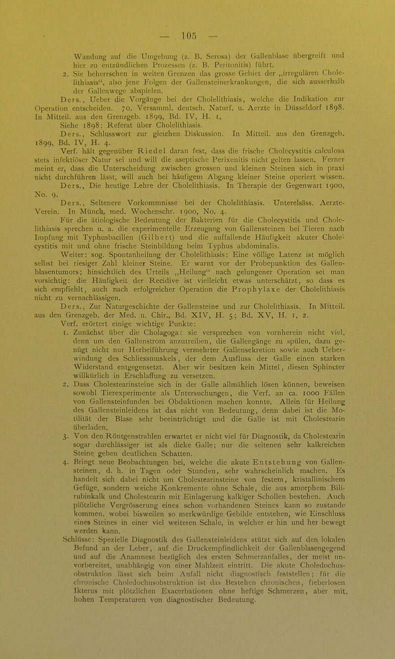 Wandung auf die Umgebung (z. J5. Serosa) «Icr tiallenblase übergreift luid hier zu enlzüiidlichen Prüzessen (z. B. Peritonitis) führt. 2. Sic beherrschen in weiten Grenzen das grosse Gebiet der „irregulären tlhole- lithiasis, also jene Folgen der Gallensteinerkrankungen, die sich ausserhalb der Gallenwege abspielen. Ders., Ueber die Vorgänge bei der Cholelithiasis, welche die Indikation zur Operation entscheiden. O. Versamml. deutsch. Naturf. u. Acrzte in Düsseldorf 1898. In Mitteil, aus den Grenzgeb. iScjq, Bd. IV, H. i. Siehe 1898: Referat über Cholelithiasis. Ders., Schlusswort zur gleichen Diskussion. In Mittcil. aus den Grenzgeb. 1899, Bd. IV, H. 4. Verf. hält gegenüber Riedel daran fest, dass die frische Cholecystitis calculosa stets infektiöser Natur sei und will die aseptische Perixenitis nicht gelten lassen. Ferner meint er, dass die Unterscheidung zwischen grossen und kleinen Steinen sich in praxi nicht durchführen lässt, will auch bei häufigem Abgang kleiner Steine operiert wissen. Ders., Die heutige Lehre der Cholelithiasis. In Therapie der Gegenwart 1900, No. 9. Ders., Seltenere Vorkommnisse bei der Cholelithiasis. Unterelsäss. Aerzte- Verein. In Münch, med. Wochenschr. 1900, No. 4. Für die ätiologische Bedeutung der Bakterien für die Cholecystitis und Chole- lithiasis sprechen u. a. die experimentelle Erzeugung von Gallensteinen bei Tieren nach Impfung mit Typhusbacillen (Gilbert) und die auffallende Häufigkeit akuter Chole- cystitis mit und ohne frische Steinbildung beim Typhus abdominalis. Weiter: sog. Spontanheilung der Cholelithiasis: Eine völlige Latenz ist möglich selbst bei riesiger Zahl kleiner Steine. Er warnt vor der Probepunktion des Gallen- blasentumors; hinsichtlich des Urteils ,,Heilung nach gelungener Operation sei man vorsichtig: die Häufigkeit der Recidive ist vielleicht etwas unterschätzt, so dass es sich empfiehlt, auch nach erfolgreicher Operation die Prophylaxe der Cholelithiasis nicht zu vernachlässigen. Ders., Zur Naturgeschichte der Gallensteine und zur Cholelithiasis. In Mitteil, aus den Grenzgeb. der Med. u. Chir., Bd. XIV, H. 5; Bd. XV, H. i, 2. Verf. erörtert einige wichtige Punkte: 1. Zunächst über die Cholagoga: sie versprechen von vornherein nicht viel, denn um den Gallenstrom anzutreiben, die Gallengänge zu spülen, dazu ge- nügt nicht nur Herbeiführung vermehrter Gallensekretion sowie auch Ueber- windung des Schliessmuskels, der dem Ausfluss der Galle einen starken Widerstand entgegensetzt. Aber wir besitzen kein Mittel, diesen Sphincter willkürlich in Erschlaffung zu versetzen. 2. Dass Cholestearinsteine sich in der Galle allmählich lösen können, beweisen sowohl Tierexperimente als Untersuchungen, die Verf. an ca. 1000 Fällen von Gallensteinfunden bei Obduktionen machen konnte. Allein für Heilung des Gallensteinleidens ist das nicht von Bedeutung, denn dabei ist die Mo- tilität der Blase sehr beeinträchtigt und die Galle ist mit Cholestearin überladen. 3. Von den Röntgenstrahlen erwartet er nicht viel für Diagnostik, da Cholestearin sogar durchlässiger ist als dicke Galle; nur die seltenen sehr kalkreichen Steine geben deutlichen Schatten. 4. Bringt neue Beobachtungen bei, welche die akute Entstehung von Gallen- steinen , d. h. in Tagen odei- Stunden, sehr wahrscheinlich machen. Es handelt sich dabei nicht um Cholestearinsteine von festem, kristallinischem Gefüge, sondern weiche Konkremente ohne Schale, die aus amorphem Bili- rubinkalk und Cholestearin mit Einlagerung kalkiger .Schollen bestehen. Auch jilötzliche Vergrösserung eines schon vorhandenen Steines kann so zustande kommen, wobei bisweilen so merkwürdige Gebilde entstehen, wie Einschluss eines Steines in einer viel weiteren Schale, in welcher er hin und her bewegt werden kann. Schlüsse: Spezielle Diagnostik des Gallensteinleidens stützt sich auf den lokalen Befund an der Leber, auf die Druckempfindlichkeit der Gallcnblasengegcnd und auf die Anamnese bezüglich des ersten Schmerzanfalles, der meist un- vorbereitet, unabhängig von einer Mahlzeit eintritt. Die akute Choledochus- obstruktion lässt sich beim Anfall nicht diagnostisch feststellen; für die chronische Choledochusobstruktion ist das Bestehen chronischen, fiebcriosen Ikterus mit plötzlichen Exacerbationen ohne heftige Schmerzen, aber mit. hohen Temperaturen von diagnostischer Bedeutung.