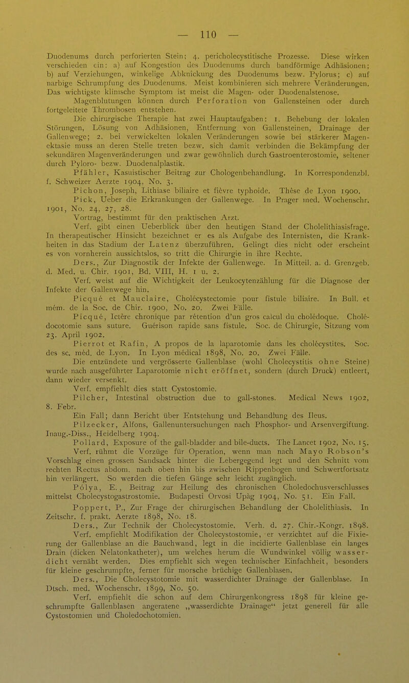 Duodenums durch perforierten Stein; 4. pericholecystitische Prozesse. Diese wirken vcrscliieden ein: a) auf Kongestion des Duodenums durcli l)andförmigc Adhäsionen; b) auf Verziehungen, winkelige Ai)knickung des Duodenums bezw. Pylorus; c) auf narbige Schrumpfung des Duodenums. Meist kombinieren sich mehrere Veränderungen. Das wichtigste klimsclie Symptom ist meist die Magen- oder Duodenalstenose. Magenblutungen können durch Perforation von Gallensteinen oder durch fortgeleitete Thrombosen entstehen. Die chinugische Therapie hat zwei Hauptaufgaben: i. Behebung der lokalen Störungen, Lösung von Adhäsionen, Entfernung von Gallensteinen, Drainage der Gallenwege; 2. bei verwickelten lokalen Verändemngen sowie bei stärkerer Magen- cktasie muss an deren Stelle treten bezw. sich damit verbinden die Bekämpfung der sekundären Magenveränderungen und zwar gewöhnlich durch Gastroenterostomie, seltener durch Pyloro- bezw. Duodenalplastik. Pfähl er, Kasuistischer Beitrag zur Chologenbehandlung. In Korrespondenzbl. f. Schweizer Aerzte 1904, No. 3. Pichon, Joseph, Lithiase biliaire et fi^vre typhoide. These de Lyon 1900. Pick, Ueber die Erkrankungen der Gallenwege. In Prager med. Wochenschr. 1901, No. 24, 27, 28. Vortrag, bestimmt für den praktischen Arzt. Verf. gibt einen Ueberblick über den heutigen Stand der Cholelithiasisfrage. In therapeutischer Hinsicht bezeichnet er es als Aufgabe des Internisten, die Krank- heiten in das Stadium der Latenz überzuführen. Gelingt dies nicht oder erscheint es von vornherein aussichtslos, so tritt die Chirurgie in ihre Rechte. Ders., Zur Diagnostik der Infekte der Gallenwege. In Mitteil. a. d. Gren/geb. d. Med. u. Chir. 1901, Bd. VIII, H. i u. 2. Verf. weist auf die Wichtigkeit der Leukocytenzählung für die Diagnose der Infekte der Gallenwege hin. Picque et Mauclaire, Cholecystectomie pour fistule biliaire. In Bull, et mem. de la Soc. de Chir. 1900, No. 20. Zwei Eälle. Picqu6, lettre chronique par rfetention d'un gros caicul du choledoque. Chole- docotomie sans suture. Guerison rapide sans fistule. Soc. de Chirurgie, Sitzung vom 23. April 1902. Pierrot et Rafin, A propos de la laparotomie dans les cholecystites. Soc. des sc. med. de Lyon. In Lyon niedical 1898, No. 20. Zwei Fälle. Die entzündete und vergrösserte Gallenblase (wohl Cholecystitis ohne Steine) wurde nach ausgeführter Laparotomie nicht eröffnet, sondern (durch Druck) entleert, dann wieder versenkt. Verf. empfiehlt dies statt Cystostomie. Pilcher, Intestinal obstruction due to gall-stones. Medical News 1902, 8. Febr. Ein Fall; dann Bericht über Entstehung und Behandlung des Ileus. Pilzecker, Alfons, Gallenuntersuchungen nach Phosphor- und Arsenvergiftung. Inaug.-Diss., Heidelberg 1904. Pollard, Exposure of the gall-bladder and bile-ducts. The Lancet 1902, No. 15. Verf. rühmt die Vorzüge für Operation, wenn man nach Mayo Robson's Vorschlag einen grossen Sandsack hinter die Lebergegend legt und den Schnitt vom rechten Rectus abdom. nach oben hin bis zwischen Rippenbogen imd Schwertfortsatz hin verlängert. So werden die tiefen Gänge sehr leicht zugänglich. Pölya, E. , Beitrag zur Heilung des chronischen Choledochusverschlusses mittelst Cholecystogastrostomie. Budapest! Orvosi Upäg 1904, No. 51. Ein Pall. Poppert, P., Zur Frage der chirurgischen Behandlung der Cholelithiasis. In Zeitschr. f. prakt. Aerzte 1898, No. 18. Ders., Zur Technik der Cholecystostomie. Verh. d. 27. Chir.-Koiigr. 1898. Verf. empfiehlt Modifikation der Cholecystostomie, er verzichtet auf die Fixie- rung der Gallenblase an die Bauch wand, legt in die incidierte Gallenblase ein langes Drain (dicken Nelatonkatheter), um welches herum die Wundwinkel völlig wasser- dicht vernäht werden. Dies empfiehlt sich wegen technischer Einfachheit, besonders für kleine geschrumpfte, ferner für morsche brüchige Gallenblasen. Ders., Die Cholecystotomie mit wasserdichter Drainage der Gallenblase. In Dtscb. med. Wochenschr. 1899, No. 50. Verf. empfiehlt die schon auf dem Chirurgenkongress 1898 für kleine ge- schnimpfte Gallenblasen angeratene ,,wasserdichte Drainage jetzt generell für alle Cystostomien und Choledochotomien.