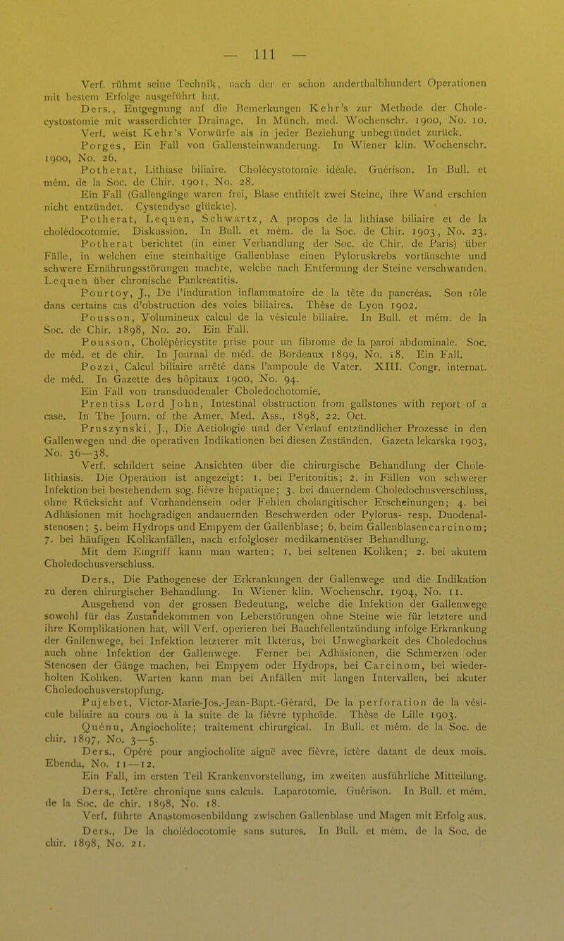 Verf. rühmt seine Technik, nach der er schon iinderlhallihunclerl Operationen mit bestem Erfolge ausgeführt hat. Ders., Entgegnung auf die Bemerkungen Kehr's zur Methode der Chole- cystostoniie mit wasserdichter Drainage. In Münch, med. Wochenschr. 1900, No. 10. Verf. weist Kehr's Vorwürfe als in jeder Beziehung unbegiündct zurück. Porges, Ein Fall von Gallensteinwandcrung. In Wiener klin. Wochenschr. 1900, No. 26. Potherat, Lithiase biliaire. Cholecystotomie id6ale. Guerison. In Bull, et mim. de la Soc. de Chir. 1901, No. 28. Ein Fall (Gallengänge waren frei, Blase enthielt zwei Steine, ihre Wand erschien nicht entzündet. Cystendyse glückte). Potherat, Lequen, Schwartz, A propos de la lithiase biliaire et de la chol^docotomie. Diskussion. In Bull, et mem. de la Soc. de Chir. 1903, No. 23. Potherat berichtet (in einer Verhandlung der Soc. de Chir. de Paris) über Fälle, in welchen eine steinhaltige Gallenblase einen Pyloruskrebs vortüuschle und schwere Ernährungsstörungen machte, welche nach Entfernung der Steine verschwanden. Lequen über chronische Pankreatitis. Pourtoy, J., De l'induration inflammatoire de la tete du pancreas. Son role dans certains cas d'obstruction des voies biliaires. Thfese de Lyon 1902. Pousson, yolumineu.\ calcul de la vesicule biliaire. In Bull, et mem. de la Soc. de Chir. 1898, No. 20. Ein Fall. Pousson, Chol6p6ricystite prise pour un fibrome de la paroi abdominale. .Soc. de med. et de chir. In Journal de med. de Bordeaux 1899, No. 18. Ein Fall. Pozzi, Calcul biliaire arrete dans l'ampoule de Vater. XIII. Congr. Internat, de m6d. In Gazette des hopitaux 1900, No. 94. Ein Fall von transduodenaler Choledochotomie. Prentiss Lord John, Intestinal obstniction from gallstones with report of a case. In The Journ. of the Amer. Med. Ass., 1898, 22. Oct. Pruszynski, J., Die Aetiologie und der Verlauf entzündlicher Prozesse in den Gallenwegen und die operativen Indikationen bei diesen Zuständen. Gazeta lekarska 1903, No. 36—38. Verf. schildert seine Ansichten über die chirurgische Behandlung der Chole- lithiasis. Die Operation ist angezeigt: i. bei Peritonitis; 2. in Fällen von schwerer Infektion bei bestehendem sog. fievre hepatique; 3. bei dauerndem Choledochusverschluss, ohne Rücksicht auf Vorhandensein oder Fehlen cholangitischer Erscheinungen; 4. bei Adhäsionen mit hochgradigen andauernden Beschwerden oder Pylorus- resp. Duodenal- stenosen ; 5. beim Hydrops und Empyem der Gallenblase; 6. beim Gallenblasencarcinoni; 7. bei häufigen Kolikanfällen, nach erfolgloser medikamentöser Behandlung. Mit dem Eingriff kann man warten: i. bei seltenen Koliken; 2. bei akutem Choledochusverschluss. Ders., Die Pathogenese der Erkrankungen der Gallenwege und die Indikation zu deren chirurgischer Behandlung. In Wiener klin. Wochenschr. 1904, No. ii. Ausgehend von der grossen Bedeutung, welche die Infektion der Gallenwege sowohl für das Zustandekommen von Leberstöiungen ohne Steine wie für letztere und ihre Komplikationen hat, will Verf. operieren bei Bauchfellentzündung infolge Erkrankung der Gallenwege, bei Infektion letzterer mit Ikterus, bei Unwcgbarkeit des Choledochus auch ohne Infektion der Gallenwege. Ferner bei Adhäsionen, die Schmerzen oder Stenosen der Gänge machen, bei Empyem oder Hydrops, bei Carcinom, bei wieder- holten Koliken. Warten kann man bei Anfällen mit langen Intervallen, bei akuter Choledochusverstopfung. Pujebet, Victor-Marie-Jos.-Jean-Bapt.-G6rard, De la ])erforation de la vesi- cule biliaire au cours ou ä la suite de la fi^ivre typhoide. Thfese de Lille 1903. Quinu, Angiocholite; traitement chirurgical. In Bull, et mkm. de la Soc. de chir. 1897, No. 3—5. Ders., Op6r6 pour angiocholite aiguc avec fievre, ictüre datant de deux mois. Ebenda, No. 11 —12. Ein Fall, im ersten Teil Krankenvorstellung, im zweiten ausführliche Mitteilung. Ders., lettre chronique sans oilculs. Laparotomie, (iuerison. In Bull, et mem. de la Soc. de chir. 1898, No. 18. Verf. führte Anastoniosenbildung zwischen Gallenblase und Magen mit Erfolg aus. Ders., De la choledocotomie sans suturcs. In Bull, et mem. de la Soc. de chir. 1898, No. 21.