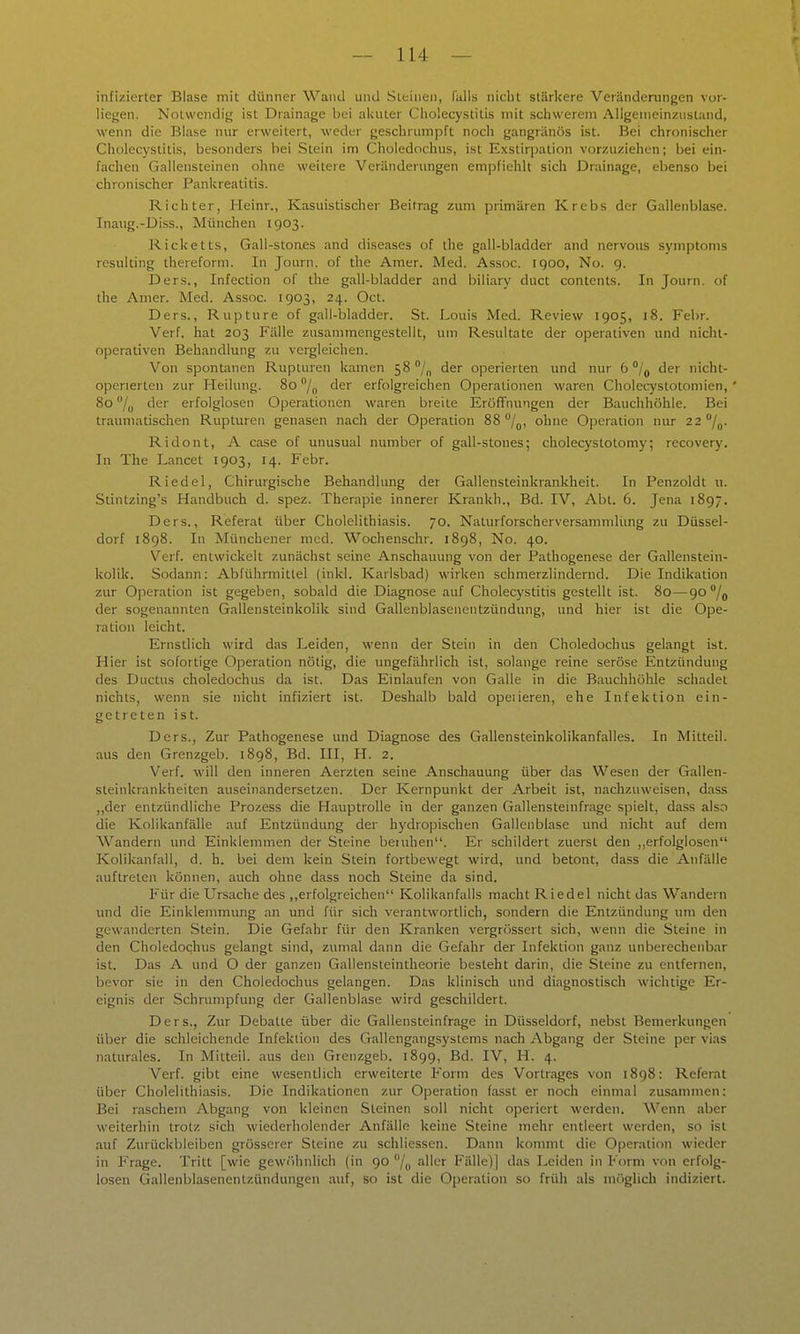 infizierter Blase mit dünner Wand und .SLtiiieii, falls nicht stärkere Veränderungen vor- liejjen. Nolwcndif; ist Drainage bei akuter Cholecystitis mit schwerem Aligenieinzusland, wenn die Blase nur erweitert, weder geschrumpft nocli gangränös ist. Bei chronischer Cholecystitis, besonders bei Stein im Choledochus, ist Exstirpation vorzuziehen; bei ein- fachen Gallensteinen ohne weitere Veränderungen empfiehlt sich Drainage, ebenso bei chronischer Pankreatitis. Richter, Heinr., Kasuistischer Beitrag zum primären Krebs der Gallenblase. Inaug.-Diss., München 1903. Ricketts, Gall-stoues and diseases of the gall-bladder and nervous Symptoms resulting thereform. In Journ. of the Amer. Med. Assoc. 1900, No. 9. Der.s., Infection of the gall-bladder and biliary duct Contents. In Journ. of the Amer. Med. Assoc. 1903, 24. Oct. Ders., Rupture of gall-bladder. St. f^ouis Med. Review 1905, 18. Febr. Verf. hat 203 Fälle zusammengestellt, um Resultate der operativen und nicht- operativen Behandlung zu vergleichen. Von spontanen Rupturen kamen 58 /„ der operierten und nur 6 /j der nicht- operierten zur Heilung. 80 /„ der erfolgreichen Operationen waren Cholecystotomien, 80 /y der erfolglosen Operationen waren breite Eröffnungen der Bauchhöhle. Bei traumatischen Rupturen genasen nach der Operation 88 /qi ohne Operation nur 22 /j. Ridont, A case of unusual number of gall-stones; cholecystotomy; recovery. In The Lancet 1903, 14. Febr. Riedel, Chirurgische Behandlung der Gallensteinkrankheit. In Penzoldt u. Stintzing's Handbuch d. spez. Therapie innerer Krankh., Bd. IV, Abt. 6. Jena 1897. Ders., Referat über Cholelithiasis. 70. Naturforscherversammlüng zu Düssel- dorf 1898. In Münchener med. Wochenschr. 1898, No. 40. Verf. entwickelt zunächst seine Anschauung von der Pathogenese der Gallenstein- kolilc. Sodann: Abführmittel (inkl. Karlsbad) wirken schmerzlindernd. Die Indikation zur Operation ist gegeben, sobald die Diagnose auf Cholecystitis gestellt ist. 80—90% der sogenannten Gallensteinkolik sind Gallenblasenentzündung, und hier ist die Ope- ration leicht. Ernstlich wird das Leiden, wenn der Stein in den Choledochus gelangt ist. Hier ist sofortige 0]3eration nötig, die ungefährlich ist, solange reine seröse Entzündung des Ductus choledochus da ist. Das Einlaufen von Galle in die Bauchhöhle schadet nichts, wenn sie nicht infiziert ist. Deshalb bald opeiieren, ehe Infektion ein- getreten ist. Ders., Zur Pathogenese und Diagnose des Gallensteinkolikanfalles. In Mitteil, aus den Grenzgeb. 1898, Bd. III, H. 2. Verf. will den inneren Aerzten seine Anscliauung über das Wesen der Gallen- steinkrankheiten auseinandersetzen. Der Kernpunkt der Arbeit ist, nachzuweisen, dass ,,der entzündliche Prozess die Hauptrolle in der ganzen Gallensteinfrage spielt, dass also die Kolikanfälle auf Entzündung der hydropischen Gallenblase und nicht auf dem Wandern und Einklemmen der Steine benihen. Er schildert zuerst den ,,erfolglosen Kolikanfall, d. h. bei dem kein Stein fortbewegt wird, und betont, dass die Anfälle auftreten können, auch ohne dass noch Steine da sind. Für die Ursache des ,,erfolgreichen Kolikanfalls macht Riedel nicht das Wandern und die Einklemmung an und für sich verantwortlich, sondern die Entzündung um den gewanderten Stein. Die Gefahr für den Kranken vergrössert sich, wenn die Steine in den Choledochus gelangt sind, zumal dann die Gefahr der Infektion ganz unberechenbar ist. Das A und O der ganzen Gallensteintheorie besteht darin, die Steine zu entfernen, bevor sie in den Choledochus gelangen. Das klinisch und diagnostisch wichtige Er- eignis der Schrumpfung der Gallenblase wird geschildert. Ders., Zur Debatte über die Gallensteinfrage in Düsseldorf, nebst Bemerkungen über die schleichende Infektion des Gallengangsystems nach Abgang der Steine per vias naturales. In Mitteil, aus den Grenzgeb. 1899, Bd. IV, H. 4. Verf. gibt eine wesentlich erweiterte Form des Vortrages von 1898: Referat über Cholelithiasis. Die Indikationen zur Operation fasst er noch einmal zusammen: Bei raschem Abgang von kleinen Steinen soll nicht operiert werden. Wenn aber weiterhin trotz sich wiederholender Anfälle keine Steine mehr entleert werden, so ist auf Zurückbleiben grösserer Steine zu schliessen. Dann konunl die Operation wieder in Frage. Tritt [wie gewiihnlich (in 90 aller Fälle)] das Leiden in Eorm von erfolg- losen Gallenblasenentzündungen auf, so ist die Oi)eration so früh als möglich indiziert.