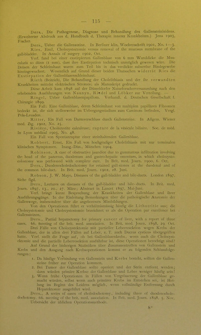 — llf) — Ders., Die Pathogenese, Diagnose und Behandlung des Gallensteinleidens. (Erweiterter Abdruck aus d. Handbuch d. Therapie innerer Krankheiten.) Jena 1903, Fischer. Ders., Ueber die Gallensteine. In Berliner klin. Wochenschrift 1901, No. i—3. Ries, Emil, Cholecystectoniie versus renioval of the mucosus membrane of the gall-bladdet. In Annais of siu-gery 1902, Oct. Verf. fand bei einer c.xstiqiicrten Gallenblase von 6 mm Wanddicke die Mus- ailaris so dünn (i nun), dass ihre I^xstiipation technisch unmöglich gewesen wäre. Die Drüsen der Schleimhaut waren zum Teil bis in das verdickte subseröse Rindegewebe hineingewuchert. Wesentlich auf Gnmd dieser beiden Thatsachen widerrät Kies die Exstirpation der Gallenblasenschleimhaut. Rieth (Beitrich), Die Behandlung der Cholelithiasis mid der ihr verwandten Krankheiten mittelst elektrischen Stromes; als Manuskript gedruckt. Diese Arbeit kam 1898 auf der Düsseldorfer Naturforscherv-ersammlung nach den erhebenden Ausfühnnigen von Naunyn, Riedel und Löbker zur Verteilung. — Ringel, Ueber Gallenblasenpapillom. Verhandl. d. Deutschen Gesellschaft f. Chirargie 1899. Ein Fall: Eine Gallenblase, deren Schleimhaut von multiplen pa]5illären Fibi-omen bedeckt ist, die sich stellenweise im Uebergangsstadium zum Carcinom befinden. Vergl. Pels-Leusden. Ritter, Ein Fall von Darmverschluss durch Gallensteine. In Allgem. Wiener med. Ztg. 1902, No. 25. Riviere, Choleq'stite calaileuse; rupture de la vesiaile biliaire. Soc. de med. In Lyon mediail 1903, No. 48. Ein Fall von Spontanruptiu' einer steirdialtenden Gallenblase. Robbert, Emst, Ein Fall von hochgradiger Cholelithiasis mit nur terminalen klinischen Symptomen. Inaiig.-Diss., München 1904. Robinson, A case of obstructive jaundice due to giimmatous infiltration involving tho head of the pancreas, duodenum and gastro-hepaüc Omentum, in which cholec)-sto- colostomy was performed with complete aire. Li Brit. med. Joum. 1900, 6. Oct. Ders., Duodenocholedochotomy for retained gall-stones at the duodenal and of the common bile-duct. In Brit. med. Joum. 1902, 28. Jimi. Robson, J. W, Mayo, Diseases of the gall-bladder and bilc-ducts. London 1897. Siehe flgd. Ders., Lectures on diseases of the gall-bladder and bile-ducts. In Brit. med. Journ. 1897, 13., 20., 27. März; Abstract in Lancet 1897, Mai-Juni. Verf. bringt kurze Besprechimg der Krankheilen der Gallenblase und ihrer Ausfühmngsgänge. In der Einleitung Bemerkungen über die pathologische An.itnmic der Gallenwege, insbesondere über die angeborenen Missbildungen. Von den Operationen führt er verhältnismässig häufig die Litholrilie aus; die Cholecystotomic und Cholecystostomie bezeichnet er als die Operation par e.xcellence bei Gallensteinen. Ders., Partial hepatectomy for primaiy Cancer of liver, with a reporl of thrce ca.scs. 66. fnceting of the brit. med. association. In Brit. med. Journ. 1898, 29. Oct. Drei Fälle von Cholecystektomie mit partieller Leberresektion wegen Kiebs der Gallenbhuse, der in allen drei Fällen auf Leber, z. T. auch Ductus cysticus übeigegiiffen hatte. Verf. stellt die Frage auf, ob bei Gallcnblasenkrebs, wenn auch die Cholecyst- ektomie und die partielle Lebcncscktion ausführbar ist, diese O])erationen berechtigt sind? Auf Gnmd ilcr bisherigen Statistiken über Zusammentreffen von (iallenstein und Krebs und den Ausgang nach Krebsopcralionen konunt er zu folgenden .Schlussfolge- nmgen : 1. Da häufige Verbindung von (Tallenstein und Krebs besteht, sollten die (iallen- steine friiher zur Operation kommen. 2. Bei Tumor der Gallenblase sollte ojicriert imd der Stein entfernt werden; dann würden ])rimärc Krebse der Gallenblase und Leber weniger häufig sein! 3. Wenn frühe Operationen in Fällen von Vei-grösscnnig der Gallenblase ge- macht würden, selbst wenn auch jirimärer Krebs im I^ntstehen sei, ist Hei- lung im Beginn des Leidens möglich, wenn vollslänilige lntfcrninig durch Hepatcktomie au.sgeführt wird. Ders., A scrics of aises of choledochotomy, including thrce of duodenochole- dochotomy. 66. nicoting of the brit. med. association. In Brit. med. Jmuii. 189.S. 5. Nov. Uebcrsicht der üblichen Operationsmethode. 8*