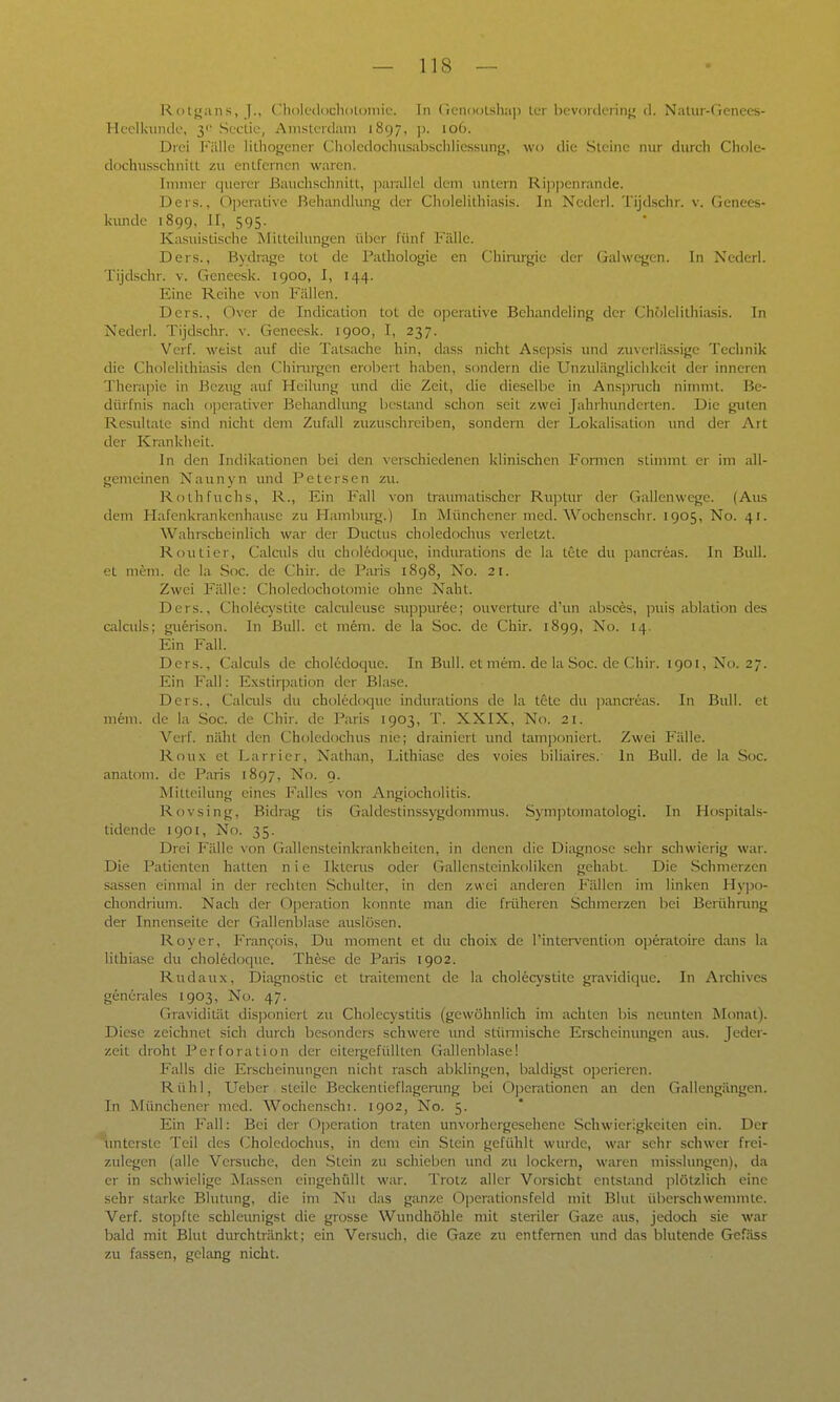 Rotgans, J., Choledochdloiiiic. In (icnoulshap Icr bcvoiclciiii}^ d. Naiur-Genees- Heclkunde, 3'' Seclic, Amsterdam 1897, ]). 106. Drei Fälle lilliofjener Cholcdoclnisabschliessung, wo die Steine nur durch Chole- dochusschnitt zu entfernen waren. Immer querer ßaiichschnitt, parallel dem untern Ri])penrande. Ders., 0]5erative Behandlung der Cholelithiasis. In Nederl. Tijdschr. v. Genees- kimdc 1899, II, 595. Kasuistische Mitteilimgen über fünf Fälle. Ders., Bydrage tot de Pathologie cn Chinirgie der (jalwegen. In Xederl. Tijdschr. v. Geneesk. 1900, I, 144. Eine Reihe von Fällen. Ders., Over de Indication tot de o]3erative Behandeling der Cholelithiasis. In Nederl. Tijdschr. v. Geneesk. 1900, I, 237. Verf. weist auf die Tatsache hin, dass nicht Asei)sis und zuverlä.ssige Technik die Cholelithiasis den Chirui^en erobert haben, sondern die Unzulänglichkeit der inneren Therapie in Bezug auf Heilung und die Zeit, die dieselbe in Ans])nich nimmt. Be- dürfnis nach ojjcrativer Behandlung bestand schon seit zwei Jahrhunderten. Die guten Resultate sind nicht dem Zufall zuzuschreiben, sondern der Lokalisalion mul der Art der Krankheit. In den Indikationen bei den verschiedenen klinischen Formen stimmt er im all- gemeinen Naunyn und Petersen zu. Roth fuchs, R., Ein Fall von traumatischer Ruptur der Gallenwege. (Aus dem Hafenkrankenhause zu Hamburg.) In Münchener med. Wochenschr. 1905, No. 41. Wahrscheinlich war der Ductus choledochus verletzt. Routier, Calciils du ch()l6doquc, indurations de la tete du pancreas. In Bull, et niem. de la Soc. de Chir. de Paris 1898, No. 21. Zwei Fälle: Choledochotomie ohne Naht. Ders., Cholec3'stite calciileuse suppur6e; ouverture d'un absces, puis ablation des calculs; guferison. In Bull, et mem. de la Soc. de Chir. 1899, No. 14. Ein Fall. Ders., Calciils de choledoque. In Bull, et mem. de la .Soc. de Chir. 1901, No. 27. Ein Fall: Exstirpadon der Blase. Ders., Calculs du choledoque indurations de la tete du ])ancreas. In Bull, et mein, de la Soc. de Chir. de Paris 1903, T. XXIX, No. 21. Verf. näht den Choledochus nie; drainiert und tatuponiert. Zwei Fälle. Roux et Larrier, Nathan, Lithiase des voies biliaires.' In Bull, de la Soc. anatom. de Paris 1897, No. 9. Mitteilung eines Falles von Angiocholitis. Rovsing, Bidrag tis Galdestinssygdommus. Symptomatologi. In Hospitals- tidende 1901, No. 35. Drei Fälle von Gallensteinkiankhciten, in denen tlie Diagnose sehr schwierig war. Die Patienten hatten nie Ikterus oder Gallensteinkoliken gehabt. Die Schmerzen Sassen einmal in der rechten Schulter, in den zwei anderen Phallen im linken Hy]30- chondrium. Nach der 0])cration konnte man die früheren Schmerzen bei Berühmng der Innenseite der Gallenblase auslösen. Roy er, Fran(;ois, Du moment et du choix de l'intervention operatoire dans la lithiase du choledoque. These de Paris 1902. Rudau.x, Diagnostic et traitement de la cholecystite gravidique. In Archives gend'rales 1903, No. 47. Gravidität disponiert zu Cholecystiüs (gewöhnlich im achten bis neunten Monat). Diese zeichnet sich durch besonders schwere inid stünnische Erscheimmgen aus. Jedei- zeit droht Perforation der eitergefülltcn Gallenblase! Falls die Erscheinungen nicht rasch abklingen, baldigst operieren. Rühl, Ueber steile Beckentieflagenmg bei Operationen an den Gallengängen. In Münchener med. Wochenschi. 1902, No. 5. Ein Fall: Bei der Operation traten unvorhergesehene .Schwierigkeiten ein. Der ''unterste Teil des Choledochus, in dem ein Stein gefühlt wurde, war sehr schwer frei- zulegen (alle Versuche, den Stein zu schieben tmd zu lockern, waren misslungcn), da er in schwielige Massen eingehüllt war. Trotz aller Vorsicht entstand jilötzlich eine sehr starke Blutimg, die im Nu das ganze Oj^erationsfeld mit Blut überschwenuntc. Verf. stopfte schleunigst die grosse Wundhöhle mit steriler Gaze aus, jedoch sie war bald mit Blut durchtränkt; ein Versuch, die Gaze zu entfernen und das blutende Gcfäss zu fassen, gelang nicht.