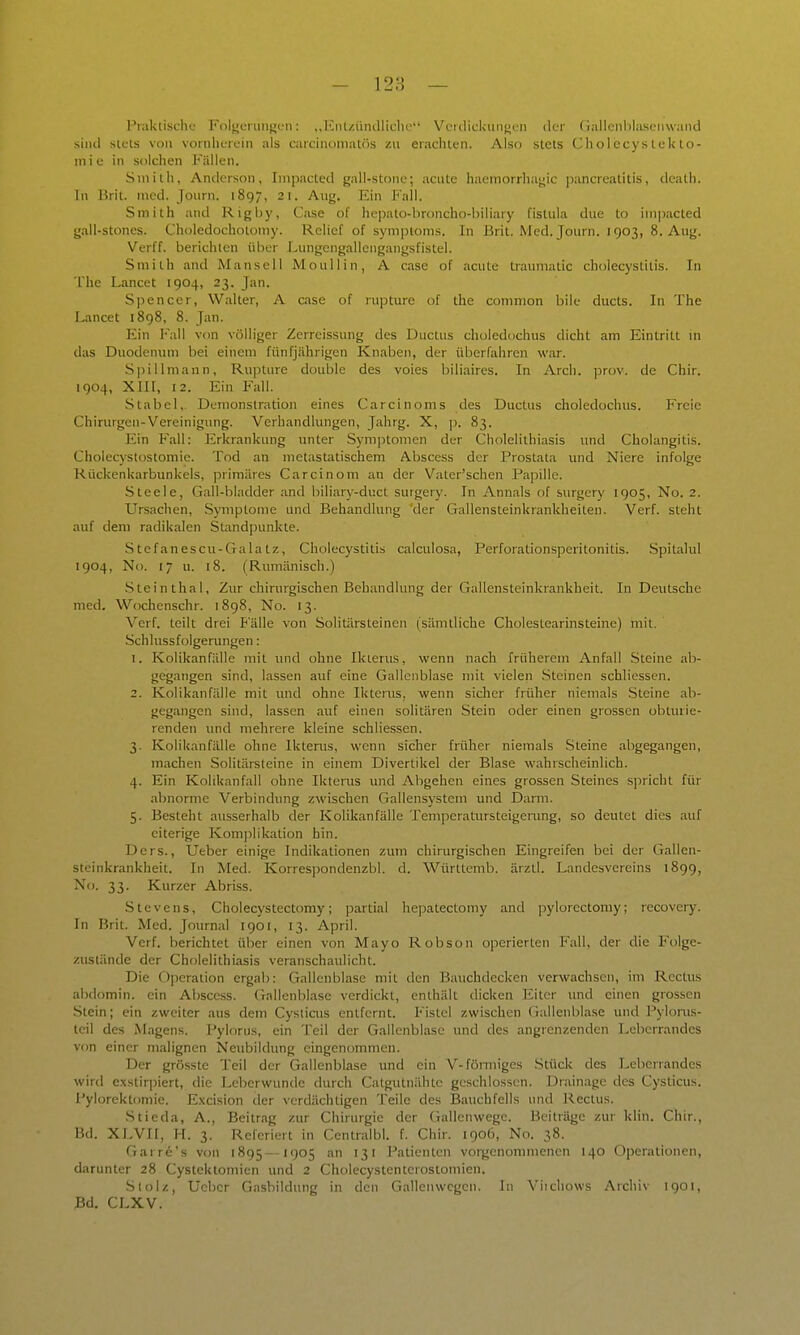 - 12:5 — Piaklischc Koljiunuifjcn: ,,lüU/.iiiuliiclu' VfidicUuiimMi der (iailenblast'iiwaiid siiul stcls von vonilioroin als caiciiumiaii'is zu eraciuen. Also stets Cholecystekto- mie in solclien Fällen. Sniilh, Anderson, Inipacted gall-stone; acute haeinorrliai;ic |)ancrealitis, dcath. In Brit. med. Journ. 1897, 21. Aug. Ein P'all. Smith and Rigby, Gase of hepato-broncho-biliary fistula due to im]3acted gall-stones. Choledochotomy. Relief of Symptoms. In Brit. Med. Journ. 1903, 8. Aug. Verff. berichten über Lungcngaliengangsfistel. Smith and Mansell Moullin, A case of acute traumatic Cholecystitis. In The Lancet 1904, 23. Jan. Spencer, Walter, A case of nipture of the common bile ducts. In The Lancet 1898, 8. Jan. Ein Kall von völliger Zcrreissung des Ductus chuledochus dicht am Eintritt in das Duodenum bei einem fünfjährigen Knaben, der überfahren war. Spillmann, Rujiture double des voies biliaires. In Arch. prov. de Chir. 1904, XIII, 12. Ein Fall. Stabel,. Demonstration eines Carcinoms des Ductus choledocluis. Freie Chirurgen-Vereinigung. Verhandlungen, Jahrg. X, ]). 83. Ein Fall: Erkrankung unter Symptomen der Cholelithiasis und Cholangitis. Cholecystostomie. Tod an nietastatischem Abscess der Prostata und Niere infolge Rückenkarbunkels, primäres Carcinom an der Vater'schen Papille. Steele, Gall-bladder and biliary-ducl surgery. In Annais of surgcry 1905, No. 2. Ursachen, Symptome und Behandlung der Gallensteinkrankheiten. Verf. steht auf dem radikalen Standpunkte. Stefanescu-Gala tz, Cholecystitis calculosa, Perforationsperitonitis. Spitalul 1904, No. 17 u. 18. (Rumänisch.) Stein thal. Zur chirurgischen Behandlung der Gallensteinkrankheit. In Deutsche med. Wochenschr. 1898, No. 13. Verf. teilt drei Fälle von Solitärsteinen (sämtliche Cholestearinsteine) mit. Schlussfolgerungen: 1. Kolikanfälle mit und ohne Ikterus, wenn nach früherem Anfall Steine ab- gegangen sind, lassen auf eine Gallenblase mit vielen .Steinen schliessen. 2. Kolikanfälle mit und ohne Ikterus, wenn sicher früher niemals Steine ab- gegangen sind, lassen auf einen solitären Stein oder einen grossen obturie- renden und mehrere kleine schliessen. 3. Kolikanfälle ohne Ikterus, wenn sicher früher niemals Steine abgegangen, machen Solitärsteine in einem Divertikel der Blase wahrscheinlich. 4. Ein Kolikanfall ohne Iktenis und Abgehen eines grossen Steines spricht für abnorme Verbindung zwischen Gallensysteni und Darm. 5. Besteht ausserhalb der Kolikanfälle Temperatursteigerung, so deutet dies auf eiterige Komjilikation bin. Ders., Ueber einige Indikationen zum chirurgischen Eingreifen bei der Gallen- steinkrankheit. In Med. Korrespondenzbl. d. Württenib. ärztl. Landesvereins 1899, Xo. 33. Kurzer Abriss. Stevens, Cholecystectomy; partial hepatectomy and ])ylorectoniy; recoveiy. In Brit. Med. Journal 1901, 13. April. Verf. berichtet über einen von Mayo Robson operierten P'all, der die Folge- zustände der Cholelithiasis veranschaulicht. Die Operation ergab: Gallenblase mit den Bauchdecken verwachsen, im Rectus abdomin. ein Abscess. (Tallenblase verdickt, enthält dicken Eiter und einen grossen .Stein; ein zweiter aus dem Cystiais entfernt. Fistel zwischen Gallenblase und Pylonis- teil des Magens. Pylorus, ein Teil der Gallenblase und des angrenzenden Leberrandes von einer malignen Neubildung eingenommen. Der grösste Teil der Gallenblase und ein V-fönniges Stück des Leberrandes wird exstirpiert, die Leberwunde durch Catgutnähtc geschlossen. Drainage des Cysticus. Pylorektoniie. E.xcision der verdächtigen Teile des Bauchfells imd Rectus. Stieda, A., Beitrag zur Chirurgie der (Tallenwegc. Beiträge zur klin. Chir., Bd. XLVII, H. 3. Referiert in Centralbl. f. Chir. 1906, No. 38. Garrc's von 1895—1905 an 131 Patienten vorgenommenen 140 Operationen, darunter 28 Cystektomien und 2 Cholecystenterostomien. Stolz, Ueber Gasbildung in den Gallenwcgen. In Viichows Archiv 1901, 3d. CLXV.