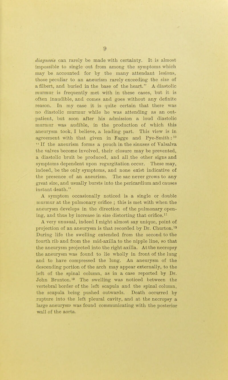 diagnosis can rarely be made with certainty. It is almost impossible to single out from among the symptoms which may be accounted for by the many attendant lesions, those peculiar to an aneurism rarely exceeding the size of a filbert, and buried in the base of the heart. A diastolic murmur is frequently met with in these cases, but it is often inaudible, and comes and goes without any definite reason. In my case it is quite certain that there was no diastolic murmur while he was attending as an out- patient, but soon after his admission a loud diastolic murmur was audible, in the production of which this aneurysm took, I believe, a leading part. This view is in agreement with that given in Fagge and Pye-Smith: '' If the aneurism forms a pouch in the sinuses of Valsalva the valves become involved, their closure may be prevented, a diastolic bruit be produced, and all the other signs and symptoms dependent upon regurgitation occur. These may, indeed, be the only symptoms, and none exist indicative of the presence of an aneurism. The sac neyer grows to any great size, and usually bursts into the pericardium and causes instant death. A symptom occasionally noticed is a single or double murmur at the pulmonary orifice ; this is met with when the aneurysm develops in the direction of the pulmonary open- ing, and thus by increase in size distorting that orifice. A very unusual, indeed I might almost say unique, point of projection of an aneurysm is that recorded by Dr. Churton.^' During life the swelling extended from the second to the fourth rib and from the mid-axilla to the nipple line, so that the aneurysm projected into the right axilla. At the necropsy the aneurysm was found to lie wholly in front of the lung and to have compressed the lung. An aneurysm of the descending portion of the arch may appear externally, to the left of the spinal column, as in a case reported by Dr. John Brunton.i* The swelling was noticed between the vertebral border of the left scapula and the spinal column, the scapula being pushed outwards. Death occurred by rupture into the left pleural cavity, and at the necropsy a large aneurysm was found communicating with the posterior wall of the aorta.