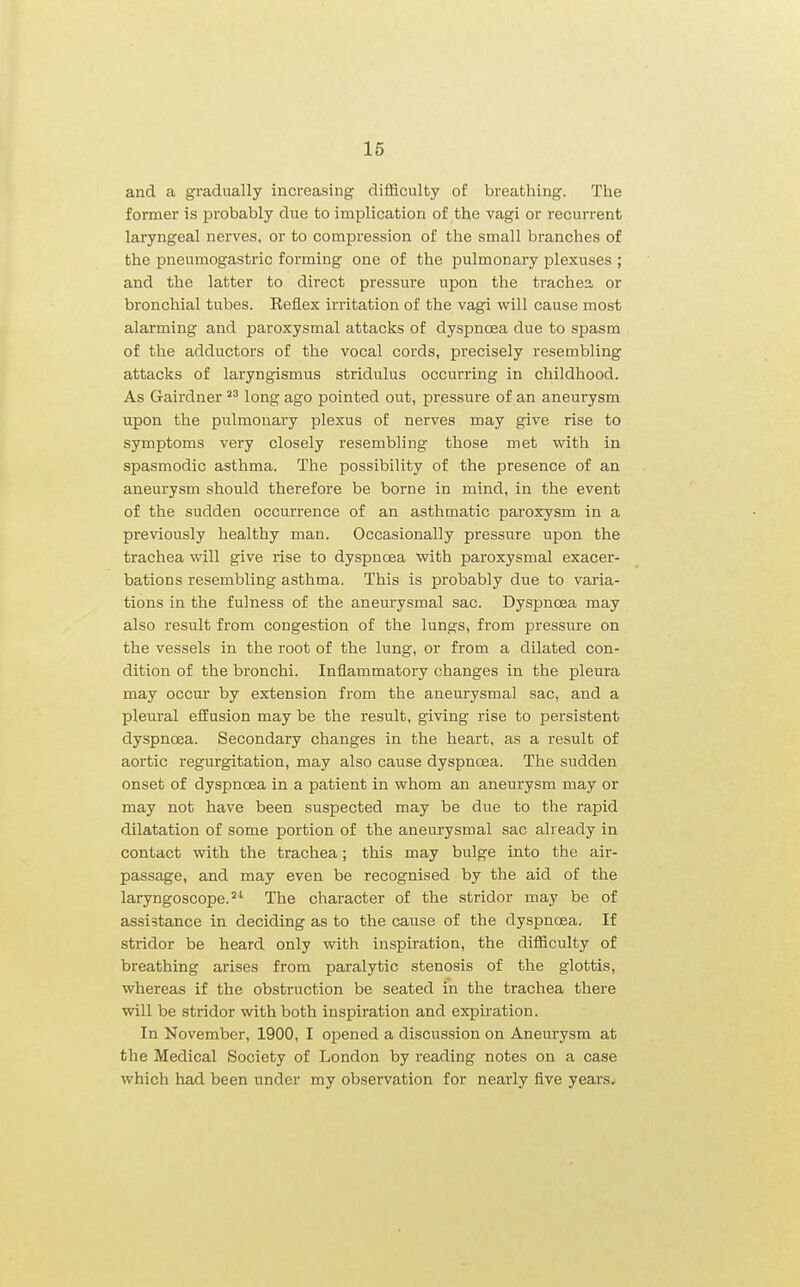and a gradually increasing difficulty of breathing. The former is probably due to implication of the vagi or recurrent laryngeal nerves, or to compression of the small branches of the pneumogastric forming one of the pulmonary plexuses ; and the latter to direct pressure upon the trachea or bronchial tubes. Reflex irritation of the vagi will cause most alarming and paroxysmal attacks of dyspnoea due to spasm of the adductors of the vocal cords, precisely resembling attacks of laryngismus stridulus occurring in childhood. As Gairdner long ago pointed out, pressure of an aneurysm upon the pulmonary plexus of nerves may give rise to symptoms very closely resembling those met with in spasmodic asthma. The possibility of the presence of an aneurysm should therefore be borne in mind, in the event of the sudden occurrence of an asthmatic paroxysm in a previously healthy man. Occasionally pressure upon the trachea will give rise to dyspncea with paroxysmal exacer- bations resembling asthma. This is probably due to varia- tions in the fulness of the aneurysmal sac. Dyspnoea may also result from congestion of the lungs, from pressure on the vessels in the root of the lung, or from a dilated con- dition of the bronchi. Inflammatory changes in the pleura may occur by extension from the aneurysmal sac, and a plem-al effusion may be the result, giving rise to persistent dyspncea. Secondary changes in the heart, as a result of aortic regurgitation, may also cause dyspnoea. The sudden onset of dyspnoea in a patient in whom an aneurysm may or may not have been suspected may be due to the rapid dilatation of some portion of the aneurysmal sac already in contact with the trachea; this may bulge into the air- passage, and may even be recognised by the aid of the laryngoscope.The character of the stridor may be of assistance in deciding as to the cause of the dyspnoea. If stridor be heard only with inspiration, the difficulty of breathing arises from paralytic stenosis of the glottis, whereas if the obstruction be seated in the trachea there will be stridor with both inspiration and expiration. In November, 1900, I opened a discussion on Aneurysm at the Medical Society of London by reading notes on a case which had been under my observation for nearly five years^