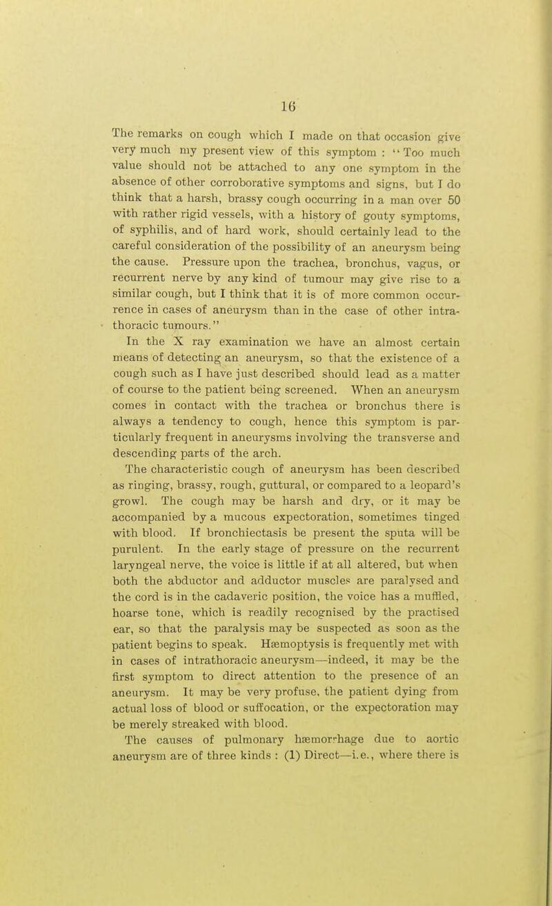 The remarks on cough which I made on that occasion give very much my present view of this symptom : Too much value should not be attached to any one symptom in the absence of other corroborative symptoms and signs, but I do think that a harsh, brassy cough occurring in a man over 50 with rather rigid vessels, with a history of gouty symptoms, of syphilis, and of hard work, should certainly lead to the careful consideration of the possibility of an aneurysm being the cause. Pressure upon the trachea, bronchus, vagus, or recurrent nerve by any kind of tumour may give rise to a similar cough, but I think that it is of more common occur- rence in cases of aneurysm than in the case of other intra- thoracic tumours. In the X ray examination we have an almost certain means of detecting an aneurysm, so that the existence of a cough such as I have just described should lead as a matter of course to the patient being screened. When an aneurysm comes in contact with the trachea or bronchus there is always a tendency to cough, hence this symptom is par- ticularly frequent in aneurysms involving the transverse and descending parts of the arch. The characteristic cough of aneurysm has been described as ringing, brassy, rough, guttural, or compared to a leopard's growl. The cough may be harsh and dry, or it may be accompanied by a mucous expectoration, sometimes tinged with blood. If bronchiectasis be present the sputa will be purulent. In the early stage of pressure on the recurrent laryngeal nerve, the voice is little if at all altered, but when both the abductor and adductor muscles are paralysed and the cord is in the cadaveric position, the voice has a muffled, hoarse tone, which is readily recognised by the practised ear, so that the paralysis may be suspected as soon as the patient begins to speak. Haemoptysis is frequently met with in cases of intrathoracic aneurysm—indeed, it may be the first symptom to direct attention to the presence of an aneurysm. It may be very profuse, the patient dying from actual loss of blood or suffocation, or the expectoration may be merely streaked with blood. The causes of pulmonary hremorrhage due to aortic aneurysm are of three kinds : (1) Direct—i.e., where there is