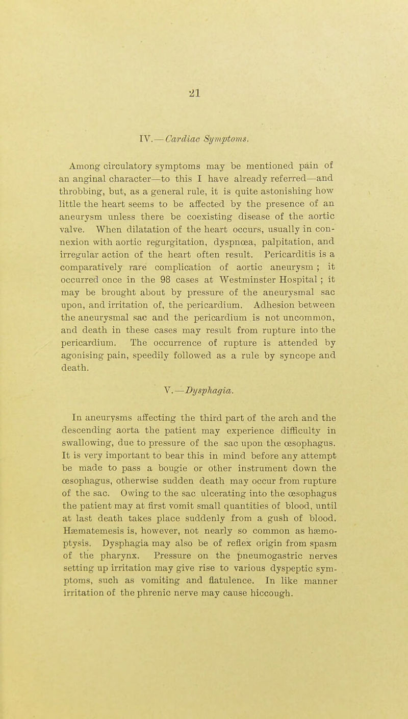 IV.—Cardiac Symptoms. Among circulatory symptoms may be mentioned pain of an anginal character—to this I have already referred—and throbbing, but, as a general rule, it is quite astonishing how little the heart seems to be affected by the presence of an aneurysm unless there be coexisting disease of the aortic valve. When dilatation of the heart occurs, usually in con- nexion with aortic regurgitation, dyspnoea, palpitation, and irregular action of the heart often result. Pericarditis is a comparatively rare complication of aortic aneurysm ; it occurred once in the 98 cases at Westminster Hospital; it may be brought about by pressm-e of the aneurysmal sac upon, and irritation of, the pericardium. Adhesion between the aneurysmal sac and the pericardium is not uncommon, and death in these cases may result from rupture into the pericardium. The occurrence of rupture is attended by agonising pain, speedily followed as a rule by syncope and death. V. —Dysphagia. In aneurysms affecting the third part of the arch and the descending aorta the patient may experience diflSculty in swallowing, due to pressure of the sac upon the oesophagus. It is very important to bear this in mind before any attempt be made to pass a bougie or other instrument down the oesophagus, otherwise sudden death may occur from rupture of the sac. Owing to the sac ulcerating into the oesophagus the patient may at first vomit small quantities of blood, iintil at last death takes place suddenly from a gush of blood. Hsematemesis is, however, not nearly so common as haemo- ptysis. Dysphagia may also be of reflex origin from spasm of the pharynx. Pressure on the pneumogastric nerves setting up irritation may give rise to various dyspeptic sym- ptoms, such as vomiting and flatulence. In like manner irritation of the phrenic nerve may cause hiccough.