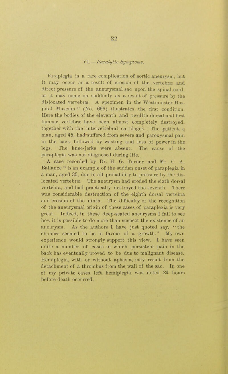 VI.—Paralytic Symptoms. Paraplegia is a rare complication of aortic aneurysm, but it may occur as a result of erosion of the vertebrse and direct pressure of the aneurysmal sac upon the spinal cord, or it may come on suddenly as a result of pressure bv the dislocated vertebrse. A specimen in the Westminster Hos- pital Museum (No. 696) illustrates the first condition. Here the bodies of the eleventh and twelfth dorsal and first lumbar vertebrse have been almost completely destroyed, together with the intervertebral cartilages. The patient, a man, aged 45, had'suffered from severe and paroxysmal pain in the back, followed by wasting and loss of power in the legs. The knee-jerks were absent. The cause of the paraplegia was not diagnosed during life. A case recorded by Dr. H. G. Turney and Mr. C. A. Ballance^'- is an example of the sudden onset of paraplegia in a man, aged 35, due in all probability to pressure by the dis- located vertebrse. The aneurysm had eroded the sixth dorsal vertebra, and had practically destroyed the seventh. There was considerable destruction of the eighth dorsal vertebra and erosion of the ninth. The difficulty of the recognition of the aneurysmal origin of these cases of paraplegia is very great. Indeed, in these deep-seated aneurysms I fail to see how it is possible to do more than suspect the existence of an aneurysm. As the authors I have just quoted say.  the chances seemed to be in favour of a growth. My own expeiience would strongly support this view. I have seen quite a number of cases in which persistent pain in the back has eventually proved to be due to malignant disease. Hemiplegia, with or without aphasia, may result from the detachment of a thrombus from the wall of the sac. In one of my private cases left hemiplegia was noted 24 hours before death occurred.