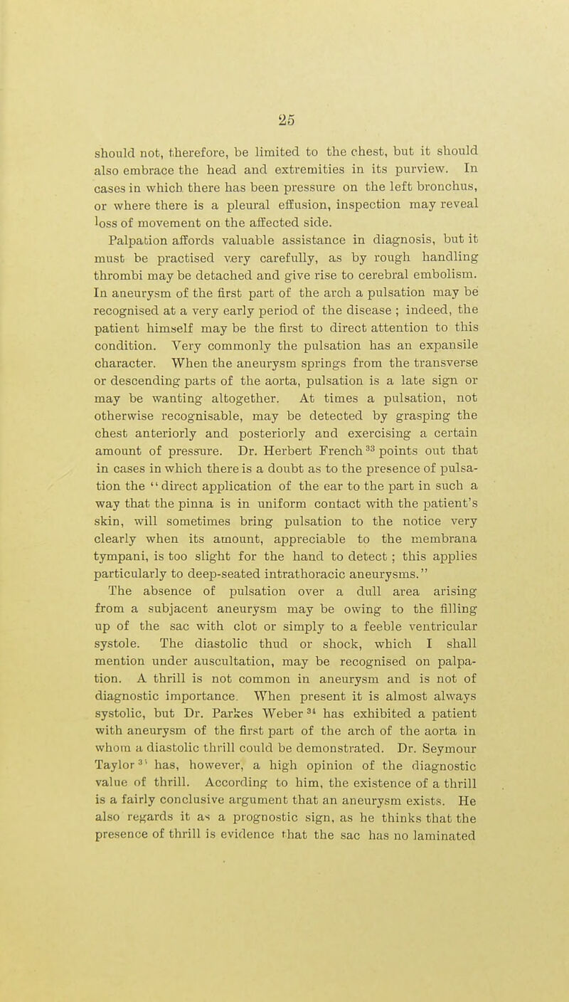 should not, therefore, be limited to the chest, but it should also embrace the head and extremities in its purview. In cases in which there has been pressure on the left bronchus, or where there is a pleural efiEusion, inspection may reveal loss of movement on the affected side. Palpation affords valuable assistance in diagnosis, but it must be practised v.ery carefully, as by rough handling thrombi may be detached and give rise to cerebral embolism. In aneurysm of the first part of the arch a pulsation may bes recognised at a very early period of the disease ; indeed, the patient himself may be the first to direct attention to this condition. Very commonly the pulsation has an expansile character. When the aneurysm springs from the transverse or descending parts of the aorta, pulsation is a late sign or may be wanting altogether. At times a pulsation, not otherwise recognisable, may be detected by grasping the chest anteriorly and posteriorly and exercising a certain amount of pressure. Dr. Herbert French ^'^ points out that in cases in which there is a doubt as to the presence of pulsa- tion the '' direct application of the ear to the part in such a way that the pinna is in uniform contact with the patient's skin, will sometimes bring pulsation to the notice very clearly when its amount, appreciable to the membrana tympani, is too slight for the hand to detect; this applies particularly to deep-seated intrathoracic aneurysms. The absence of pulsation over a dull area arising from a subjacent aneurysm may be owing to the filling up of the sac with clot or simply to a feeble ventricular systole. The diastolic thud or shock, which I shall mention under auscultation, may be recognised on palpa- tion. A thrill is not common in aneurysm and is not of diagnostic importance. When present it is almost always systolic, but Dr. Parkes Weber has exhibited a patient with aneurysm of the first part of the arch of the aorta in whom a diastolic thrill could be demonstrated. Dr. Seymour Taylor^' has, however, a high opinion of the diagnostic value of thrill. According to him, the existence of a thrill is a fairly conclusive argument that an aneurysm exists. He also regards it as a prognostic sign, as he thinks that the presence of thrill is evidence that the sac has no laminated