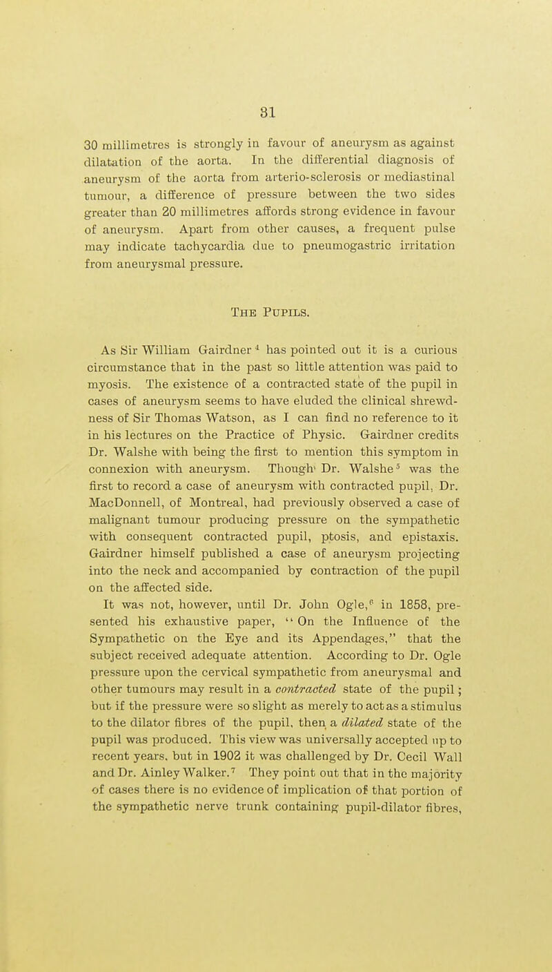 30 millimetres is strongly in favour of aneurysm as against dilatation of the aorta. In the differential diagnosis of aneurysm of the aorta from arterio-sclerosis or mediastinal tumour, a difference of pressure between the two sides greater than 20 millimetres affords strong evidence in favour of aneurysm. Apart from other causes, a frequent pulse may indicate tachycardia due to pneumogastric irritation from aneurysmal pressure. The Pupils. As Sir William Gairdner has pointed out it is a curious circumstance that in the past so little attention was paid to myosis. The existence of a contracted state of the pupil in cases of aneurysm seems to have eluded the clinical shrewd- ness of Sir Thomas Watson, as I can find no reference to it in his lectures on the Practice of Physic. Gairdner credits Dr. Walshe with being the first to mention this symptom in connexion with aneurysm. Though' Dr. Walshe' was the first to record a case of aneurysm with contracted pupil, Dr. MacDonnell, of Montreal, had previously observed a case of malignant tumour producing pressure on the sympathetic with consequent contracted pupil, ptosis, and epistaxis. Gairdner himself published a case of aneurysm projecting into the neck and accompanied by contraction of the pupil on the affected side. It was not, however, until Dr. John Ogle, in 1858, pre- sented his exhaustive paper,  On the Influence of the Sympathetic on the Eye and its Appendages, that the subject received adequate attention. According to Dr. Ogle pressure upon the cervical sympathetic from aneurysmal and other tumours may result in a contracted state of the pupil; but if the pressure were so slight as merely to act as a stimulus to the dilator fibres of the pupil, then a dilated state of the pupil was produced. This view was universally accepted up to recent years, but in 1902 it was challenged by Dr. Cecil Wall and Dr. Ainley Walker.' They point out that in the majority of cases there is no evidence of implication of that portion of the sympathetic nerve trunk containing pupil-dilator fibres,