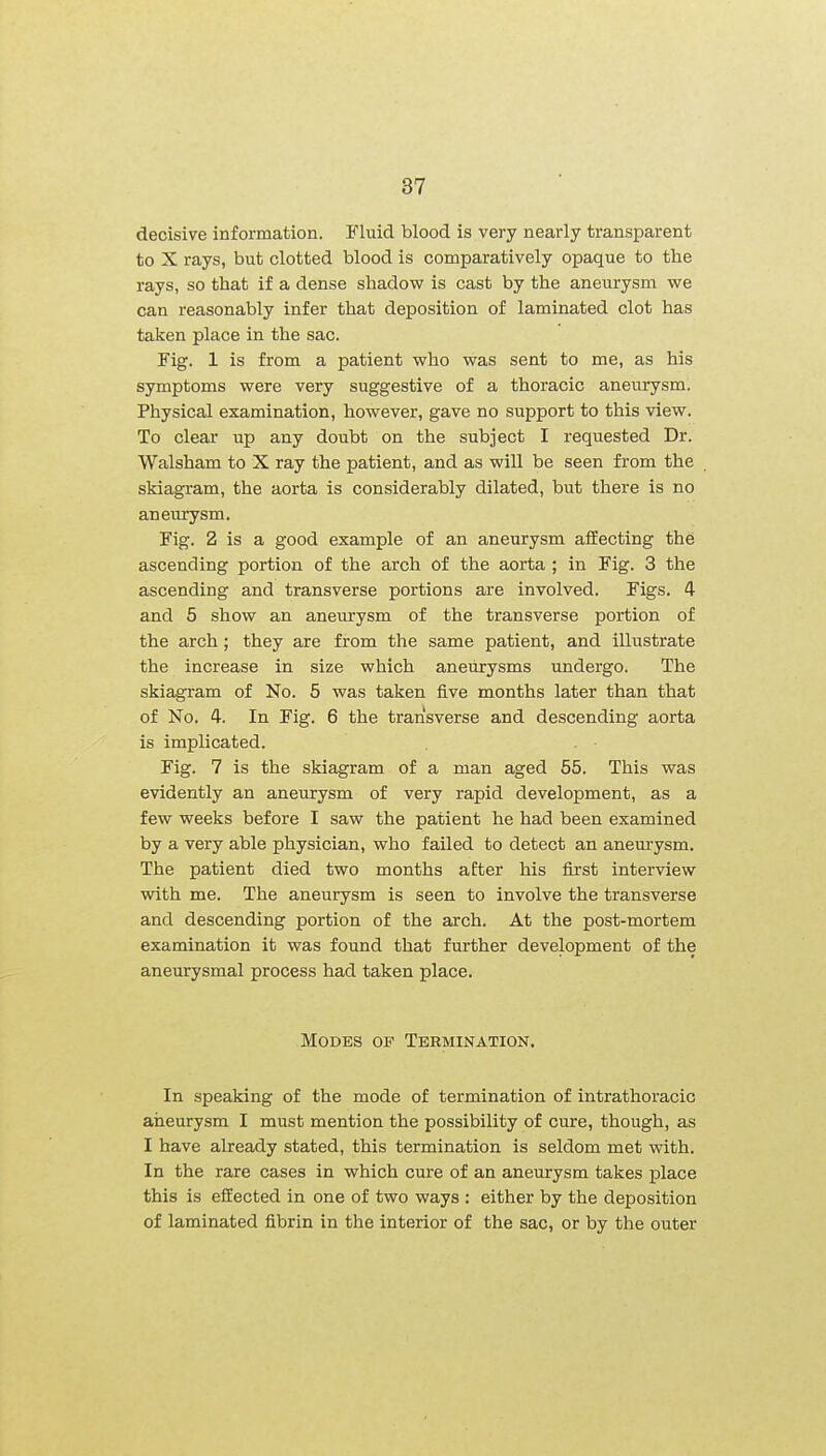 decisive information. Fluid blood is very nearly transparent to X rays, but clotted blood is comparatively opaque to the rays, so that if a dense shadow is cast by the aneurysm we can reasonably infer that deposition of laminated clot has taken place in the sac. Fig. 1 is from a patient who was sent to me, as his symptoms were very suggestive of a thoracic aneurysm. Physical examination, however, gave no support to this view. To clear up any doubt on the subject I requested Dr. Walsham to X ray the patient, and as will be seen from the skiagram, the aorta is considerably dilated, but there is no aneurysm. Fig. 2 is a good example of an aneurysm affecting the ascending portion of the arch of the aorta ; in Fig. 3 the ascending and transverse portions are involved. Figs. 4 and 5 show an aneurysm of the transverse portion of the arch; they are from the same patient, and illustrate the increase in size which aneurysms undergo. The skiagram of No. 5 was taken five months later than that of No. 4. In Fig. 6 the transverse and descending aorta is implicated. Fig. 7 is the skiagram of a man aged 55. This was evidently an aneurysm of very rapid development, as a few weeks before I saw the patient he had been examined by a very able physician, who failed to detect an aneurysm. The patient died two months after his first interview with me. The aneurysm is seen to involve the transverse and descending portion of the arch. At the post-mortem examination it was found that further development of the aneurysmal process had taken place. Modes of Termination. In speaking of the mode of termination of intrathoracic aneurysm I must mention the possibility of cure, though, as I have already stated, this termination is seldom met with. In the rare cases in which cure of an aneurysm takes place this is effected in one of two ways : either by the deposition of laminated fibrin in the interior of the sac, or by the outer