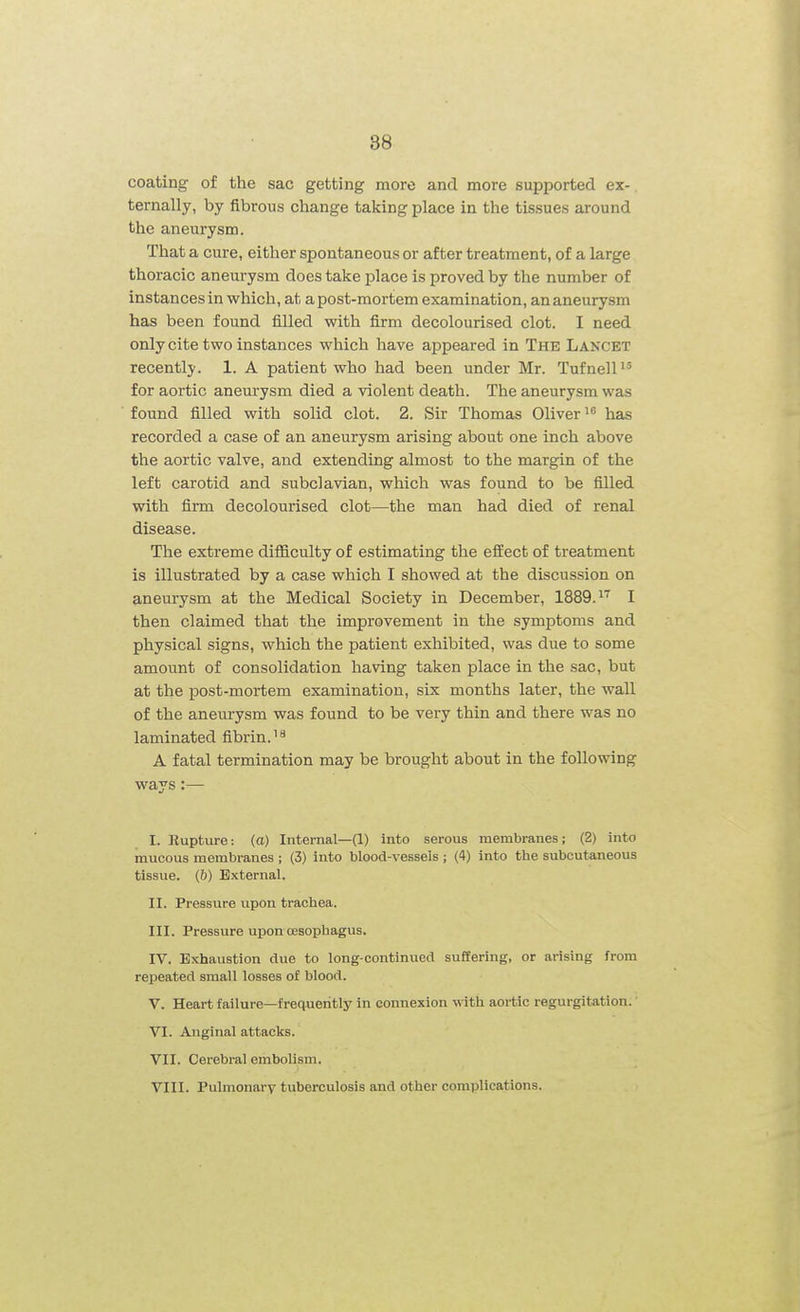 coating of the sac getting more and more supported ex- ternally, by fibrous change taking place in the tissues around the aneurysm. That a cure, either spontaneous or after treatment, of a large thoracic aneurysm does take place is proved by the number of instances in which, at a post-mortem examination, an aneurysm has been found filled with firm decolourised clot. I need only cite two instances which have appeared in The Lancet recently. 1. A patient who had been under Mr. TufnelP' for aortic anem-ysm died a violent death. The aneurysm was found filled with solid clot. 2. Sir Thomas Oliver has recorded a case of an aneurysm arising about one inch above the aortic valve, and extending almost to the margin of the left carotid and subclavian, which was found to be filled with firm decolourised clot—the man had died of renal disease. The extreme difiiculty of estimating the effect of treatment is illustrated by a case which I showed at the discussion on aneurysm at the Medical Society in December, 1889.''' I then claimed that the improvement in the symptoms and physical signs, which the patient exhibited, was due to some amount of consolidation having taken place in the sac, but at the post-mortem examination, six months later, the wall of the aneurysm was found to be very thin and there was no laminated fibrin.'^ A fatal termination may be brought about in the following ways:— I. Rupture: (a) Internal—(1) into serous membranes; (2) into mucous membranes ; (3) into blood-vesseis ; (4) into the subcutaneous tissue. (&) External. II. Pressure upon trachea. III. Pressure upon oesophagus. IV. Exhaustion due to long-continued suffering, or arising from repeated small losses of blood. V. Heart failure—frequently in connexion with aortic regurgitation.' VI. Anginal attacks. VII. Cerebral embolism. VIII. Pulmonary tuberculosis and other complications.