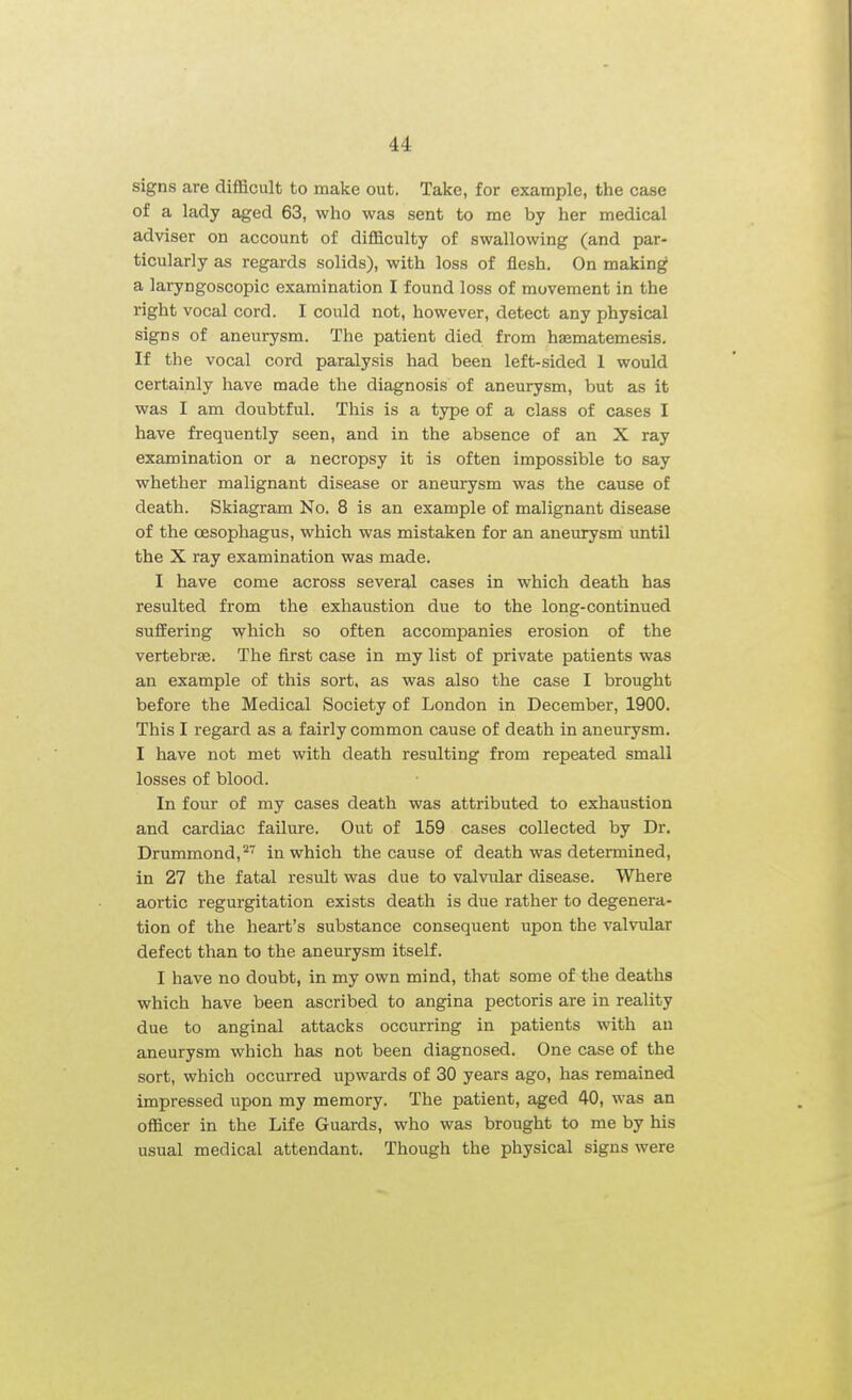 signs are difficult to make out. Take, for example, the case of a lady aged 63, who was sent to me by her medical adviser on account of difficulty of swallowing (and par- ticularly as regards solids), with loss of flesh. On making a laryngoscopic examination I found loss of movement in the right vocal cord. I could not, however, detect any physical signs of aneurysm. The patient died from hasmatemesis. If the vocal cord paralysis had been left-sided 1 would certainly have made the diagnosis of aneurysm, but as it was I am doubtful. This is a type of a class of cases I have frequently seen, and in the absence of an X ray examination or a necropsy it is often impossible to say whether malignant disease or aneurysm was the cause of death. Skiagram No. 8 is an example of malignant disease of the oesophagus, which was mistaken for an aneurysm until the X ray examination was made. I have come across several cases in which death has resulted from the exhaustion due to the long-continued suflEering which so often accompanies erosion of the vertebras. The first case in my list of private patients was an example of this sort, as was also the case I brought before the Medical Society of London in December, 1900. This I regard as a fairly common cause of death in aneurysm. I have not met with death resulting from repeated small losses of blood. In four of my cases death was attributed to exhaustion and cardiac failure. Out of 159 cases collected by Dr. Drummond, in which the cause of death was determined, in 27 the fatal result was due to valvular disease. Where aortic regurgitation exists death is due rather to degenera- tion of the heart's substance consequent upon the valvular defect than to the aneurysm itself. I have no doubt, in my own mind, that some of the deaths which have been ascribed to angina pectoris are in reality due to anginal attacks occurring in patients with an aneurysm which has not been diagnosed. One case of the sort, which occurred upwards of 30 years ago, has remained impressed upon my memory. The patient, aged 40, was an officer in the Life Guards, who was brought to me by his usual medical attendant. Though the physical signs were