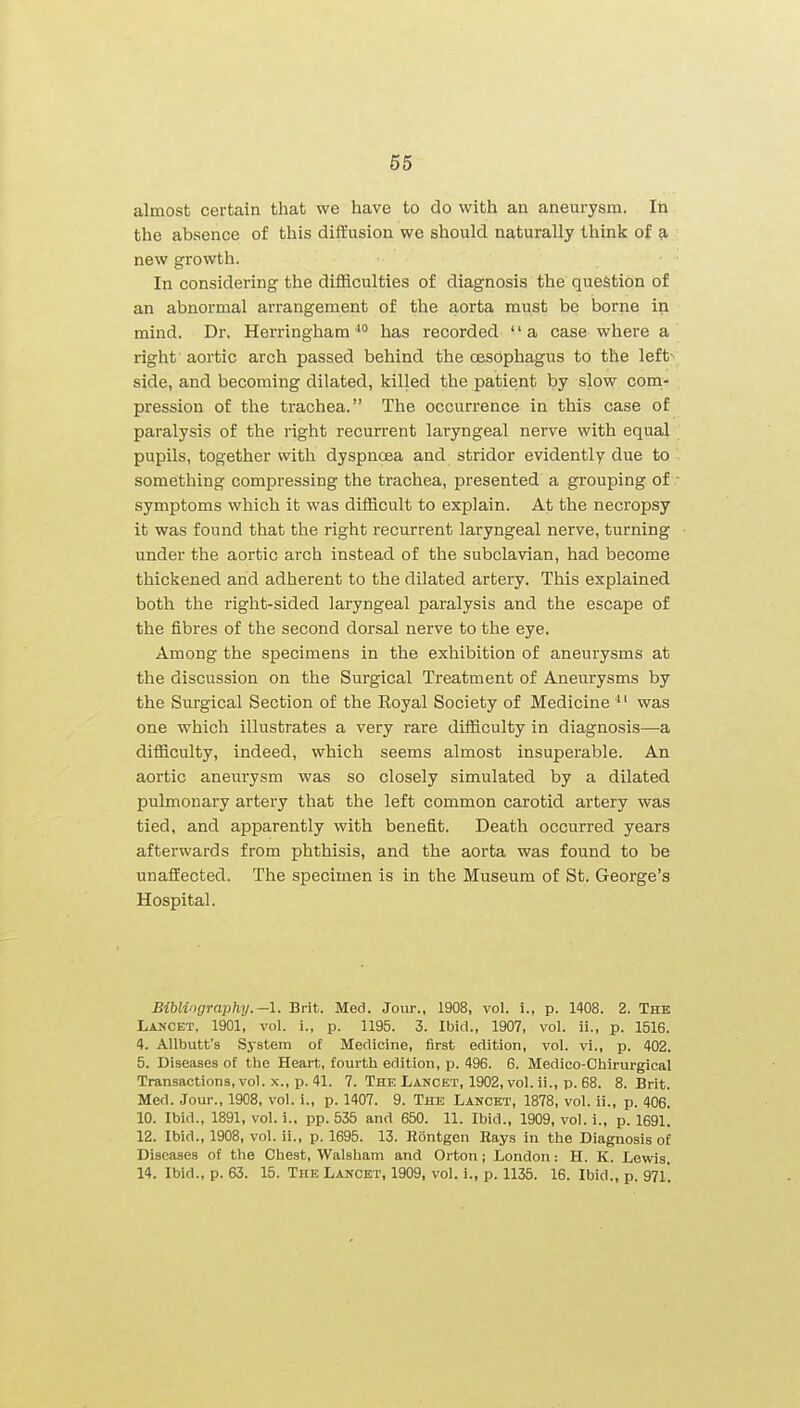almost certain that we have to do with an aneurysm. In the absence of this diffusion we should naturally think of a new growth. In considering the difficulties of diagnosis the question of an abnormal arrangement of the aorta must be borne in mind. Dr. Herringham '° has recorded '' a case where a right aoi'tic arch passed behind the oesophagus to the left- side, and becoming dilated, killed the patient by slow coni- pression of the trachea. The occurrence in this case of paralysis of the right recurrent laryngeal nerve with equal pupils, together with dyspnoea and stridor evidently due to something compressing the trachea, presented a grouping of  symptoms which it was difficult to explain. At the necropsy it was found that the right recurrent laryngeal nerve, turning under the aortic arch instead of the subclavian, had become thickened and adherent to the dilated artery. This explained both the right-sided laryngeal paralysis and the escape of the fibres of the second dorsal nerve to the eye. Among the specimens in the exhibition of aneurysms at the discussion on the Surgical Treatment of Aneurysms by the Surgical Section of the Koyal Society of Medicine was one which illustrates a very rare difficulty in diagnosis—a difficulty, indeed, which seems almost insuperable. An aortic aneurysm was so closely simulated by a dilated pulmonary artery that the left common carotid artery was tied, and apparently with benefit. Death occurred years afterwards from phthisis, and the aorta was found to be unaffected. The specimen is in the Museum of St. George's Hospital. Bibliography.—\. Brit. Med. Jour., 1908, vol. i., p. 1408. 2. The Lancet, 1901, vol. i., p. 1195. 3. Ibid., 1907, vol. ii., p. 1516. 4. AUbutt's System of Medicine, first edition, vol. vi., p. 402. 5. Diseases of the Heart, fourth edition, p. 496. 6. Medico-Chirurgical Transactions, voK X., 1). 41. 7. The Lancet, 1902, vol. ii., p. 68. 8. Brit. Med. Jour., 1908, vol. i., p. 1407. 9. The Lancet, 1878, vol. ii., p. 406. 10. Ibid., 1891, vol. 1.. pp. 535 and 650. 11. Ibid., 1909, vol. i., p. 1691. 12. Ibid., 1908, vol. ii., p. 1695. 13. Kontgen Rays in the Diagnosis of Diseases of the Chest, Walsham and Orton; London: H. K. Lewis. 14. Ibid., p. 63. 15. The Lancet, 1909, vol. i., p. 1135. 16. Ibid., p. 97l'.