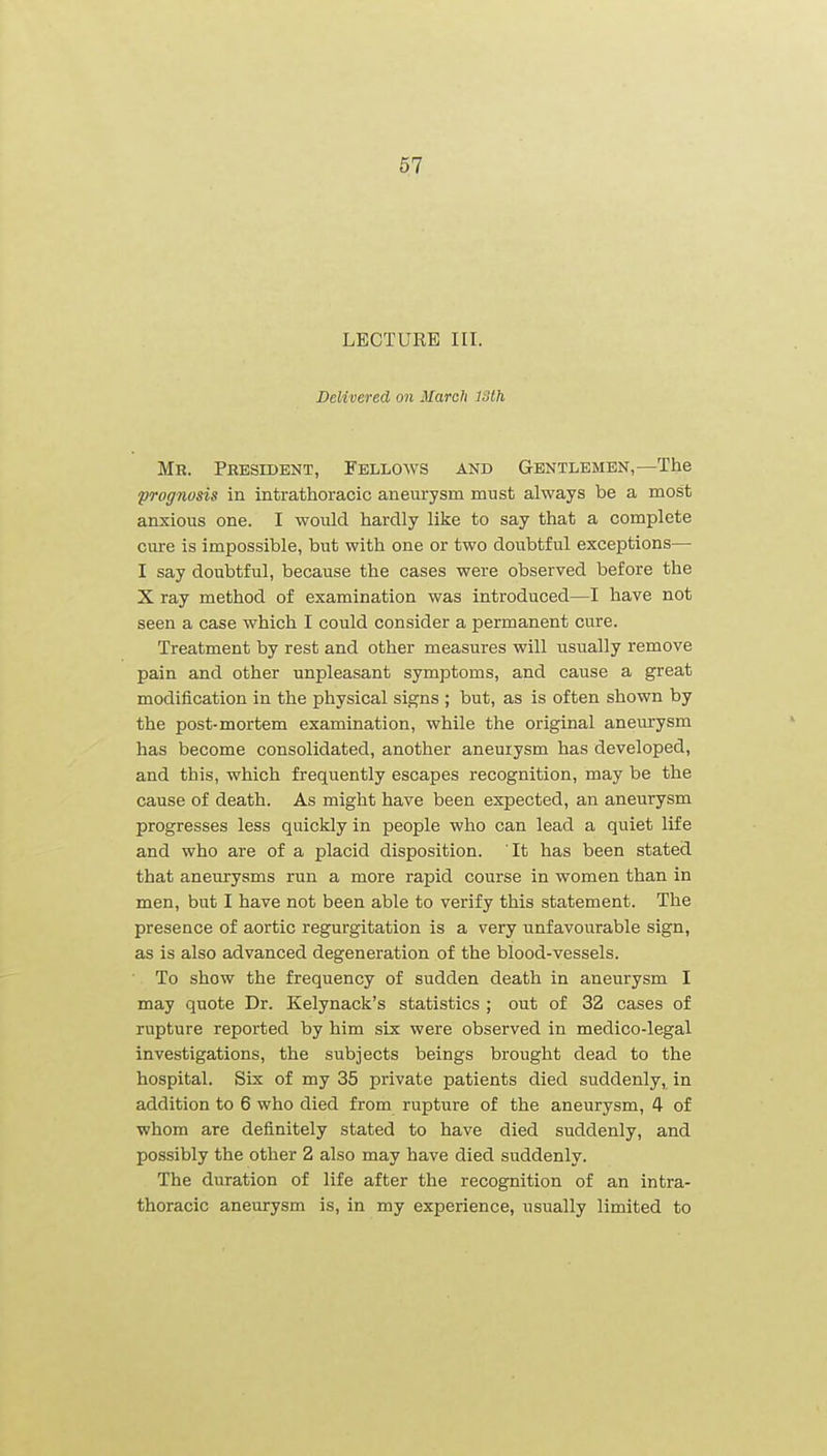 LECTURE III. Delivered on March 13th Mr. President, Fellows and Gentlemen,—The fTognusis in intrathoracic aneurysm must always be a most anxious one. I would hardly like to say that a complete cure is impossible, but with one or two doubtful exceptions— I say doubtful, because the cases were observed before the X ray method of examination was introduced—I have not seen a case which I could consider a permanent cure. Treatment by rest and other measures will usually remove pain and other unpleasant symptoms, and cause a great modification in the physical signs ; but, as is often shown by the post-mortem examination, while the original aneurysm has become consolidated, another aneurysm has developed, and this, which frequently escapes recognition, may be the cause of death. As might have been expected, an aneurysm progresses less quickly in people who can lead a quiet life and who are of a placid disposition. It has been stated that aneurysms run a more rapid course in women than in men, but I have not been able to verify this statement. The presence of aortic regurgitation is a very unfavourable sign, as is also advanced degeneration of the blood-vessels. To show the frequency of sudden death in aneurysm I may quote Dr. Kelynack's statistics ; out of 32 cases of rupture reported by him six were observed in medico-legal investigations, the subjects beings brought dead to the hospital. Six of my 35 private patients died suddenly, in addition to 6 who died from rupture of the aneurysm, 4 of whom are definitely stated to have died suddenly, and possibly the other 2 also may have died suddenly. The duration of life after the recognition of an intra- thoracic aneurysm is, in my experience, usually limited to