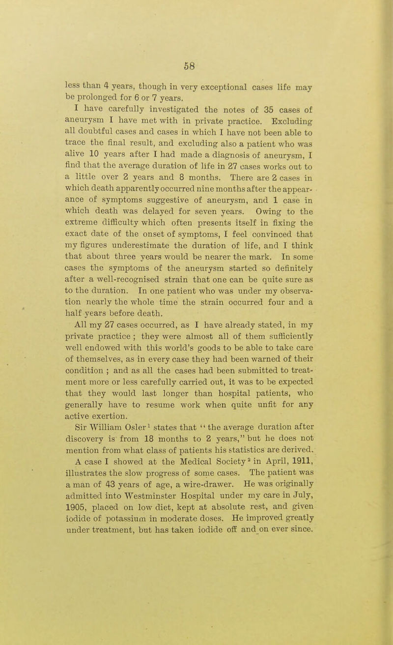 less than 4 years, though in very exceptional cases life may be prolonged for 6 or 7 years. I have carefully investigated the notes of 35 cases of aneurysm I have met with in private practice. Excluding all doubtful cases and cases in which I have not been able to trace the final result, and excluding also a patient who was alive 10 years after I had made a diagnosis of aneurysm, I find that the average duration of life in 27 cases works out to a little over 2 years and 8 months. There are 2 cases in which death apparently occurred nine months after the appear- ance of symptoms suggestive of aneurysm, and 1 case in which death was delayed for seven years. Owing to the extreme difficulty which often presents itself in fixing the exact date of the onset of symptoms, I feel convinced that my figures underestimate the duration of life, and I think that about three years would be nearer the mark. In some cases the symptoms of the aneurysm started so definitely after a well-recognised strain that one can be quite sure as to the duration. In one patient who was under my observa- tion nearly the whole time the strain occurred four and a half years before death. All my 27 cases occurred, as I have already stated, in my private practice ; they were almost all of them sufficiently well endowed with this world's goods to be able to take care of themselves, as in every case they had been warned of their condition ; and as all the cases had been submitted to treat- ment more or less carefully carried out, it was to be expected that they would last longer than hospital patients, who generally have to resume work when quite unfit for any active exertion. Sir William Osier i states that  the average duration after discovery is from 18 months to 2 years, but he does not mention from what class of patients his statistics are derived. A case I showed at the Medical Society^ in April, 1911, illustrates the slow progress of some cases. The patient was a man of 43 years of age, a wire-drawer. He was originally admitted into Westminster Hospital under my care in July, 1905, placed on low diet, kept at absolute rest, and given iodide of potassium in moderate doses. He improved greatly under treatment, but has taken iodide off and on ever since.