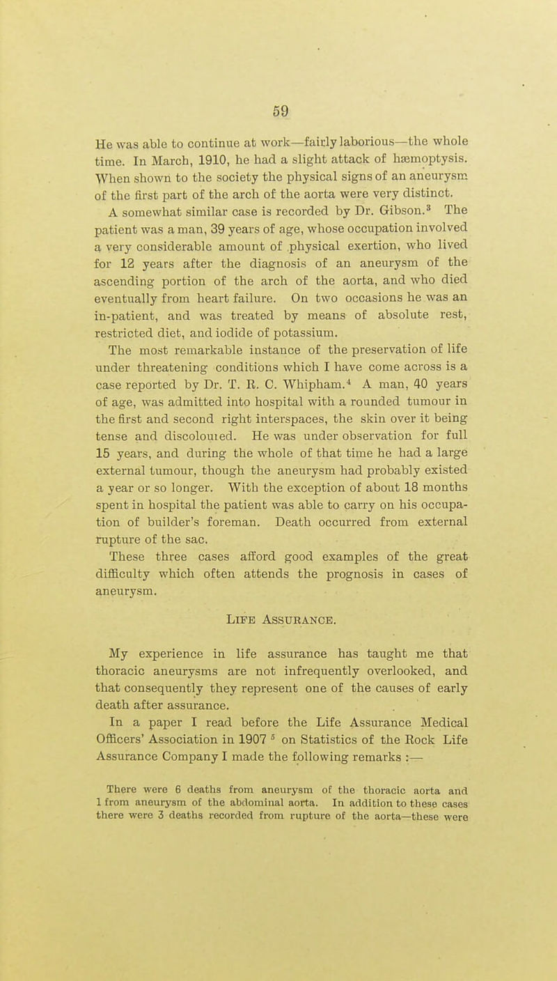 He was able to continue at work—faicly laborious—the whole time. In March, 1910, he had a slight attack of haemoptysis. When shown to the society the physical signs of an aneurysm of the first part of the arch of the aorta were very distinct. A somewhat similar case is recorded by Dr. Gibson.* The patient was a man, 39 years of age, whose occupation involved a very considerable amount of physical exertion, who lived for 12 years after the diagnosis of an aneurysm of the ascending portion of the arch of the aorta, and who died eventually from heart failure. On two occasions he was an in-patient, and was treated by means of absolute rest, restricted diet, and iodide of potassium. The most remarkable instance of the preservation of life under threatening conditions which I have come across is a case reported by Dr. T. R. C. Whipham.* A man, 40 years of age, was admitted into hospital with a rounded tumour in the first and second right interspaces, the skin over it being tense and discolouted. He was under observation for full 15 years, and during the whole of that time he had a large external tumour, though the aneurysm had probably existed a year or so longer. With the exception of about 18 months spent in hospital the patient was able to carry on his occupa- tion of builder's foreman. Death occurred from external rupture of the sac. These three cases afford good examples of the great difficulty which often attends the prognosis in cases of aneurysm. Life Assurance. My experience in life assurance has taught me that thoracic aneurysms are not infrequently overlooked, and that consequently they represent one of the causes of early death after assurance. In a paper I read before the Life Assurance Medical Officers' Association in 1907 ° on Statistics of the Eock Life Assurance Company I made the following remarks :— There were 6 deaths from aneurysm of the thoracic aorta and 1 from aneurysm of the abdominal aorta. In addition to these cases there were 3 deaths recorded from rupture of the aorta—these were