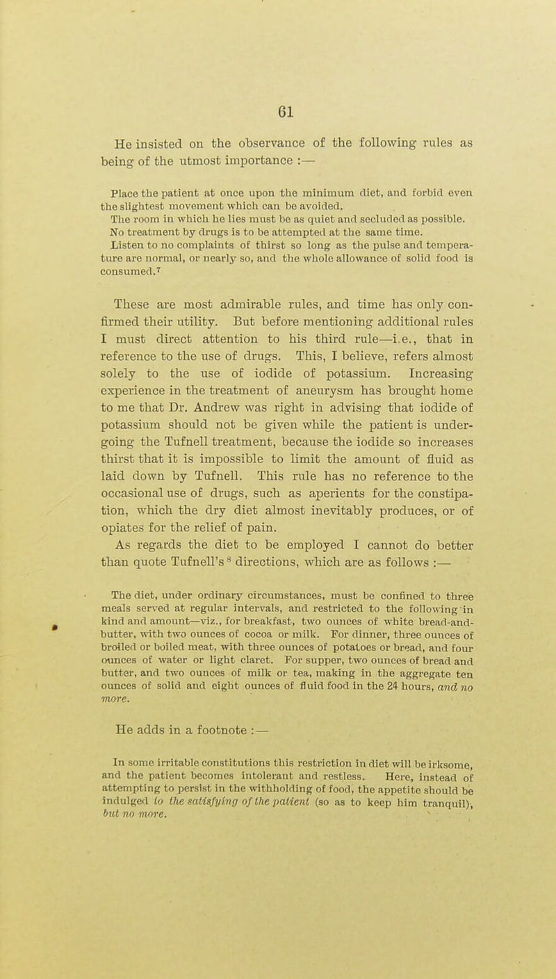 He insisted on the observance of the following rules as being of the utmost importance :— Place the patient at once upon the minimum diet, and forbid even the slightest movement which can bo avoided. The room in which he lies must be as quiet and secluded as possible. No treatment by drugs is to be attempted at the same time. Listen to no complaints of thirst so long as the pulse and tempera- ture are normal, or uearlj^ so, and the whole allowance of solid food is consumed.'^ These are most admirable rules, and time has only con- firmed their utility. But before mentioning additional rules I must direct attention to his third rule—i.e., that in reference to the use of drugs. This, I believe, refers almost solely to the use of iodide of potassium. Increasing experience in the ti'eatment of aneurysm has brought home to me that Dr. Andrew was right in advising that iodide of potassium should not be given while the patient is under- going the Tufnell treatment, because the iodide so increases thirst that it is impossible to limit the amount of fluid as laid down by Tufnell. This rule has no reference to the occasional use of drugs, such as aperients for the constipa- tion, which the dry diet almost inevitably produces, or of opiates for the relief of pain. As regards the diet to be employed I cannot do better than quote Tufnell's directions, which are as follows :— The diet, under ordinary circumstances, must be confined to three meals served at regular intervals, and restricted to the following in kind and amount—viz., for breakfast, two ounces of white bread-and- butter, with two ounces of cocoa or milk. For dinner, three ounces of broiled or boiled meat, with three ounces of potatoes or bread, and four ounces of water or light claret. For supper, two ounces of bread and butter, and two ounces of milk or tea, making in the aggregate ten ounces of solid and eight ounces of fluid food in the 24 hours, and no more. He adds in a footnote :— In some irritable constitutions this restriction in diet will be irksome, and the patient becomes intolerant and restless. Here, instead of attempting to persist in the withholding of food, the appetite should be indulged io the satisfying of the paiieni (so as to keep him tranquil), but no more.
