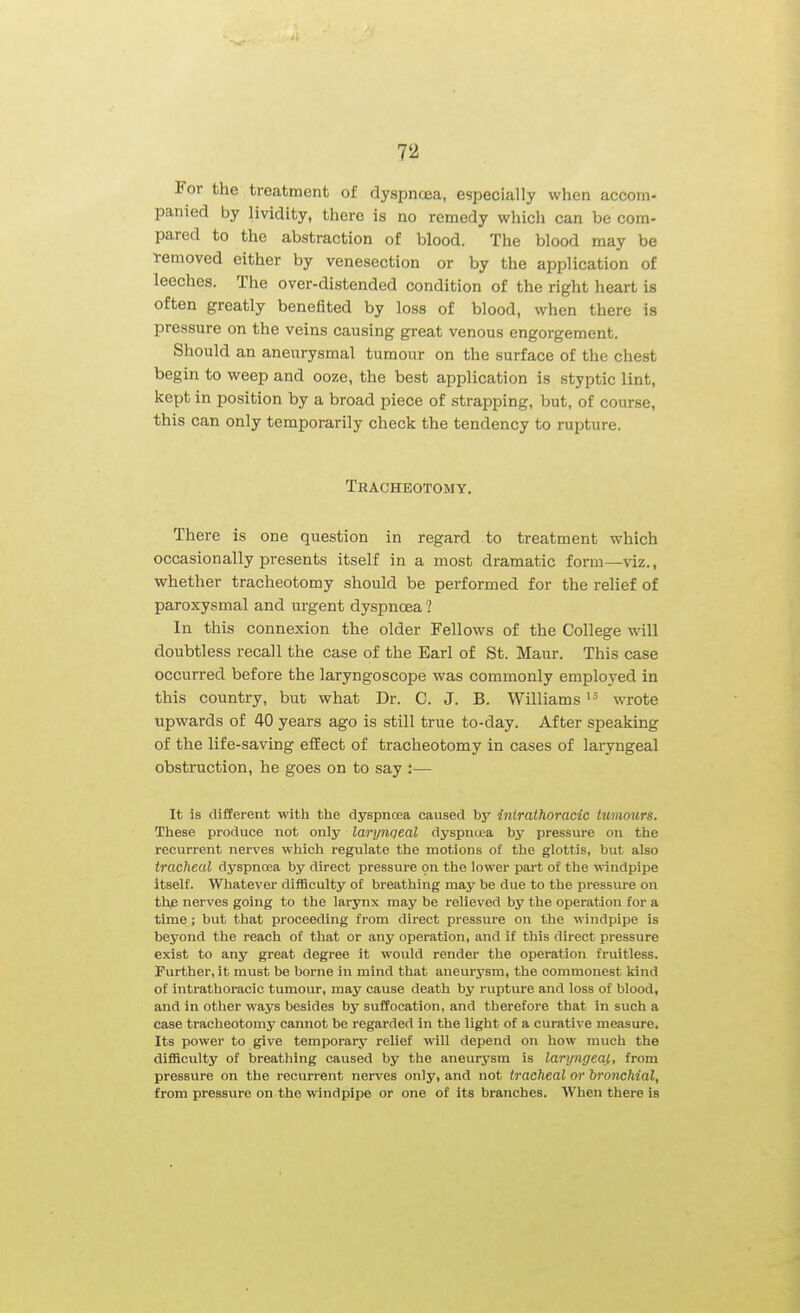For the treatment of dyspncEa, especially when accom- panied by lividity, there is no remedy which can be com- pared to the abstraction of blood. The blood may be Temoved either by venesection or by the application of leeches. The over-distended condition of the right heart is often greatly benefited by loss of blood, when there is pressure on the veins causing great venous engorgement. Should an aneurysmal tumour on the surface of the chest begin to weep and ooze, the best application is styptic lint, kept in position by a broad piece of strapping, but, of course, this can only temporarily check the tendency to rupture. Tracheotomy. There is one question in regard to treatment which occasionally presents itself in a most dramatic form—viz., whether tracheotomy should be performed for the relief of paroxysmal and urgent dyspnoea ? In this connexion the older Fellows of the College will doubtless recall the case of the Earl of St. Maur. This case occurred before the laryngoscope was commonly employed in this country, but what Dr. C. J. B. Williams wrote upwards of 40 years ago is still true to-day. After speaking of the life-saving efiEect of tracheotomy in cases of laryngeal obstruction, he goes on to say :— It is different with the dyspncea caused by intrathoracic tumours. These produce not only larynqeal dyspna;a by pressure on the recurrent nerves which regulate the motions of the glottis, but also tracheal dyspnoea by direct pressure on the lower part of the ^\-indpipe itself. Whatever difficulty of breathing may be due to the pressure on the nerves going to the larynx may be relieved by the operation for a time ; but that proceeding from direct pressure on the windpipe is beyond the reach of that or any operation, and if this direct pressure exist to any great degree it would render the operation fruitless. Further, it must be borne in mind that aneurysm, the commonest kind of intrathoracic tumour, may cause death by rupture and loss of blood, and in other ways besides by suffocation, and therefore that in such a case tracheotomy cannot be regarded in the light of a curative measure. Its power to give temporary relief will depend on how much the difficulty of breathing caused by the aneurysm is laryngeaj,, from pressure on the recurrent nerves only, and not tracheal or bronchial, from pressure on the windpipe or one of its branches. When there is