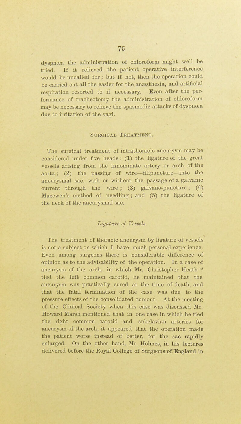 dyspnoea the administration of chloroform might well be tried. If it relieved the patient operative interference would be uncalled for ; but if not, then the operation could be carried out all the easier for the anaasthesia, and artificial respiration resorted to if necessary. Even after the per- formance of tracheotomy the administration of chloroform may be necessary to relieve the spasmodic attacks of dyspnoea due to irritation of the vagi. Surgical Trkatment. The surgical treatment of intrathoracic aneurysm may be considered under five heads : (1) the ligature of the great vessels arising from the innominate artery or arch of the aorta ; (2) the passing of wire—filipuncture—into the aneurysmal sac, with or without the passage of a galvanic current through the wire ; (3) galvano-puncture; (4) Macewen's method of needling; and (5) the ligature of the neck of the aneurysmal sac. Ligatitre of Vessels. The treatment of thoracic aneurysm by ligature of vessels is not a subject on which I have much personal experience. Even among surgeons there is considerable dilference of opinion as to the advisability of the operation. In a case of aneui-ysm of the arch, in which Mr. Christopher Heath tied the left common carotid, he maintained that the anem-ysm was practically cured at the time of death, and that the fatal termination of the case was due to the pressure efEects of the consolidated tumour. At the meeting of the Clinical Society when this case was discussed Mr. Howard Marsh mentioned that in one case in which he tied the right common carotid and subclavian arteries for aneurysm of the arch, it appeared that the operation made the patient worse instead of better, for the sac rapidly enlarged. On the other hand, Mr. Holmes, in his lectures delivered before the Koyal College of Surgeons of'England in