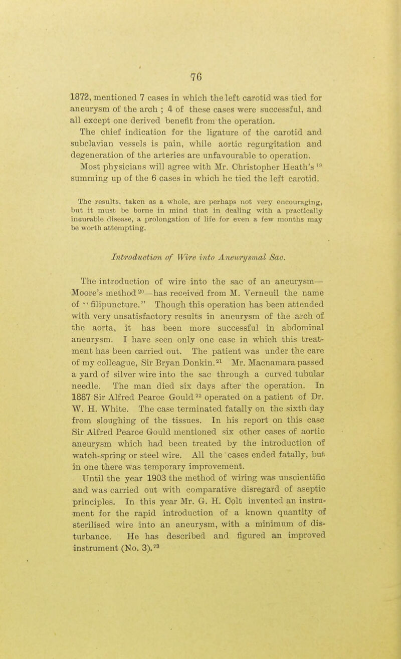 1872, mentioned 7 cases in which the left carotid was tied for aneurysm of the arch ; 4 of these cases were successful, and all except one derived benefit from the operation. The chief indication for the ligature of the carotid and subclavian vessels is pain, while aortic regurgitation and degeneration of the arteries are unfavourable to operation. Most physicians will agree with Mr. Christopher Heath's summing up of the 6 cases in which he tied the left carotid. The results, taken as a whole, are perhaps not very encouraging, but it must be borne in mind tliat in dealing with a practically incurable disease, a prolongation of life for even a few months may be worth attempting. Introduction of Wire into Aneurysmal Sac. The introduction of wire into the sac of an aneurysm— Moore's method 2°—has received from M. Verneuil the name of  filipuncture. Though this operation has been attended with very unsatisfactory results in aneurysm of the arch of the aorta, it has been more successful in abdominal aneurysm. I have seen only one case in which this treat- ment has been carried out. The patient was under the care of my colleague. Sir Bryan Donkin.^^ Mr. Macnamara passed a yard of silver wire into the sac through a curved tubular needle. The man died six days after the operation. In 1887 Sir Alfred Pearce Gould 22 operated on a patient of Dr. W. H. White. The case terminated fatally on the sixth day from sloughing of the tissues. In his report on this case Sir Alfred Pearce Gould mentioned six other cases of aortic aneurysm which had been treated by the introduction of watch-spring or steel wire. All the cases ended fatally, but in one there was temporary improvement. Until the year 1903 the method of wiring was unscientific and was carried out with comparative disregard of aseptic principles. In this year Mr. G. H. Colt invented an instru- ment for the rapid introduction of a known quantity of sterilised wire into an aneurysm, with a minimum of dis- turbance. He has described and figured an improved instrument (No. 3).'^