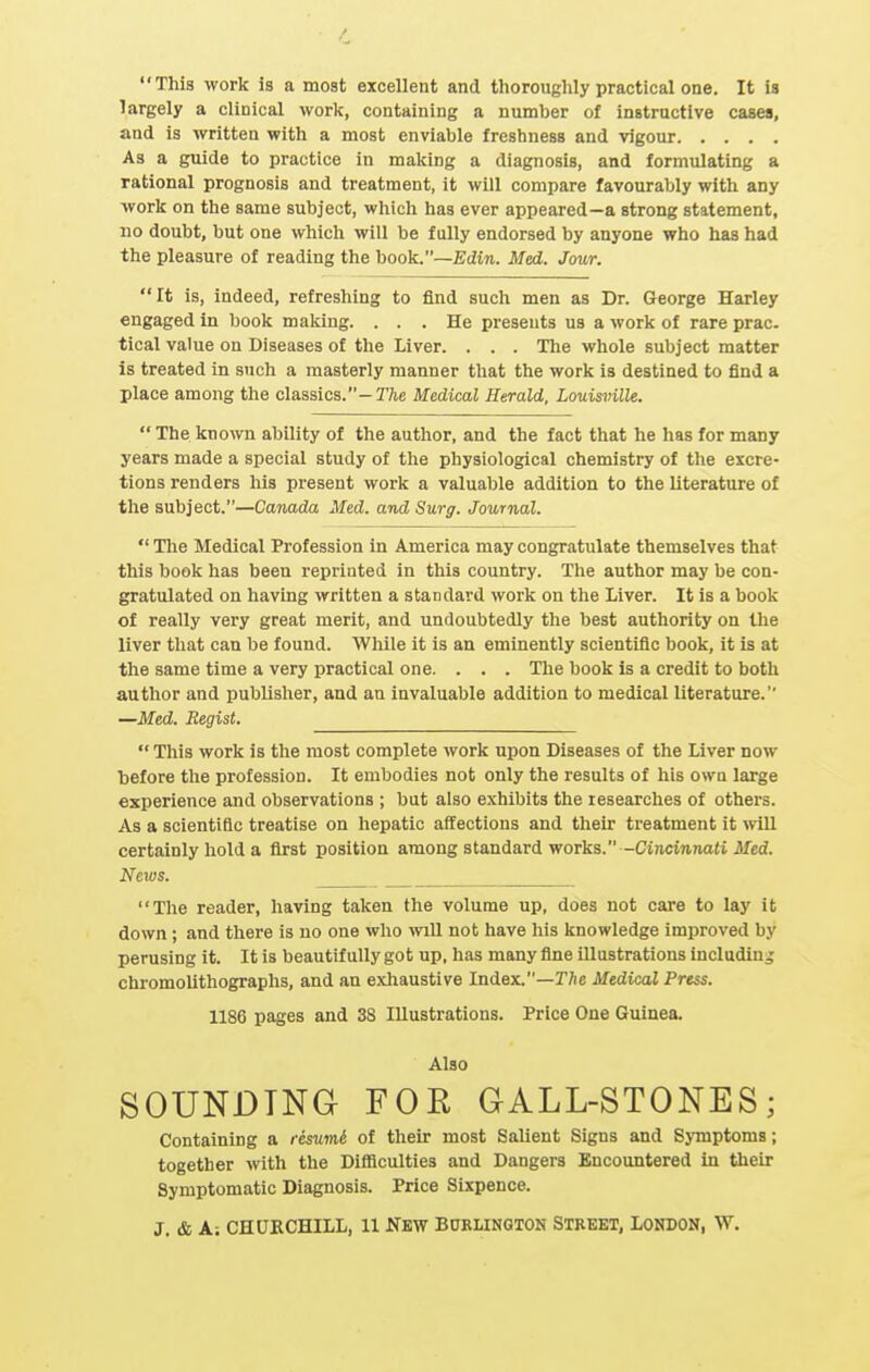 This work is a most excellent and thoroughly practical one. It is largely a clinical work, containing a number of instructive cases, and is written with a most enviable freshness and vigour As a guide to practice in making a diagnosis, and formulating a rational prognosis and treatment, it will compare favourably with any work on the same subject, which has ever appeared—a strong statement, no doubt, but one which will be fully endorsed by anyone who has had the pleasure of reading the book.—Edin. Med. Jour. It is, indeed, refreshing to find such men as Dr. George Harley engaged in book making. ... He presents us a work of rare prac. tical value on Diseases of the Liver. . . . Tlie whole subject matter is treated in such a masterly manner that the work is destined to find a place among the classics.—T/ie Medical Herald, Louis7>ille.  The known ability of the author, and the fact that he has for many years made a special study of the physiological chemistry of the excre- tions renders his present work a valuable addition to the literature of the subject.—Canada Med. and Surg. Journal.  The Medical Profession in America may congratulate themselves that this book has been reprinted in this country. The author may be con- gratulated on having written a standard work on the Liver. It is a book of really very great merit, and undoubtedly the best authority on the liver that can be found. While it is an eminently scientific book, it is at the same time a very practical one. . . . The book is a credit to both author and publisher, and an invaluable addition to medical literature. —Med. Regist.  This work is the most complete work upon Diseases of the Liver now ■before the profession. It embodies not only the results of his own large experience and observations ; but also exhibits the researches of others. As a scientific treatise on liepatic affections and their treatment it will certainly hold a first position among standard works.-Cin.ciunaJi Jlfcd. Nexus. The reader, having taken the volume up, does not care to lay it down ; and there is no one who will not have his knowledge improved by perusing it. It is beautifully got up, has many fine illustrations including chromolithographs, and an exhaustive Index.—The Medical Press. 1186 pages and 38 Illustrations. Price One Guinea. Also SOUNDING FOR GALL-STONES; Containing a resumi of their most Salient Signs and Symptoms; together with the Difficulties and Dangers Encountered in their Symptomatic Diagnosis. Price Sixpence. J. & A; CHURCHILL, 11 NEW BURLINGIOH STREET, LONDON, W.