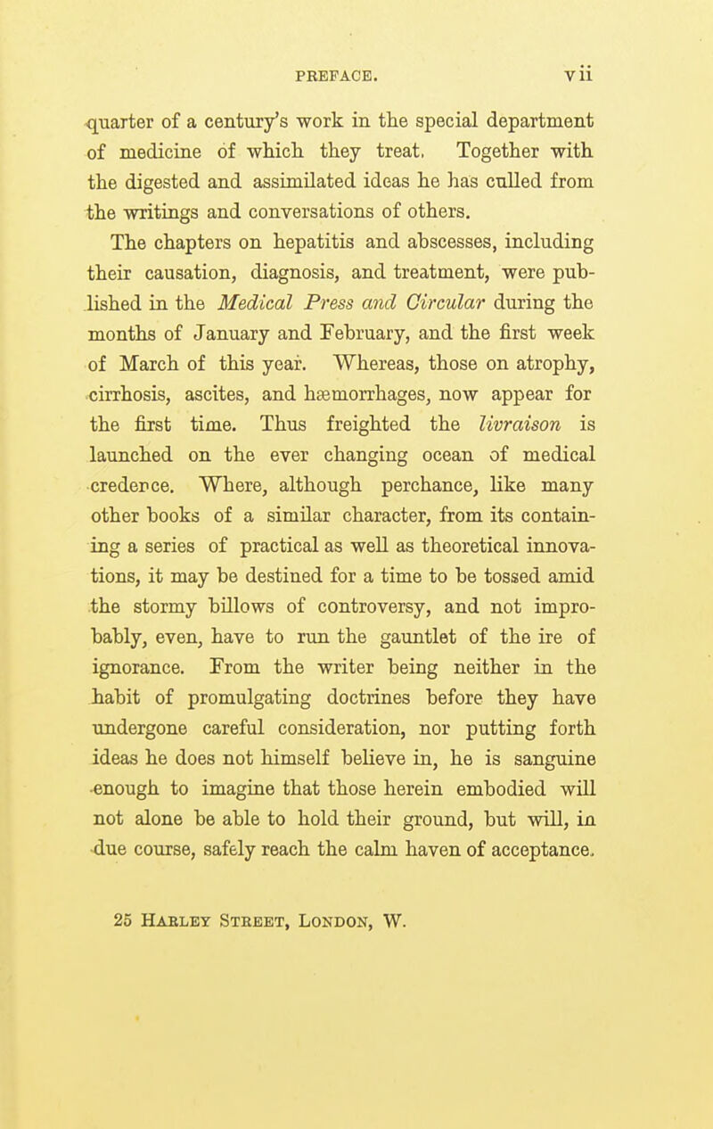 -quarter of a century's work in the special department of medicine of whicli they treat, Together with the digested and assimilated ideas he has culled from the writings and conversations of others. The chapters on hepatitis and abscesses, including their causation, diagnosis, and treatment, were pub- lished in the Medical Press and Circular during the months of January and February, and the first week of March of this year. Whereas, those on atrophy, cirrhosis, ascites, and hemorrhages, now appear for the first time. Thus freighted the livraison is launched on the ever changing ocean of medical credence. Where, although perchance, like many other books of a similar character, from its contain- ing a series of practical as well as theoretical innova- tions, it may be destined for a time to be tossed amid .the stormy billows of controversy, and not impro- bably, even, have to run the gauntlet of the ire of ignorance. From the writer being neither in the Jiabit of promulgating doctrines before they have undergone careful consideration, nor putting forth ideas he does not himself believe in, he is sanguine •enough to imagine that those herein embodied will not alone be able to hold their ground, but will, in •due course, safely reach the calm haven of acceptance. 25 Habley Street, London, W.