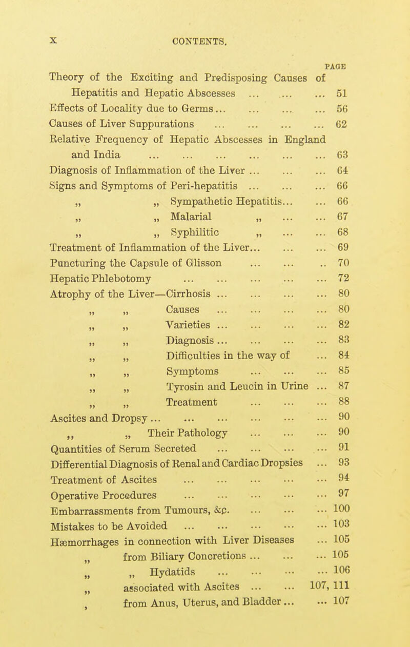 PAGE Theory of the Exciting and Predisposing Causes of Hepatitis and Hepatic Abscesses 51 EfiEects of Locality due to Germs 56 Causes of Liver Suppurations ... 62 Kelative Frequency of Hepatic Abscesses in England and India 63 Diagnosis of Inflammation of the Lirer Gi Signs and Symptoms of Peri-hepatitis ... 66 „ „ Sympathetic Hepatitis 66 „ „ Malarial „ 67 „ „ Syphilitic „ 68 Treatment of Inflammation of the Liver 69 Puncturing the Capsule of Glisson .. 70 Hepatic Phlebotomy 72 Atrophy of the Liver—Cirrhosis 80 „ „ Causes 80 „ „ Varieties 82 „ „ Diagnosis 83 „ „ Difficulties in the way of ... 84 „ „ Symptoms 85 „ „ Tyrosin and Leucin in Urine ... 87 Treatment 88 Ascites and Dropsy 90 „ „ Their Pathology 90 Quantities of Serum Secreted . •. 91 Differential Diagnosis of Renal and Cardiac Dropsies ... 93 Treatment of Ascites 9* Operative Procedures 97 Embarrassments from Tumours, &p 100 Mistakes to be Avoided 103 Hsemorrhages in connection with Liver Diseases ... 105 „ from Biliary Concretions 105 „ „ Hydatids 106 „ associated with Ascites 107, 111 from Anus, Uterus, and Bladder 107