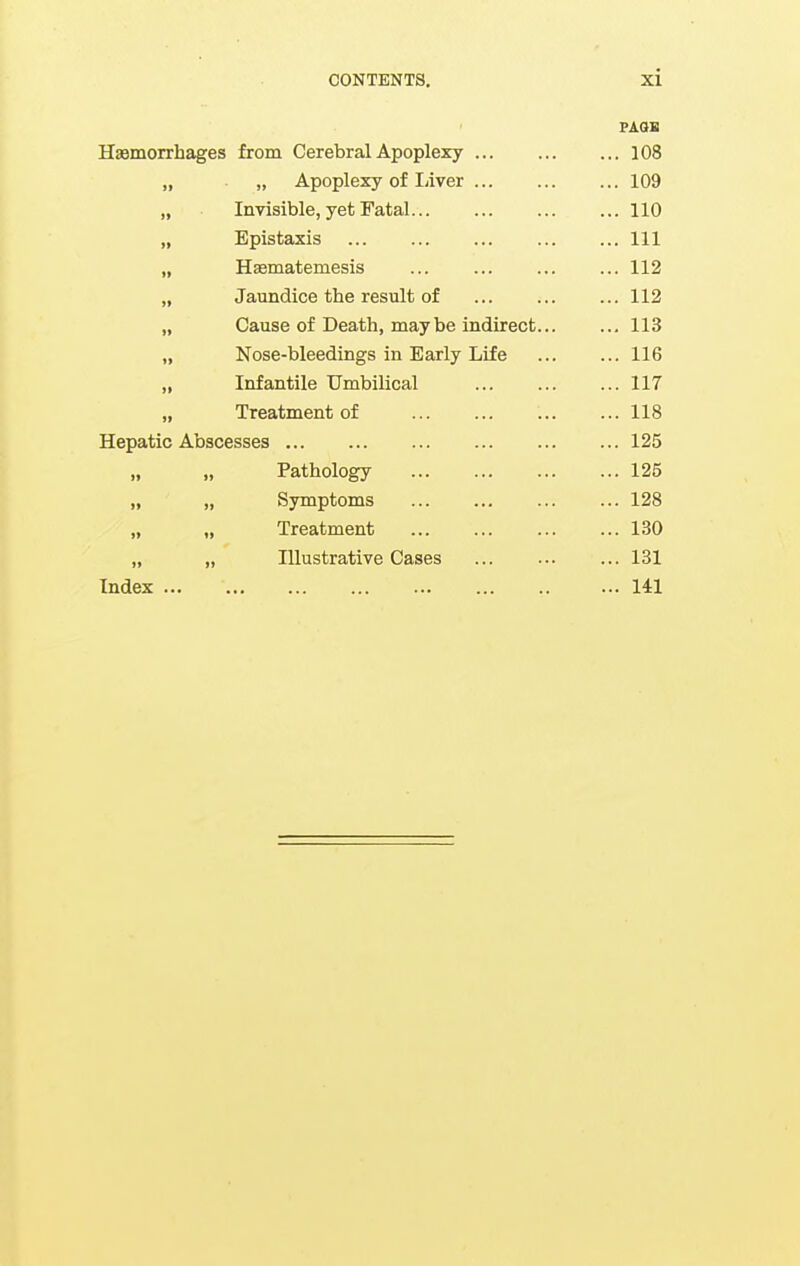 FAaB Haemorrhages from Cerebral Apoplexy ... 108 }f „ Apoplexy of liiver ... 109 II Invisible, yet Fatal ... 110 11 Epistaxis ... Ill II H^matemesis ... 112 II Jaundice the result of ... 112 II Cause of Death, may be indirect... ... 113 11 Nose-bleedings in Early Life ... 116 11 Infantile Umbilical ... 117 II Treatment of ... 118 Hepatic Abscesses ... 125 If „ Pathology ... 125 11 „ Symptoms ... 128 II „ Treatment ... 130 11 „ Illustrative Cases ... 131 Index ... ... 141