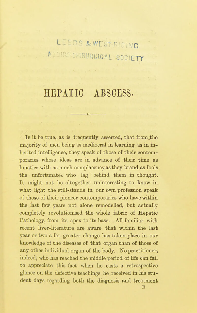 LEEDS -^WEST-RIOINC ^' ;^-^-r!-!IRLIKGICAL SOCIETY HEPATIC ABSCESS. 0 If it be true, as is frequently asserted, that from^tlie majority of men being as mediocral in learning as in in- herited intelligence, they speak of those of their contem- poraries whose ideas are in advance of their time as lunatics with as much complacency as they brand as fools the unfortunateb who lag ' behind them in thought. It might not be altogether uninteresting to know in what hght the stUl-stands in our own profession speak of those of their pioneer contemporaries who have within the last few years not alone remodelled, but actually completely revolutionised the whole fabric of Hepatic Pathology, from its apex to its base. All famUiar with recent liver-hterature are aware that within the last year or two a far greater change has taken place in our knowledge of the diseases of that organ than of those of any other individual organ of the body. No practitioner, indeed, who has reached the middle period of life can fail to appreciate this fact when he casts a retrospective glance on the defective teachings he received in his stu- dent days regarding both the diagnosis and treatment B