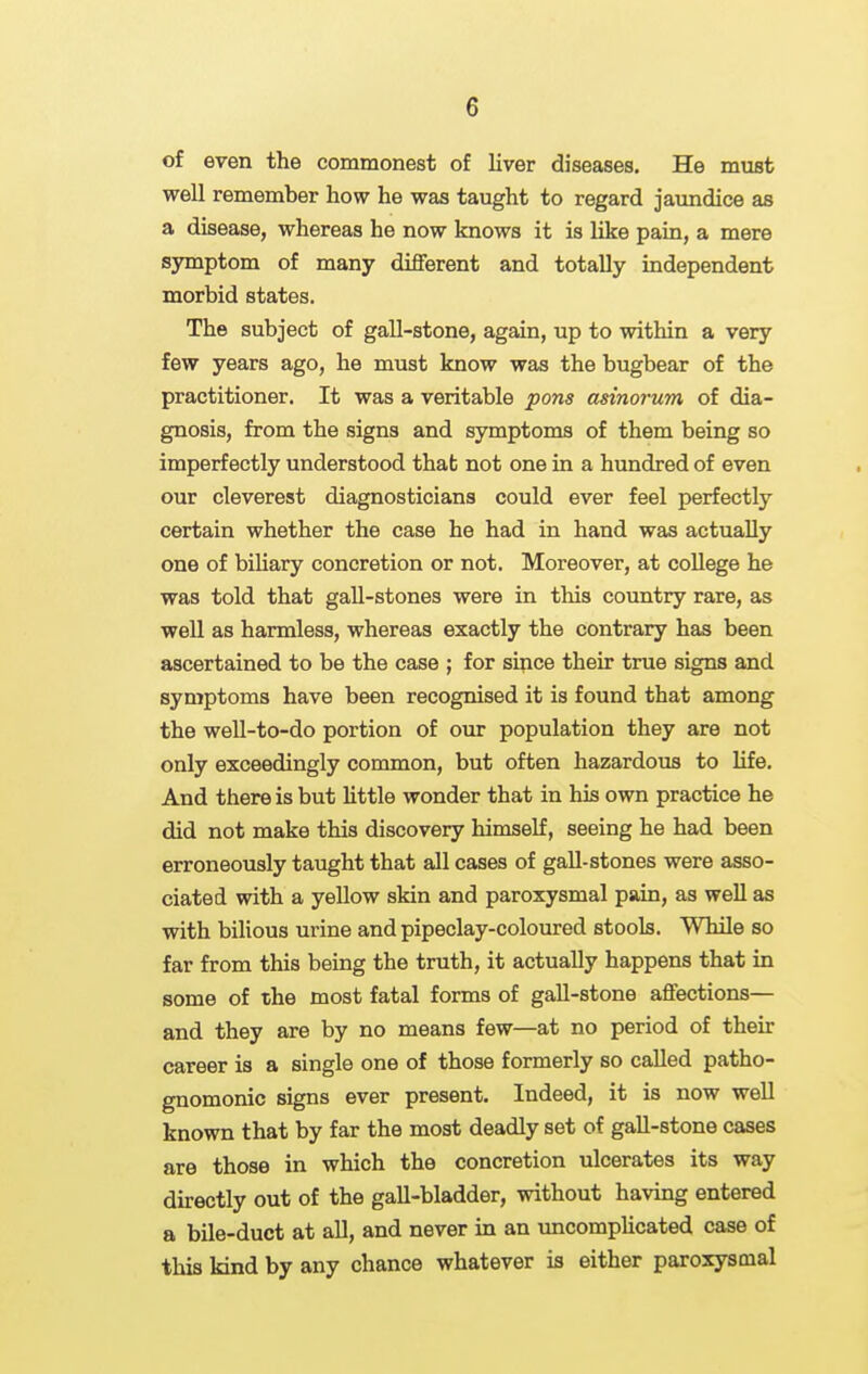 of even the commonest of liver diseases. He must well remember how he was taught to regard jaundice as a disease, whereas he now knows it is like pain, a mere symptom of many different and totally independent morbid states. The subject of gall-stone, again, up to within a very few years ago, he must know was the bugbear of the practitioner. It was a veritable pons asinorum of dia- gnosis, from the signs and symptoms of them being so imperfectly understood thab not one in a hundred of even our cleverest diagnosticians could ever feel perfectly certain whether the case he had in hand was actually one of biUary concretion or not. Moreover, at college he was told that gall-stones were in this coimtry rare, as well as harmless, whereas exactly the contrary has been ascertained to be the case ; for since their true signs and symptoms have been recognised it is found that among the well-to-do portion of our population they are not only exceedingly common, but often hazardous to Ufe. And there is but little wonder that in his own practice he did not make this discovery himself, seeing he had been erroneously taught that all cases of gall-stones were asso- ciated with a yellow skin and paroxysmal pain, as well as with bilious urine and pipeclay-coloured stools. While so far from this being the truth, it actually happens that in some of the most fatal forms of gall-stone affections— and they are by no means few—at no period of their career is a single one of those formerly so called patho- gnomonic signs ever present. Indeed, it is now well known that by far the most deadly set of gall-stone cases are those in which the concretion ulcerates its way directly out of the gall-bladder, without having entered a bile-duct at all, and never in an uncomplicated case of this kind by any chance whatever is either paroxysmal