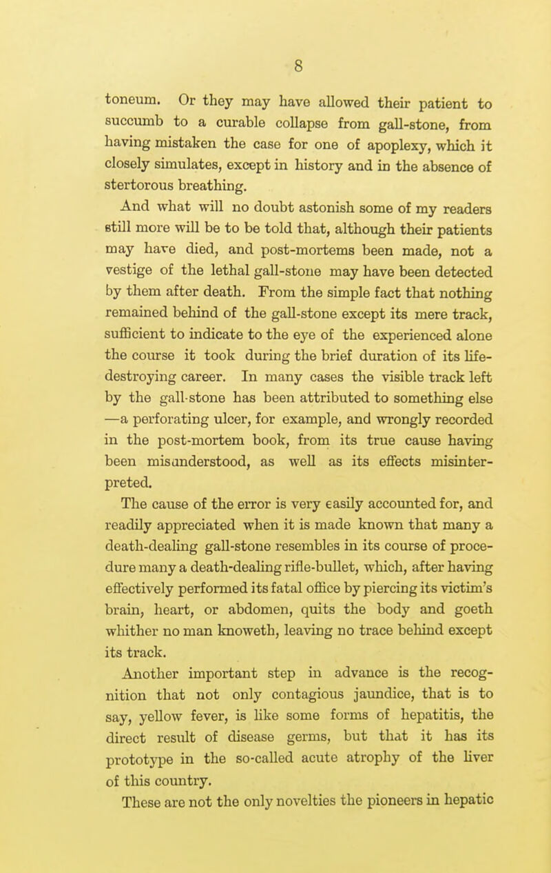 toneum. Or they may have allowed their patient to succumb to a curable collapse from gall-stone, from having mistaken the case for one of apoplexy, which it closely simulates, except in history and in the absence of stertorous breathing. And what will no doubt astonish some of my readers Btill more will be to be told that, although their patients may have died, and post-mortems been made, not a vestige of the lethal gall-stone may have been detected by them after death. From the simple fact that nothing remained behind of the gall-stone except its mere track, sufficient to indicate to the eye of the experienced alone the coiurse it took during the brief duration of its life- destroying career. In many cases the visible track left by the gall-stone has been attributed to something else —a perforating ulcer, for example, and wrongly recorded in the post-mortem book, from its true cause having been misunderstood, as well as its effects misinter- preted. The cause of the eiTor is very easily accounted for, and readily appreciated when it is made known that many a death-dealing gall-stone resembles in its course of proce- dure many a death-dealing rifle-bullet, wliich, after having effectively performed its fatal office by piercing its victim's brain, heart, or abdomen, quits the body and goeth whither no man knoweth, leaving no trace behind except its track. Another important step in advance is the recog- nition that not only contagious jaundice, that is to say, yellow fever, is hke some forms of hepatitis, the direct result of disease germs, but that it has its prototype in the so-called acute atrophy of the liver of this country. These are not the only novelties the pioneers in hepatic