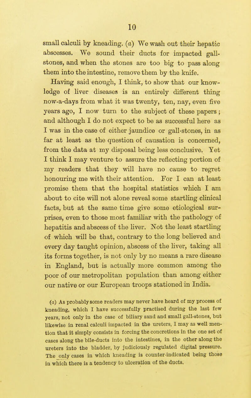 small calculi by kneading, (a) We wash out their hepatic abscesses. We sound their ducts for impacted gall- stones, and when the stones are too big to pass along them into the intestine, remove them by the knife. Having said enough, I think, to show that our know- ledge of liver diseases is an entirely different thing now-a-days from what it was twenty, ten, nay, even five years ago, I now turn to the subject of these papers ; and although I do not expect to be as successful here as I was in the case of either jaundice or gaU-stones, in as far at least as the question of causation is concerned, from the data at my disposal being less conclusive. Yet I think I may venture to assm-e the reflecting portion of my readers that they will have no cause to regret honouring me with their attention. For I can at least promise them that the hospital statistics which I am about to cite will not alone reveal some startling clinical facts, but at the same time give some etiological sur- prises, even to those most familiar with the pathology of hepatitis and abscess of the hver. Not the least startUng of which wUl be that, contrary to the long beheved and every day taught opinion, abscess of the hver, taking aU its forms together, is not only by no means a rare disease in England, but is actually more common among the poor of our metropohtan population than among either our native or our European troops stationed in India. (a) As probably some readers may never have heard of my process of kneading, which I have successfully practised during the last few years, not only in the case of biliary sand and small gall-stones, but likewise in renal calculi impacted in the ureters, I may as well men- tion that it simply consists in forcing the concretions in the one set of cases along the bile-ducts into the intestines, in the other along the ureters into the bladder, by judiciously regulated digital pressure. The only cases in which kneading is counter-indicated being those in which there is a tendency to ulceration of the ducts.