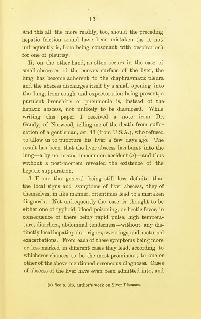 And this aU the more readily, too, should the preceding hepatic friction sound have been mistaken (as it not unfrequently is, from being consonant witli respiration) for one of pleurisy. If, on the other hand, as often occurs in the case of small abscesses of the convex surface of the h'ver, the lung has become adherent to the diaphragmatic pleura and the abscess discharges itself by a small opening into the lung, from cough and expectoration being present, a purulent bronchitis or pneumonia is, instead of the hepatic abscess, not unUkely to be diagnosed. While writing this paper I received a note from Dr. Gandy, of Norwood, telhng me of the death from suflfo- cation of a gentleman, set. 43 (from U.S.A.), who refused to allow us to puncture his liver a few days ago. The result has been that the liver abscess has burst into the Ixmg—a by no means uncommon accident (a)—and thus without a post-mortem revealed the existence of the hepatic suppuration. 3. From the general being still less definite than the local signs and symptoms of liver abscess, they of themselves, in Uke manner, oftentimes lead to a mistaken diagnosis. Not unfrequently the case is thought to be either one of typhoid, blood poisoning, or hectic fever, in consequence of there being rapid pulse, high tempera- ture, diarrhoea, abdominal tendem3ss—without any dis- tinctly local hepaticpain— rigors, sweatings, and nocturnal exacerbations. From each of these symptoms being more or less marked in different cases they lead, according to whichever chances to be the most prominent, to one or other of the above-mentioned erroneous diagnoses. Cases of abscess of the liver have even been admitted into, and (o) See p. 826, author's work on liver Diseases.