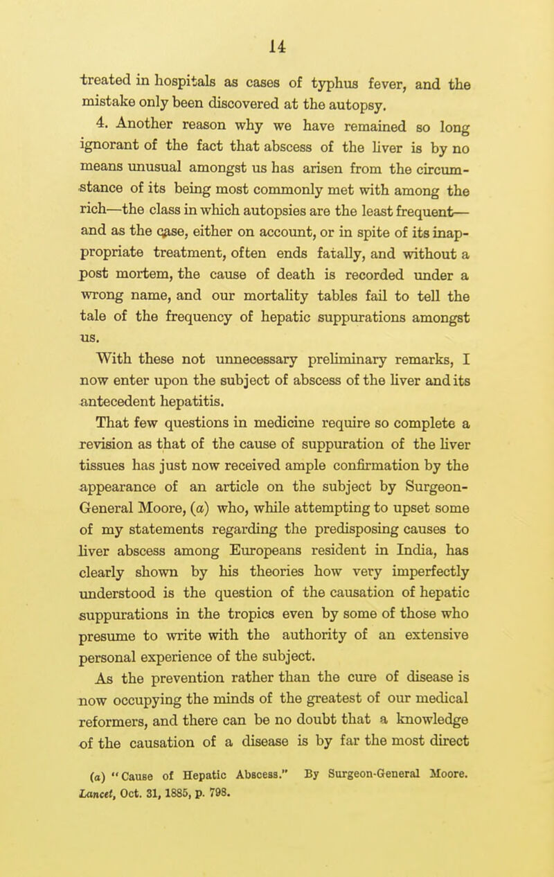 treated in hospitals as cases of typhus fever, and the mistake only been discovered at the autopsy. 4. Another reason why we have remained so long ignorant of the fact that abscess of the hver is by no means unusual amongst us has arisen from the circum- stance of its being most commonly met with among the rich—the class in which autopsies are the least frequent— and as the q9,se, either on account, or in spite of its inap- propriate treatment, often ends fatally, and without a post mortem, the cause of death is recorded under a wrong name, and our mortaHty tables fail to tell the tale of the frequency of hepatic suppurations amongst us. With these not unnecessary preliminary remarks, I now enter upon the subject of abscess of the hver and its antecedent hepatitis. That few questions in medicine require so complete a revision as that of the cause of suppuration of the liver tissues has just now received ample confirmation by the appearance of an article on the subject by Surgeon- General Moore, (a) who, while attempting to upset some of my statements regarding the predisposing causes to liver abscess among Europeans resident in India, has clearly shown by his theories how very imperfectly understood is the question of the causation of hepatic suppurations in the tropics even by some of those who presimie to write with the authority of an extensive personal experience of the subject. As the prevention rather than the cure of disease is now occupying the minds of the greatest of our medical reformers, and there can be no doubt that a knowledge of the causation of a disease is by far the most direct (o) Cause of Hepatic Abscess. By Surgeon-General Moore. Lancet, Oct. 31,1885, p. 798.