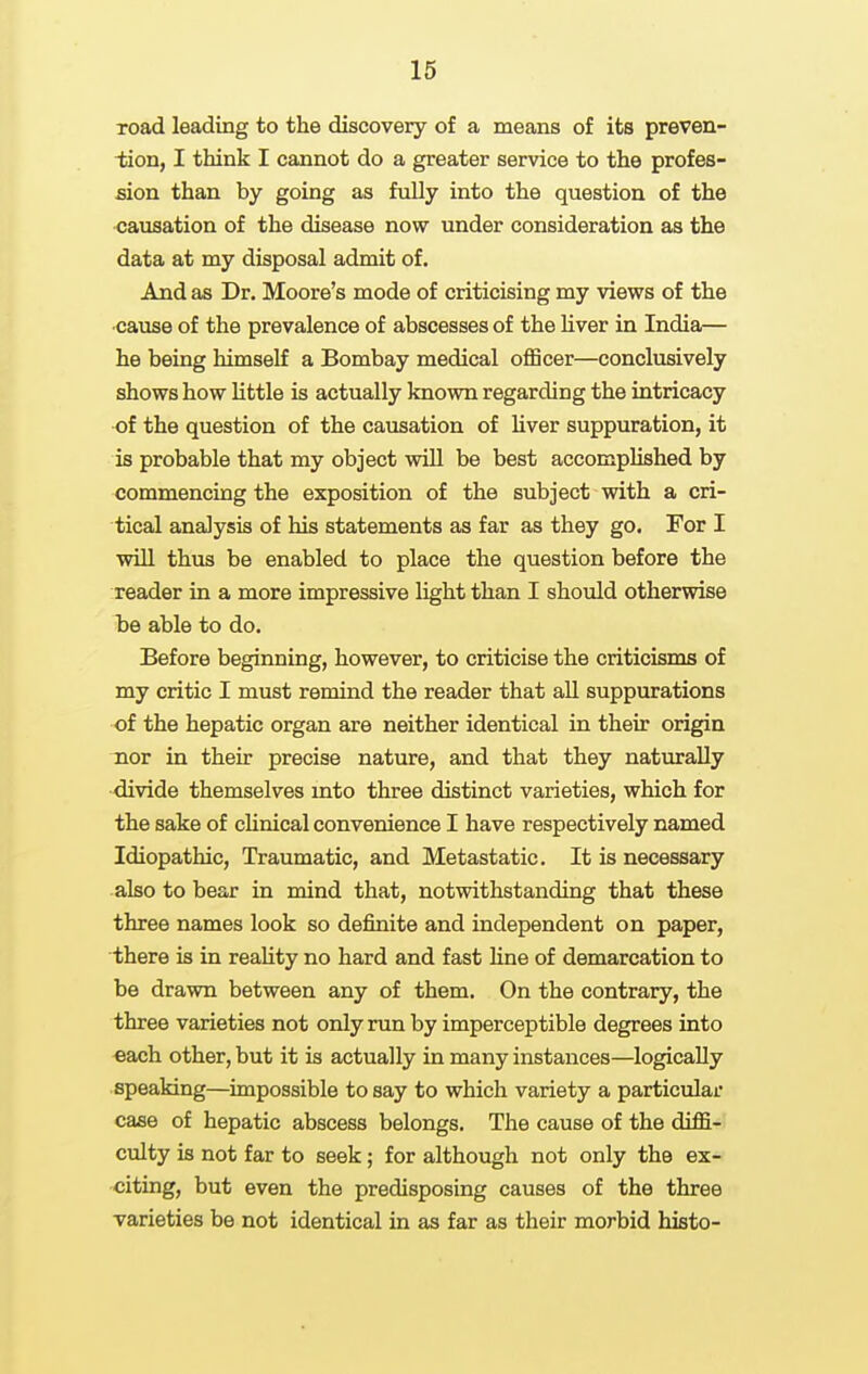 Toad leading to the discovery of a means of its preven- tion, I think I cannot do a greater service to the profes- sion than by going as fully into the question of the causation of the disease now under consideration as the data at my disposal admit of. And as Dr. Moore's mode of criticising my views of the •cause of the prevalence of abscesses of the liver in India— he being himself a Bombay medical officer—conclusively shows how little is actually known regarding the intricacy of the question of the causation of hver suppuration, it is probable that my object will be best accomplished by commencing the exposition of the subject with a cri- tical analysis of his statements as far as they go. For I will thus be enabled to place the question before the reader in a more impressive light than I should otherwise be able to do. Before beginning, however, to criticise the criticisms of my critic I must remind the reader that aU. suppurations of the hepatic organ are neither identical in their origin mor in their precise nature, and that they naturally •divide themselves mto three distinct varieties, which for the sake of chnical convenience I have respectively named Idiopathic, Traumatic, and Metastatic. It is necessary also to bear in mind that, notwithstanding that these three names look so definite and independent on paper, there is in reaUty no hard and fast hne of demarcation to be drawn between any of them. On the contrary, the three varieties not only run by imperceptible degrees into each other, but it is actually in many instances—logically speaking—impossible to say to which variety a particular case of hepatic abscess belongs. The cause of the diffi- culty is not far to seek; for although not only the ex- citing, but even the predisposing causes of the three varieties be not identical in as far as their morbid histo-