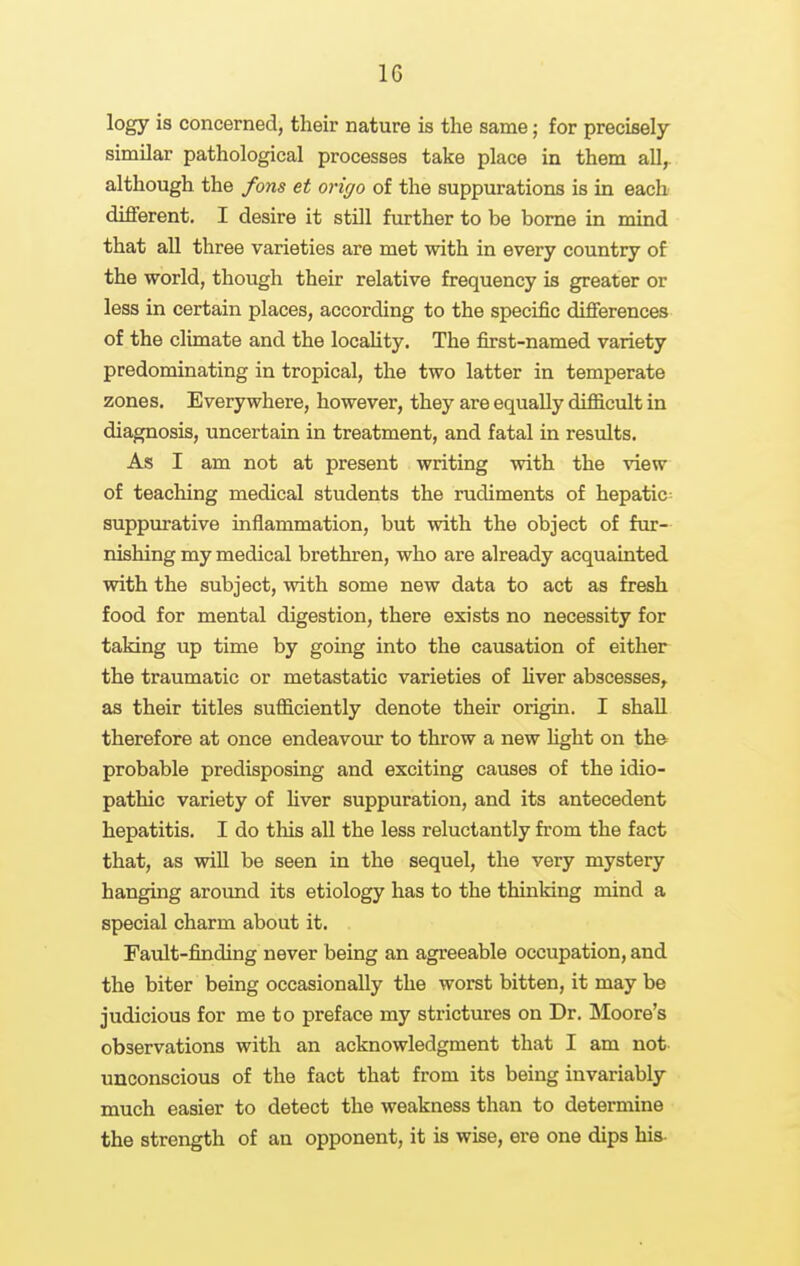 logy is concerned, their nature is the same; for precisely similar pathological processes take place in them all^ although the fons et origo of the suppurations is in each difl'erent. I desire it still further to be borne in mind that all three varieties are met with in every country of the world, though their relative frequency is greater or less in certain places, according to the specific difierences of the climate and the locaUty. The first-named variety predominating in tropical, the two latter in temperate zones. Everywhere, however, they are equally difficult in diagnosis, uncertain in treatment, and fatal in results. As I am not at present writing with the view of teaching medical students the rudiments of hepatic= suppurative inflammation, but with the object of fur- nishing my medical brethren, who are already acquainted with the subject, with some new data to act as fresh food for mental digestion, there exists no necessity for taking up time by going into the causation of either the traumatic or metastatic varieties of hver abscesses^ as their titles sufficiently denote their origin. I shall therefore at once endeavour to throw a new fight on th& probable predisposing and exciting causes of the idio- pathic variety of fiver suppuration, and its antecedent hepatitis. I do this all the less reluctantly from the fact that, as wiU be seen in the sequel, the very mystery hanging around its etiology has to the thinking mind a special charm about it. Fault-finding never being an agreeable occupation, and the biter being occasionally the worst bitten, it may be judicious for me to preface my strictures on Dr. Moore's observations with an acknowledgment that I am not- unconscious of the fact that from its being invariably much easier to detect the weakness than to determine the strength of an opponent, it is wise, ere one dips his-