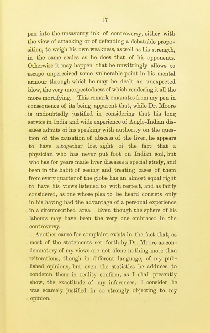 pen into the unsavoury ink of controversy, either with the view of attacking or of defending a debatable propo- sition, to weigh his own weakness, as well as liis strength, in the same scales as he does that of his opponents. Otherwise it may happen that he unwittingly allows to escape unperceived some vulnerable point in his mental armour through which he may be dealt an unexpected blow, the very unexpectedness of which rendering it all the more mortifying. This remark emanates from my pen in consequence of its being apparent that, while Dr. Moore is undoubtedly justified in considering that his long service in India and wide experience of Anglo-Indian dis- eases admits of his speaking with authority on the ques- tion of the causation of abscess of the liver, he appears to have altogether lost sight of the fact that a physician who has never put foot on Indian soil, but who has for years made liver diseases a special study, and been in the habit of seeing and treating cases of them from every quarter of the globe has an almost equal right to have his views listened to with respect, and as fairly considered, as one whose plea to be heard consists only in his having had the advantage of a personal experience in a circumscribed area. Even though the sphere of his labom-s may have been the very one embraced in the controversy. Another cause for complaint exists in the fact that, as most of the statements set forth by Dr. Moore as con- demnatory of my views are not alone nothing more than reiterations, though in different language, of my pub- lished opinions, but even the statistics he adduces to condemn them in reality confirm, as I shall presently show, the exactitude of my inferences, I consider he was scarcely justified in so strongly objecting to my opinion.