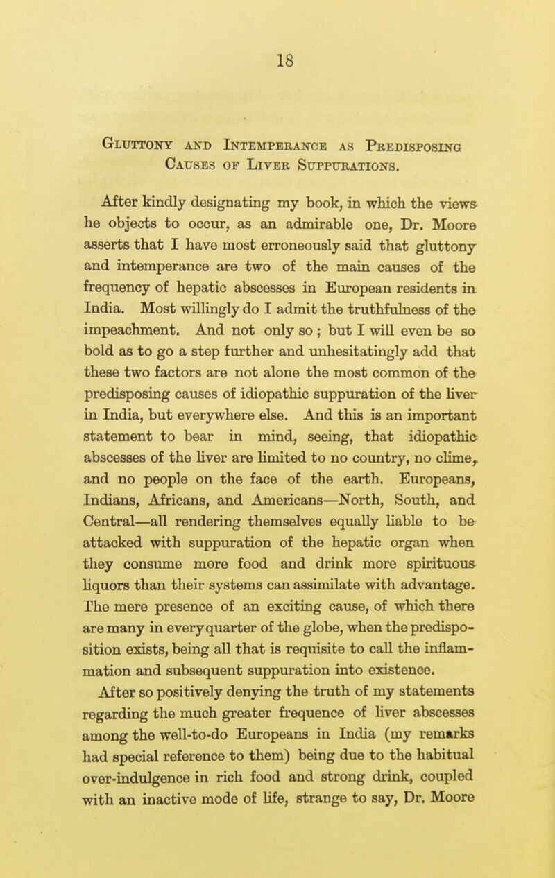 Gluttony and Intempekance as Predisposing Causes op Liver Suppurations. After kindly designating my book, in which the view* he objects to occur, as an admirable one, Dr. Moore asserts that I have most erroneously said that gluttony and intemperance are two of the main causes of the frequency of hepatic abscesses in European residents in. India. Most willingly do I admit the truthfulness of the impeachment. And not only so ; but I will even be so bold as to go a step further and unhesitatingly add that these two factors are not alone the most common of the predisposing causes of idiopathic suppuration of the Hver in India, but everywhere else. And this is an important statement to bear in mind, seeing, that idiopathic abscesses of the hver are hmited to no country, no clime^ and no people on the face of the earth. Europeans, Indians, Africans, and Americans—North, South, and Central—aU rendering themselves equally liable to b& attacked with suppuration of the hepatic organ when they consume more food and drink more spirituous liquors than their systems can assimilate with advantage. The mere presence of an exciting cause, of which there are many in every quarter of the globe, when the predispo- sition exists, being all that is requisite to call the inflam- mation and subsequent suppuration into existence. After so positively denying the truth of my statements regarding the much greater frequence of hver abscesses among the well-to-do Europeans in India (my remarks had special reference to them) being due to the habitual over-indulgence in rich food and strong drink, coupled with an inactive mode of Ufe, strange to say. Dr. Moore