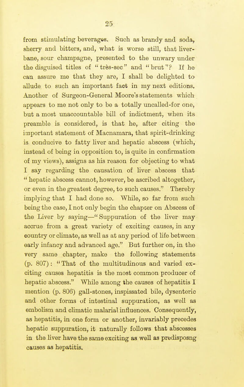 from stimulating beverages. Such as brandy and soda, sherry and bitters, and, what is worse still, that hver- bane, sour champagne, presented to the unwary under the disguised titles of tres-sec and bruf? If he can assure me that they are, I shall be dehghted to allude to such an important fact in my next editions. Another of Surgeon-General Moore's statements which appears to me not only to be a totally uncalled-for one, but a most unaccountable bill of indictment, when its preamble is considered, is that he, after citing the important statement of Macnamara, that spirit-drinking is conducive to fatty hver and hepatic abscess (which, instead of being in opposition to, is quite in confirmation of my views), assigns as his reason for objecting to what I say regarding the causation of liver abscess that  hepatic abscess cannot, however, be ascribed altogether, or even in the greatest degree, to such causes. Thereby implying that I had done so. While, so far from such being the case, I not only begin the chapcer on Abscess of the Liver by saying— Suppuration of the liver may accrue from a great variety of exciting causes, in any country or climate, as well as at any period of life between early infancy and advanced age. But further on, in the very same chapter, make the following statements (p. 807):  That of the multitudinous and varied ex- citing causes hepatitis is the most common producer of hepatic abscess. While among the causes of hepatitis I mention (p. 806) gall-stones, inspissated bile, dysenteric and other forms of intestinal suppuration, as well as embohsm and climatic malarial influences. Consequently, as hepatitis, in one form or another, invariably precedes hepatic suppuration, it naturally follows that abscesses in the Hver have the same exciting as well as predisposng causes as hepatitis.