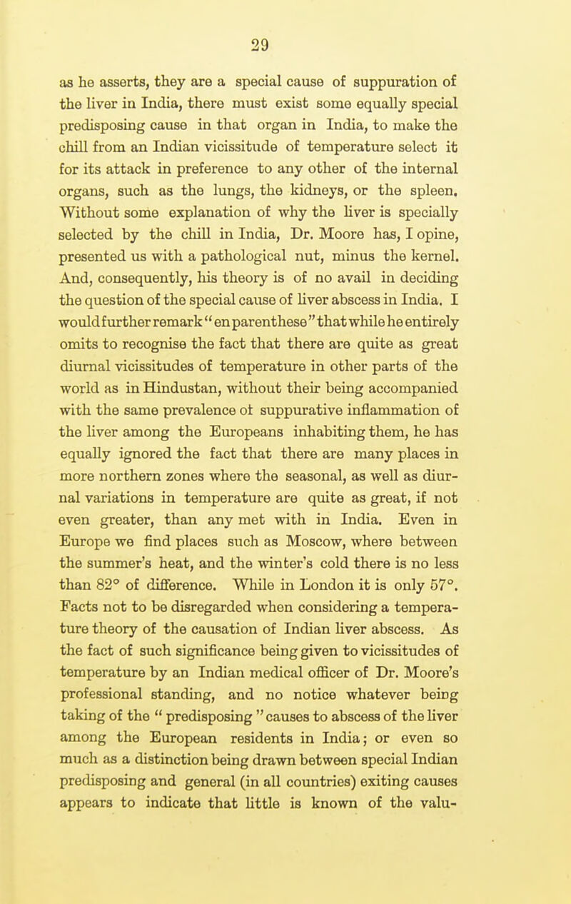 as he asserts, they are a special cause of suppuration of the liver in India, there must exist some equally special predisposing cause in that organ in India, to make the chill from an Indian vicissitude of temperature select it for its attack in preference to any other of the internal organs, such as the lungs, the kidneys, or the spleen. Without some explanation of why the hver is specially selected by the chiU in India, Dr. Moore has, I opine, presented us with a pathological nut, minus the kernel. And, consequently, his theory is of no avail in deciding the question of the special cause of liver abscess in India. I would further remark  en parenthese  that while he entirely omits to recognise the fact that there are quite as great diurnal vicissitudes of temperature in other parts of the world as in Hindustan, without their being accompanied with the same prevalence ot suppurative inflammation of the liver among the Europeans inhabiting them, he has equally ignored the fact that there are many places in more northern zones where the seasonal, as well as diur- nal variations in temperature are quite as great, if not even greater, than any met with in India. Even in Europe we find places such as Moscow, where between the summer's heat, and the winter's cold there is no less than 82° of diflierence. While in London it is only 57°. Facts not to be disregarded when considering a tempera- ture theory of the causation of Indian liver abscess. As the fact of such significance being given to vicissitudes of temperature by an Indian medical oflficer of Dr. Moore's professional standing, and no notice whatever being taking of the  predisposing  causes to abscess of the liver among the European residents in India; or even so much as a distinction being drawn between special Indian predisposing and general (in all countries) exiting causes appears to indicate that Uttle is known of the valu-