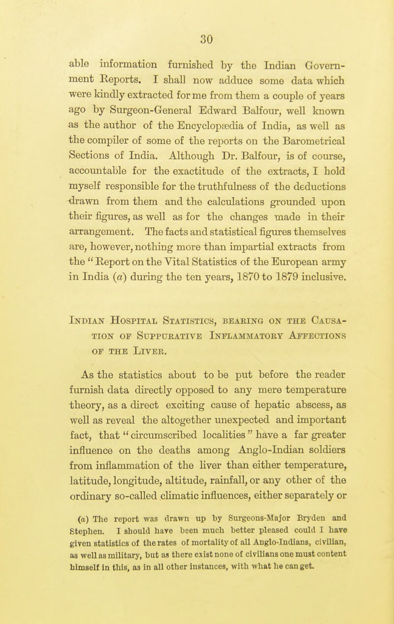 able information furnished by the Indian Govern- ment Reports. I shall now adduce some data which were kindly extracted for me from them a couple of years ago by Surgeon-General Edward Balfour, well known as the author of the Encyclopsedia of India, as well as the compUer of some of the reports on the Barometrical Sections of India. Although Dr. Balfour, is of course, accountable for the exactitude of the extracts, I hold myself responsible for the truthfulness of the deductions •drawn from them and the calculations grounded upon their figures, as well as for the changes made in their arrangement. The facts and statistical figures themselves are, however, nothing more than impartial extracts from the  Heport on the Vital Statistics of the European army in India (a) during the ten years, 1870 to 1879 inclusive. Indian Hospital Statistics, bearing on the Causa- tion OF Suppurative Inflammatory Affections OF THE Liver. As the statistics about to be put before the reader furnish data directly opposed to any mere temperature theory, as a direct exciting cause of hepatic abscess, as well as reveal the altogether unexpected and important fact, that  circumscribed locahties  have a far greater influence on the deaths among Anglo-Indian soldiers from inflammation of the liver than either temperature, latitude, longitude, altitude, rainfall, or any other of the ordinary so-called climatic influences, either separately or (a) The report was drawn up by Sm-geons-Major Bryden and Stephen. I should hare been much better pleased could I have given statistics of the rates of mortality of all Anglo-Indians, civilian, as well as military, but as there exist none of civilians one must content himself In this, as in all other instances, with what he can get